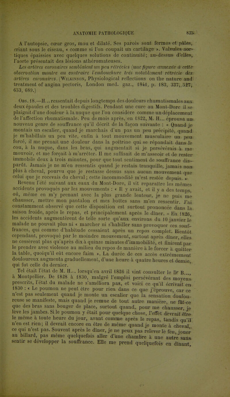 A l'autopsie, cœur gros, mou et dilaté. Ses parois sont fermes et pales, criant sous le ciseau, « comme si l'on coupait un cartilage ». Valvules aor- tiques épaissies avec quelques solutions de continuité; au-dessus d'elles, l'aorte présentait des lésions athéromateuses. Les artères coronaires semblaient un peu rélrécies (une figure annexée à cette observation montre au contraire l'embouchure très notablement rétrécie des artères coronaires. (Wilkinson, Physiological reflections on the nature and treatment of angina pectoris, London med. gaz., 1841, p. 183, 337, 527, 6o3, 689.) Obs. 18.—H... ressentait depuis longtemps des douleurs rhumatismales aux deux épaules et des troubles digestifs. Pendant une cure au Mont-Dore il se plaignit d'une douleur à la nuque que l'on considère comme un déplacement de l'affection rhumatismale. Peu de mois après, en 1822, M. H... éprouva un nouveau genre de souffrance qu'il décrit de la façon suivante : « Quand je montais un escalier, quand je marchais d'un pas un peu précipité, quand je m'habillais un peu vite, enfin à tout mouvement musculaire un peu forcé, il me prenait une douleur dans la poitrine qui se répandait dans le cou, à la nuque, dans les bras, qui augmentait si je persévérais à me mouvoir, et me forçait à m'arrêter. 11 me suffisait de m'asseoir et de rester immobile deux à trois minutes, pour que tout sentiment de souffrance dis- parût. Jamais je ne m'en ressentis quand je restais tranquille, jamais non plus à cheval, pourvu que je restasse dessus sans aucun mouvement que celui que je recevais du cheval ; cette incommodité m'est restée depuis. » Revenu l'été suivant aux eaux du Mont-Dore, il vit reparaître les mêmes accidents provoqués par les mouvements : « Il y avait, et il y a des temps, où, même en m'y prenant avec la plus grande lenteur, je ne puis me chausser, mettre mon pantalon et mes bottes sans m'en ressentir. J'ai constamment observé que cette disposition est surtout prononcée dans la saison Iroide, après le repas, et principalement après le dîner. » En 1826 les accidents augmentèrent de telle sorte qu'aux environs du 10 janvierlé malade ne pouvait plus ni « marcher ni s'habiller sans provoquer ces souf- frances, qui comme d'habitude cessaient après un repos complet. Bientôt cependant, provoqué par le moindre mouvement, surtout après diner, elles ne cessèrent plus qu'après dix à quinze minutes d'immobilité, et finirent par le prendre avec violence au milieu du repos de manière à le forcer à quitter la table, quoiqu'il eût encore faim ». La durée de ces accès extrêmement douloureux augmenta graduellement, d'une heure à quatre heures et demie qui fut celle du dernier. Tel était l'état de M. H... lorsqu'en avril 1826 il vint consulter le Dr B à Montpellier. De 1828 à 1830, malgré l'emploi persévérant des moyens prescrits, l'état du malade ne s'améliora pas, et voici ce qu'il écrivait en 1830 : « Le poumon ne peut être pour rien dans ce que j'éprouve, car ce n'est pas seulement quand je monte un escalier que la sensation 'doulou- reuse se manifeste, mais quand je remue de tout autre manière, ne fût-ce que des bras sans bouger de place, surtout quand, pour me chausser, je lève les jambes. Si le poumon y était pour quelque chose, l'effet devrait être le même h toute heure du jour, avant comme après le repas, tandis qu'il n'en est rien; il devrait encore en être de même quand je monte à cheval ce qui n'est pas. Souvent après le diner, je ne peux pas relever le feu jouer au billard, pas même quelquefois aller d'une chambre à une autre sans sentir se développer la souffrance. Elle me prend quelquefois en dînant