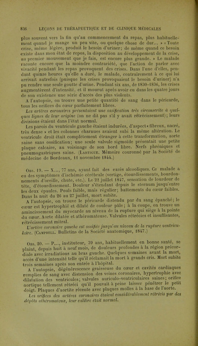 plus souvent vers la fin qu'au commencement du repas, plus habituelle- ment quand je mange un peu vite, ou quelque chose de dur... » «Toute crise, même légère, produit le besoin d'uriner; de même quand ce besoin existe dans mon état de repos, la disposition au développement de la crise, au premier mouvement que je fais, est encore plus grande. » Le malade raconte encore que la moindre contrariété, que l'action de parler avec vivacité pendant les repas provoquent des crises. Dans l'une d'elles, pen- dant quinze heures qu'elle a duré, le malade, contrairement à ce qui lui arrivait autrefois (puisque les crises provoquaient le besoin d'uriner) n'a pu rendre une seule goutte d'urine. Pendant six ans, de 1830-1830, les crises augmentèrent d'intensité, et il mourut après avoir eu dans les quatre jours de son existence une série d'accès des plus violents. A l'autopsie, on trouve une petite quantité de sang dans le péricarde, tous les orifices du cœur parfaitement libres. Les artères coronaires présentaient une ossification très circonscrite à quel- ques lignes de leur origine (on ne dit pas s'il y avait rétrécissement) ; leurs divisions étaient dans l'état normal. Les parois du ventricule gauche étaient indurées, d'aspect» fibreux, nacré, très dense » et les colonnes charnues avaient subi la même altération. Le ventricule droit était complètement étranger à cette transformation, aorte saine sans ossification; une seule valvule sigmoïde présentait une petite plaque calcaire, au voisinage de son bord libre. Nerfs phréniques et pneumogastriques sains. (Lartigue. Mémoire couronné par la Société de médecine de Bordeaux, 11 novembre 1844.) Obs. 19. — X..., 77 ans, ayant fait des excès alcooliques. Ce malade a eu des symptômes d*ischémie cérébrale (vertige, étourdissements, bourdon- nements d'oreille, chute, etc.). Le 22 juillet 1847, sensation de lourdeur de tête, d'étourdissement. Douleur s'étendant depuis le sternum jusqu'entre les deux épaules. Pouls faible, mais régulier; battements du cœur faibles. Dans la nuit du 26 au 27 juillet, mort subite. A l'autopsie, on trouve le péricarde distendu par du sang épanché; le cœur est hypertrophié et dilaté de couleur pâle ; à la coupe, on trouve un amincissement du myocarde au niveau de la rupture qui siège à la pointe du cœur. Aorte dilatée et athéromateuse. Valvules rétrécies et insuffisantes, rétrécissement mitral. L'artère coronaire gauche est ossifiée jusqu'au niveau de la rupture ventneu- laire. (Campbell. Bulletins de la Société anatomique, 1847.) Obs. 20. — P..., instituteur, 39 ans, habituellement en bonne santé, se plaint', depuis huit à neuf mois, de douleurs profondes à la région précor- diale avec irradiations au bras gauche. Quelques semaines avant la mort, accès d'une intensité telle qu'il réclamait la mort à grands cris. Mort subite trois semaines après son entrée à l'hôpital. A l'autopsie, dégénérescence graisseuse du cœur et cavités cardiaques remplies de sang avec distension des veines coronaires, hypertrophie avec dilatation des ventricules; valvules auriculo-ventriculaires saines ; orifice aortique tellement rétréci qu'il pouvait à peine laisser pénétrer^ le petit doigt. Plaques d'aortite récente avec plaques molles à la base de l'aorte. Les orifices des artères coronaires étaient considérablement rétrécis par des dépôts alhéromateux, leur calibre était normal.