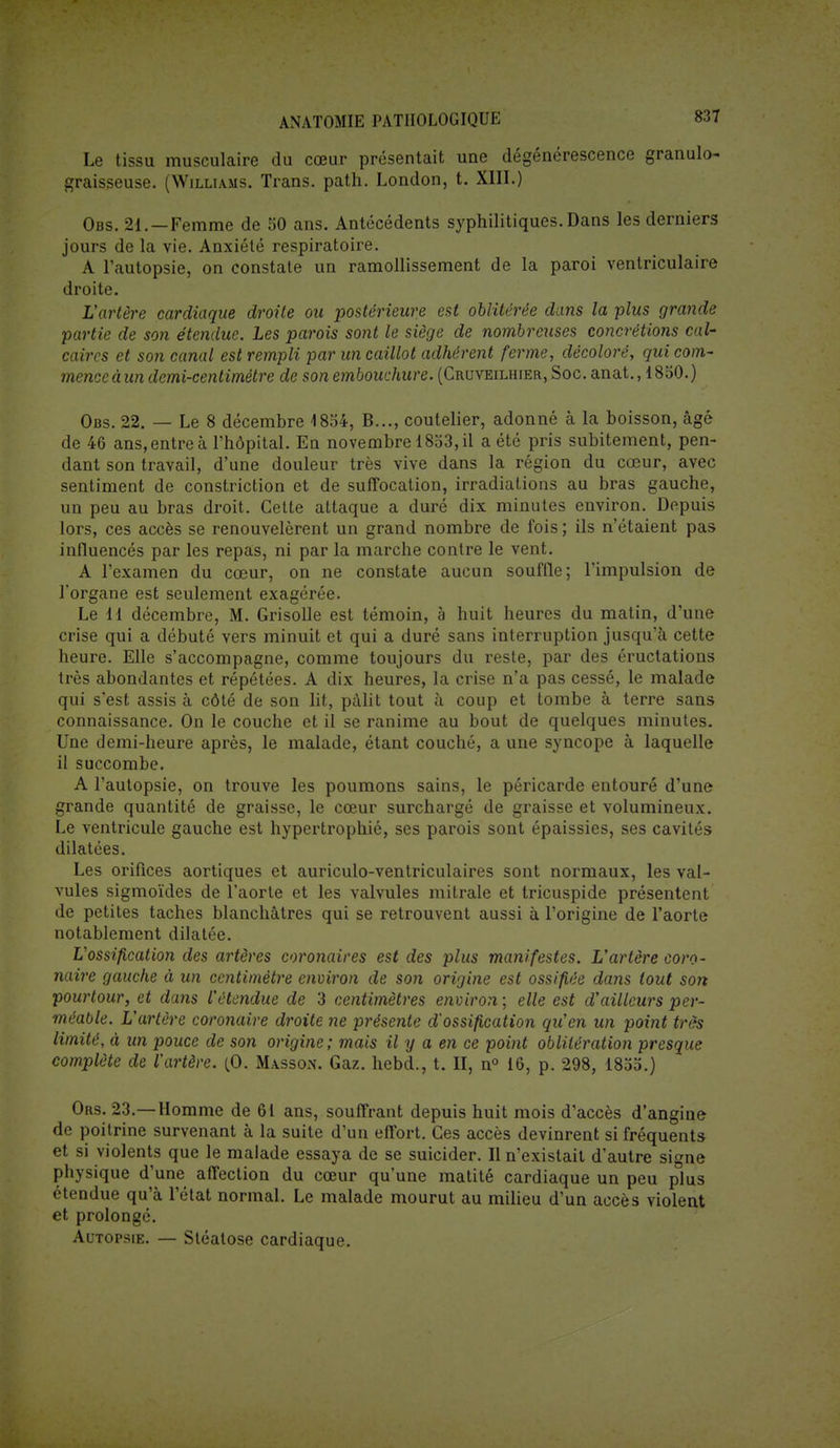 Le tissu musculaire du cœur présentait une dégénérescence granulo- graisseuse. (Williams. Trans. path. London, t. XIII.) Obs. 21. — Femme de 50 ans. Antécédents syphilitiques. Dans les derniers jours de la yie. Anxiété respiratoire. A l'autopsie, on constate un ramollissement de la paroi ventriculaire droite. L'artère cardiaque droite ou postérieure est oblitérée dans la plus grande partie de son étendue. Les parois sont le siège de nombreuses concrétions cal- caires et son canal est rempli par un caillot adhérent ferme, décoloré, qui com- mence à un demi-centimètre de son embouchure. (Cruveilhier., Soc. anat., 1850.) Obs. 22. — Le 8 décembre -1854, B..., coutelier, adonné à la boisson, âgé de 46 ans, entre à l'hôpital. En novembre 1853, il a été pris subitement, pen- dant son travail, d'une douleur très vive dans la région du cœur, avec sentiment de constriction et de suffocation, irradiations au bras gauche, un peu au bras droit. Cette attaque a duré dix minutes environ. Depuis lors, ces accès se renouvelèrent un grand nombre de fois ; ils n'étaient pas influencés par les repas, ni par la marche contre le vent. A l'examen du cœur, on ne constate aucun souffle; l'impulsion de l'organe est seulement exagérée. Le 11 décembre, M. Grisolle est témoin, à huit heures du matin, d'une crise qui a débuté vers minuit et qui a duré sans interruption jusqu'à cette heure. Elle s'accompagne, comme toujours du reste, par des éructations très abondantes et répétées. A dix heures, la crise n'a pas cessé, le malade qui s'est assis à côté de son lit, pâlit tout à coup et tombe à terre sans connaissance. On le couche et il se ranime au bout de quelques minutes. Une demi-heure après, le malade, étant couché, a une syncope à laquelle il succombe. A l'autopsie, on trouve les poumons sains, le péricarde entouré d'une grande quantité de graisse, le cœur surchargé de graisse et volumineux. Le ventricule gauche est hypertrophié, ses parois sont épaissies, ses cavités dilatées. Les orifices aortiques et auriculo-ventriculaires sont normaux, les val- vules sigmoïdes de l'aorte et les valvules mitrale et tricuspide présentent de petites taches blanchâtres qui se retrouvent aussi à l'origine de l'aorte notablement dilatée. Uossification des artères coronaires est des plus manifestes. L'artère coro- naire gauche à un centimètre environ de son origine est ossifiée dans tout son pourtour, et dans l'étendue de 3 centimètres environ ; elle est d'ailleurs per- méable. L'artère coronaire droite ne présente d'ossification qu'en un point très limité, à un pouce de son origine; mais il y a en ce point oblitération presque complète de l'artère. (0. Masson. Gaz. hebd., t. II, n° 16, p. 298, 1855.) Ors. 23.—Homme de 61 ans, souffrant depuis huit mois d'accès d'angine de poitrine survenant à la suite d'un effort. Ces accès devinrent si fréquents et si violents que le malade essaya de se suicider. Il n'existait d'autre signe physique d'une affection du cœur qu'une matité cardiaque un peu plus étendue qu'à l'état normal. Le malade mourut au milieu d'un accès violent et prolongé. Autopsie. — Stéatose cardiaque.