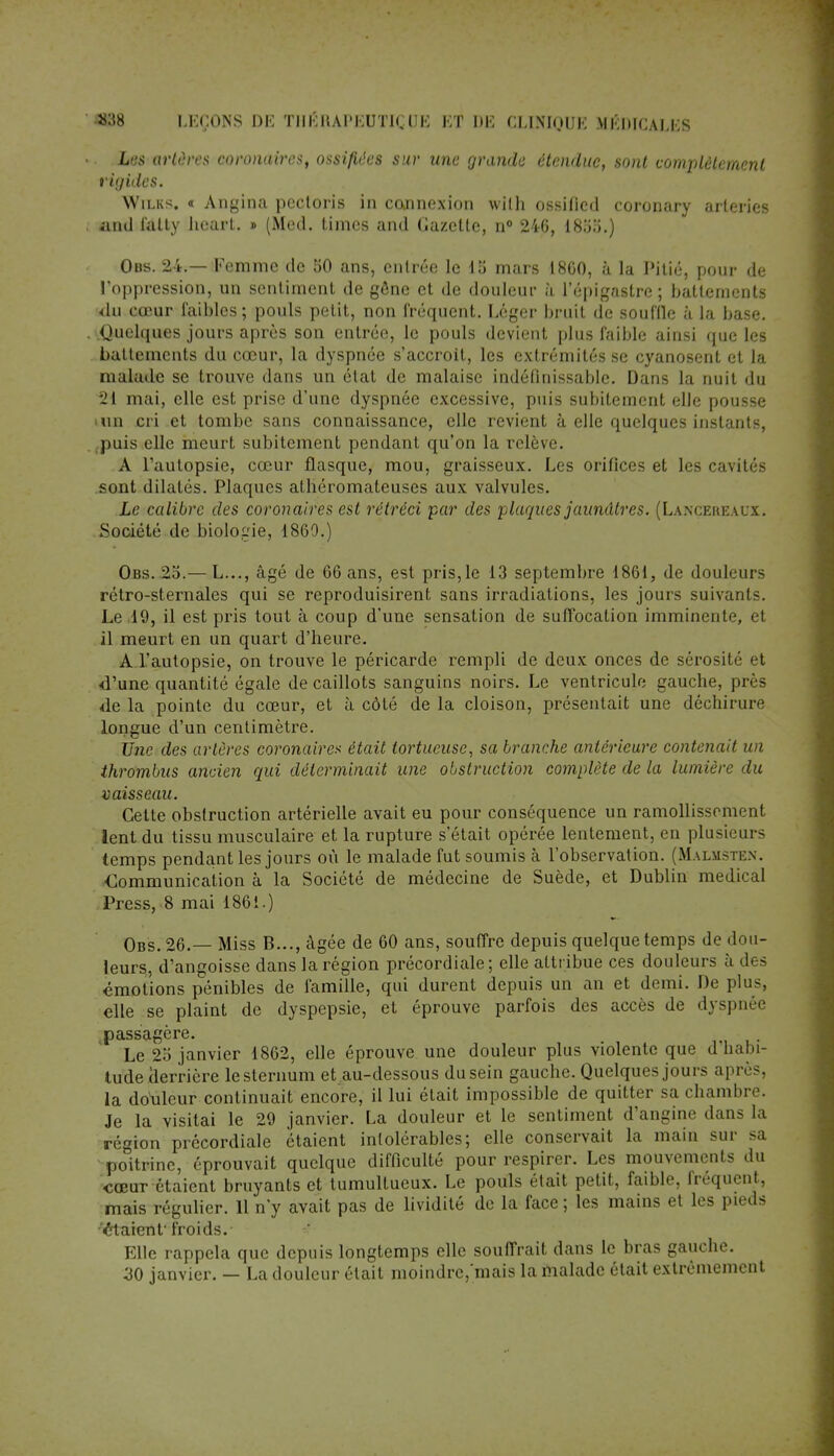 «38 I.KCONS 1)K TIIKItAI'KUTJl.HK KT IlK CIJNIOUK M KIMCAI.KS • • Les artères coronaires, ossifiées sur une grande étendue, sont complètement rigides. Wilks. « Angina pectoris in connexion wilh ossified coronary arleries . and falty hcart. » (Med. timcs and Gazette, n° 246, IH'ôo.) Obs. 24.— Famme de 50 ans, entrée le 15 mars 1860, à la Pitié, pour de l'oppression, un sentiment de gône et de douleur à l'épigastre; battements 'du cœur faibles ; pouls petit, non fréquent. Léger bruit de souffle à la base. . .Quelques jours après son entrée, le pouls devient plus faible ainsi que les battements du cœur, la dyspnée s'accroit, les extrémités se cyanosent et la malade se trouve dans un état de malaise indéfinissable. Dans la nuit du 21 mai, elle est prise d'une dyspnée excessive, puis subitement elle pousse >un cri et tombe sans connaissance, elle revient à elle quelques instants, puis elle meurt subitement pendant qu'on la relève. A l'autopsie, cœur flasque, mou, graisseux. Les orifices et les cavités sont dilatés. Plaques athéromateuses aux valvules. Le calibre des coronaires est rétréci par des plaques jaunâtres. (Lancereaux. Société de biologie, 1860.) Obs. 25.— L..., âgé de 66 ans, est pris, le 13 septembre 1861, de douleurs rétro-sternales qui se reproduisirent sans irradiations, les jours suivants. Le .19, il est pris tout à coup d'une sensation de suffocation imminente, et il meurt en un quart d'heure. A l'autopsie, on trouve le péricarde rempli de deux onces de sérosité et d'une quantité égale de caillots sanguins noirs. Le ventricule gauche, près de la pointe du cœur, et à côté de la cloison, présentait une déchirure longue d'un centimètre. Une des artères coronaire* était tortueuse, sa branche antérieure contenait un thrombus ancien qui déterminait une obstruction complète de la lumière du vaisseau. Cette obstruction artérielle avait eu pour conséquence un ramollissement lent du tissu musculaire et la rupture s'était opérée lentement, eu plusieurs temps pendant les jours où le malade fut soumis à l'observation. (Malmsten. ■Communication à la Société de médecine de Suède, et Dublin médical Press, 8 mai 1861.) Obs. 26.— Miss B..., âgée de 60 ans, souffre depuis quelque temps de dou- leurs, d'angoisse dans la région précordiale ; elle attribue ces douleurs à des émotions pénibles de famille, qui durent depuis un an et demi. De plus, elle se plaint de dyspepsie, et éprouve parfois des accès de dyspnée ^passagère. Le 25 janvier 1862, elle éprouve une douleur plus violente que d habi- tude derrière le sternum et au-dessous du sein gauche. Quelques joui s après, la douleur continuait encore, il lui était impossible de quitter sa chambre. Je la visitai le 29 janvier. La douleur et le sentiment d'angine dans la région précordiale étaient intolérables; elle conservait la main sur sa poitrine, éprouvait quelque difficulté pour respirer. Les mouvements du cœur étaient bruyants et tumultueux. Le pouls était petit, faible, fréquent, mais régulier. 11 n'y avait pas de lividité de la face ; les mains et les pieds 'étaient' froids. Elle rappela que depuis longtemps elle souffrait dans le bras gauche. 30 janvier. — La douleur était moindre/mais la malade était extrêmement