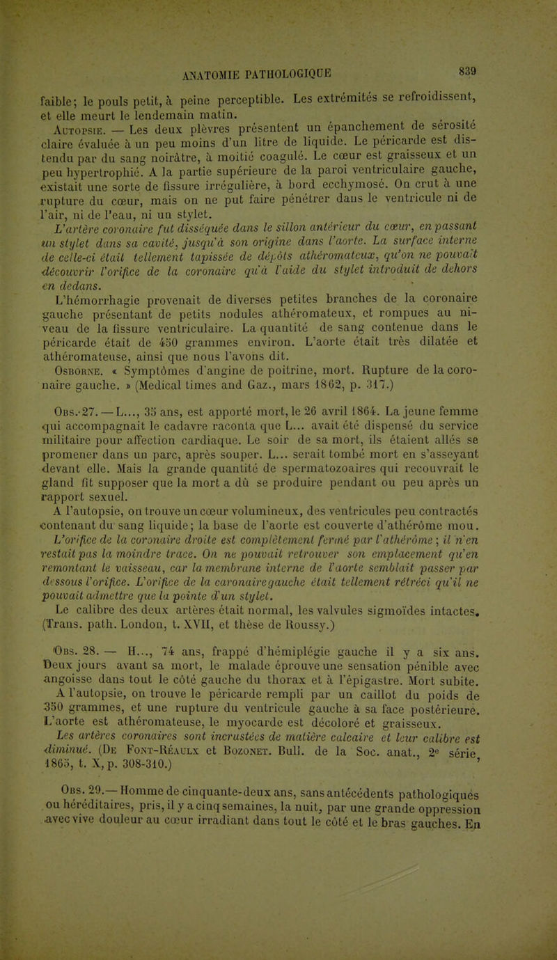 faible; le pouls petit, à peine perceptible. Les extrémités se refroidissent, et elle meurt le lendemain matin. . , Autopsie. — Les deux plèvres présentent un épanchement de sérosité claire évaluée à un peu moins d'un litre de liquide. Le péricarde est dis- tendu par du sang noirâtre, à moitié coagulé. Le cœur est graisseux et un peu hypertropbié. A la partie supérieure de la paroi ventriculaire gauche, existait une sorte de fissure irrégulière, à bord ecchymosé. On crut à une rupture du cœur, mais on ne put faire pénétrer dans le ventricule ni de l'air, ni de l'eau, ni un stylet. L'artère coronaire fut disséquée dans le sillon antérieur du cœur, en passant un stylet dans sa cavité, jusqu'à son origine dans l'aorte. La surface interne de celle-ci était tellement tapissée de dépôts athéromatcux, qu'on ne pouvait découvrir l'orifice de la coronaire qu'à l'aide du stylet introduit de dehors <ti dedans. L'hémorrhagie provenait de diverses petites branches de la coronaire gauche présentant de petits nodules athéromateux, et rompues au ni- veau de la fissure ventriculaire. La quantité de sang contenue dans le péricarde était de 450 grammes environ. L'aorte était très dilatée et athéromateuse, ainsi que nous l'avons dit. OsbohiNE. « Symptômes d'angine de poitrine, mort. Rupture de la coro- naire gauche. » (Médical times and Gaz., mars 1862, p. 317.) Obs.-27.— L..., 35 ans, est apporté mort, le 26 avril 1864. La jeune femme qui accompagnait le cadavre raconta que L... avait été dispensé du service militaire pour affection cardiaque. Le soir de sa mort, ils étaient allés se promener dans un parc, après souper. L... serait tombé mort en s'asseyant devant elle. Mais la grande quantité de spermatozoaires qui recouvrait le gland fit supposer que la mort a dû se produire pendant ou peu après un rapport sexuel. A l'autopsie, on trouve un cœur volumineux, des ventricules peu contractés contenant du sang liquide; la base de l'aorte est couverte d'athérôme mou. L'orifice de la coronaire droite est complètement fermé par l'athèràme ; il n'en restait pas la moindre trace. On ne pouvait retrouver son emplacement qu'en remontant le vaisseau, car la membrane interne de l'aorte semblait passer par dessous l'orifice. L'orifice de la caronairegauche était tellement rétréci qu'il ne pouvait admettre que la pointe d'un stylet. Le calibre des deux artères était normal, les valvules sigmoïdes intactes. (Trans. path. London, t. XVII, et thèse de Roussy.) Obs. 28. — H..., 74 ans, frappé d'hémiplégie gauche il y a six ans. Deux jours avant sa mort, le malade éprouve une sensation pénible avec angoisse dans tout le côté gauche du thorax et à l'épigastre. Mort subite. A l'autopsie, on trouve le péricarde rempli par un caillot du poids de 350 grammes, et une rupture du ventricule gauche à sa face postérieure. L'aorte est athéromateuse, le myocarde est décoloré et graisseux. Les artères coronaires sont incrustées de matière calcaire et leur calibre est diminué. (De Foist-Réaulx et Bozonet. Bull, de la Soc. anat., 2e série 1865, t. X, p. 308-310.) ' Obs. 29.— Homme de cinquante-deux ans, sans antécédents pathologiques ou héréditaires, pris, il y a cinq semaines, la nuit, par une grande oppression Avec vive douleur au cœur irradiant dans tout le côté et le bras gauches. En