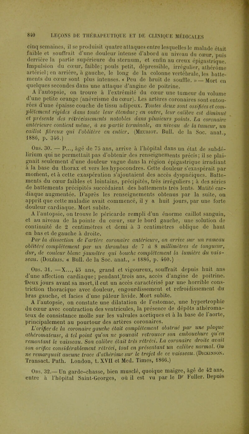 cinq semaines, il se produisit quatre attaques entre lesquelles le malade était faible et souffrait d'une douleur intense d'abord au niveau du cœur, puis derrière la partie supérieure du sternum, et enfin au creux épigaslrique. Impulsion du cœur, faible; pouls petit, dépressible, irrégulier, athérôme artériel; en arrière, à gauebe, le long de la colonne vertébrale, les batte- ments du cœur sont plus intenses. « Peu de bruit de souffle. » — Mort en quelques secondes dans une attaque d'angine de poitrine. A l'autopsie, on trouve à l'extrémité du cœur une tumeur du volume d'une petite orange (anévrisme du cœur). Les artères coronaires sont entou- rées d'une épaisse couche de tissu adipeux. Toutes deux sont ossifiées et com- plètement rigides dans toute leur étendue; en outre, leur calibre est diminué et présente des rétrécissements notables dans plusieurs points. La coronaire antérieure contient même, à sa partie terminale, au niveau de la tumeur, un caillot fibreux qui l'oblitère en entier. (Meuriot. Bull, de la Soc. anat., 1886, p. g46.) Obs. 30. — P..., âgé de 7o ans, arrive à l'hôpital dans un état de subdé- lirium qui ne permettait pas d'obtenir des renseignements précis; il se plai- gnait seulement d'une douleur vague dans la région épigastrique irradianl à la base du thorax et vers les hypocondres. Cette douleur s'exaspérait par moment, et à cette exaspération s'ajoutaient des accès dyspnéiques. Batte- ments du cœur faibles et lointains, précipités, très irréguliers ; à des séries de battements précipités succédaient des battements très lents. Matité car- diaque augmentée. D'après les renseignements obtenus par la suite, on apprit que cette maladie avait commencé, il y a huit jours, par une forte douleur cardiaque. Mort subite. A l'autopsie, on trouve le péricarde rempli d'un énorme caillot sanguin, et au niveau de la pointe du cœur, sur le bord gauche, une solution de continuité de 2 centimètres et demi à 3 centimètres oblique de haut en bas et de gauche à droite. Par la dissection de l'artère coronaire antérieure, on arrive sur un rameau oblitéré complètement par un thrombus de 7 à 8 millimètres de longueur, dur, de couleur blanc jaunâtre qui bouche complètement la lumière du vais- seau. (Doléris. « Bull, de la Soc. anat., » 1886, p. 460.) Obs. 31. —X..., 45 ans, grand et vigoureux, souffrait depuis huit ans d'une affection cardiaque; pendant]trois ans, accès d'angine de poitrine. Deux jours avant sa mort, il eut un accès caractérisé par une horrible cons- triction thoracique avec douleur, engourdissement et refroidissement du bras gauche, et faciès d*une pâleur livide. Mort subite. A l'autopsie, on constate une dilatation de l'estomac, une hypertrophie du cœur avec contraction des ventricules, la présence de dépôts athéroma- teux de consistance molle sur les valvules aortiques et à la base de l'aorteT principalement au pourtour des artères coronaires. L'orifice de la coronaire gauche était complètement obstrué par une plaque athéromaleuse, à tel point qu'on ne pouvait retrouver son embouchure qu'en remontant le vaisseau. Son calibre était très rétréci. La coronaire droite avait son orifice considérablement rétréci, tout en présentant un calibre normal. On> ne remarquait aucune trace d'athérôme sur le trajet de ce vaisseau. (Dickinson. Transact. Path. London, t. XVII et Med. Times, 1866.) Obs. 32.— Un garde-chasse, bien musclé, quoique maigre, âgé de 42 ans, entre à l'hôpital Saint-Georges, où il est vu par le Dr Fuller. Depuis