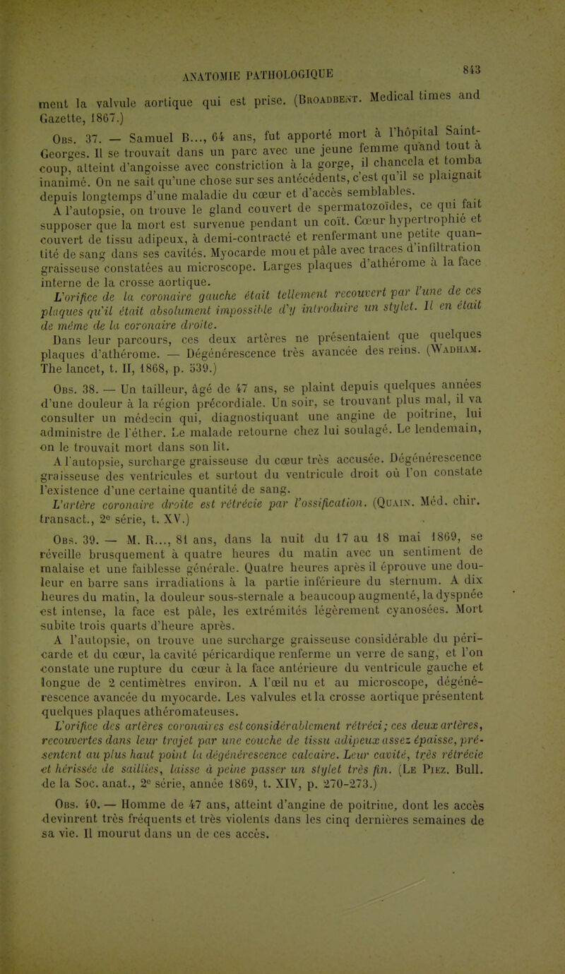 ment la valvule aortique qui est prise. (Broadbekt. Médical times and Gazette, 1867.) Obs. 37. - Samuel B..., 64 ans, fut apporté mort à l'hôpital Saint- Georges. Il se trouvait dans un parc avec une jeune femme quand tout a coup, atteint d'angoisse avec constriction à la gorge, il chancela et tomba inanimé. On ne sait qu'une chose sur ses antécédents, c'est qu d se plaignait depuis longtemps d'une maladie du cœur et d'accès semblables. A l'autopsie, on trouve le gland couvert de spermatozoïdes, ce qui lait supposer que la mort est survenue pendant un coït. Cœur hypertrophie et couvert de tissu adipeux, à demi-contracté et renfermant une petite quan- tité de sang dans ses cavités. Myocarde mou et pâle avec traces d infiltration graisseuse constatées au microscope. Larges plaques d'atherome a la lace interne de la crosse aortique. L'orifice de la coronaire gauche était tellement recouvert par l une de ces plaques qu'il était absolument impossible d'y introduire un stylet. Il en était de même de la coronaire droite. Dans leur parcours, ces deux artères ne présentaient que quelques plaques d'athérome. — Dégénérescence très avancée des reins. (Wadham. The lancet, t. II, 1868, p. 339.) Obs. 38. — Un tailleur, âgé de 47 ans, se plaint depuis quelques années d'une douleur à la région précordiale. Un soir, se trouvant plus mal, il va consulter un médecin qui, diagnostiquant une angine de poitrine, lui administre de l'éther. Le malade retourne chez lui soulagé. Le lendemain, on le trouvait mort dans son lit. A l'autopsie, surcharge graisseuse du cœur très accusée. Dégénérescence graisseuse des ventricules et surtout du ventricule droit où l'on constate l'existence d'une certaine quantité de sang. L'artère coronaire droite est rétréci» par l'ossification. (Quain. Méd. chir. transact., 2° série, t. XV.) Obs. 39. — M. R..., 81 ans, dans la nuit du 17 au 18 mai 1869, se réveille brusquement à quatre heures du matin avec un sentiment de malaise et une faiblesse générale. Quatre heures après il éprouve une dou- leur en barre sans irradiations à la partie inférieure du sternum. A dix heures du matin, la douleur sous-sternale a beaucoup augmenté, la dyspnée est intense, la face est pâle, les extrémités légèrement cyanosées. Mort subite trois quarts d'heure après. A l'autopsie, on trouve une surcharge graisseuse considérable du péri- carde et du cœur, la cavité péricardique renferme un verre de sang, et l'on constate une rupture du cœur à la face antérieure du ventricule gauche et longue de 2 centimètres environ. A l'œil nu et au microscope, dégéné- rescence avancée du myocarde. Les valvules et la crosse aortique présentent quelques plaques athéromateuses. L'orifice des artères coronaires est considérablement rétréci; ces deux artères, recouvertes dans leur trajet par une couche de tissu adipeux assez épaisse, pré- sentent au plus haut point la dégénérescence calcaire. Leur cavité, très rétrécie •et hérissée de saillies, laisse à peine passer un stylet très fin. (Le Piez. Bull, de la Soc. anat., 2e série, année 1869, t. XIV, p. 270-273.) Obs. 40. — Homme de 47 ans, atteint d'angine de poitrine, dont les accès devinrent très fréquents et très violents dans les cinq dernières semaines de sa vie. 11 mourut dans un de ces accès.