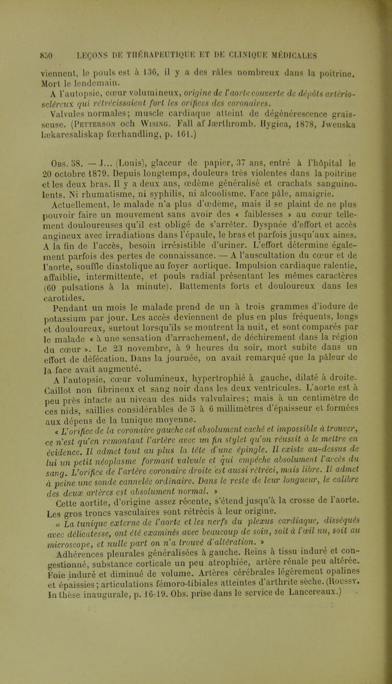 viennent, le pouls est à 13G, il y a des râles nombreux dans la poitrine. Mort le lendemain. A l'autopsie, cœur volumineux, origine de l'aorte couverte de dépôts arlèrio- sclércux qui rétrécissaient fort les orifices des coronaires. Valvules normales; muscle cardiaque atteint de dégénérescence grais- seuse. (Petterson och Wising. Fall al' Juu-lhromb. Hygiea, 1878, Jwenska hoUaresaliskap i'œrbandling, p. 161.) Obs. 08. — J... (Louis), glaccur de papier, 37 ans, entré à l'hôpital le 20 octobre 1879. Depuis longtemps, douleurs très violentes dans la poitrine et les deux bras. Il y a deux ans, œdème généralisé et crachats sanguino- lents. Ni rhumatisme, ni syphilis, ni alcoolisme. Face pâle, amaigrie. Actuellement, le malade n'a plus d'œdème, mais il se plaint de ne plus pouvoir faire un mouvement sans avoir des « faiblesses » au cœur telle- ment douloureuses qu'il est obligé de s'arrêter. Dyspnée d'effort et accès angineux avec irradiations dans l'épaule, le bras et parfois jusqu'aux aines. A la fin de l'accès, besoin irrésistible d'uriner. L'effort détermine égale- ment parfois des pertes de connaissance. — A l'auscultation du cœur et de l'aorte, souffle diastolique au foyer aortique. Impulsion cardiaque ralentie, affaiblie, intermittente, et pouls radial présentant les mêmes caractères (60 pulsations à la minute). Battements forts et douloureux dans les carotides. Pendant un mois le malade prend de un à trois grammes d'iodure de potassium par jour. Les accès deviennent de plus en plus fréquents, longs et douloureux, surtout lorsqu'ils se montrent la nuit, et sont comparés par le malade « à une sensation d'arrachement, de déchirement dans la région du cœur ». Le 23 novembre, à 9 heures du soir, mort subite dans un effort de défécation. Dans la journée, on avait remarqué que la pâleur de la face avait augmenté. A l'autopsie, cœur volumineux, hypertrophié à gauche, dilaté à droite. Caillot non fibrineux et sang noir dans les deux ventricules. L'aorte est à peu près intacte au niveau des nids valvulaires ; mais à un centimètre de ces nids, saillies considérables de 5 à 6 millimètres d'épaisseur et formées aux dépens de la tunique moyenne. « Vorifice de la coronaire gauche est absolument caché et impossible à trouver, ce n'est qu'en remontant Vartère avec un fin stylet qu'on réussit à le mettre en évidence. Il admet tout au plus la tête d'une épingle. Il existe au-dessus de lui un petit néoplasme formant valvule et qui empêche absolument l'accès du sang. L'orifice de l'artère coronaire droite est aussi rétréci, mais libre. Il admet à peine une sonde cannelée ordinaire. Dans le reste de leur longueur, le calibre des deux artères est absolument normal. » Cette aortite, d'origine assez récente, s'étend jusqu'à la crosse de l'aorte. Les gros troncs vasculaires sont rétrécis à leur origine. « la tunique externe de l'aorte et les nerfs du plexus cardiaque, disséqués avec délicatesse, ont été examinés avec beaucoup de soin, soit à l'œil nu, soit au microscope, et nulle part on n'a trouvé d'altération. » Adhérences pleurales généralisées à gauche. Reins à tissu induré et con- gestionné, substance corticale un peu atrophiée, artère rénale peu altérée. Foie induré et diminué de volume. Artères cérébrales légèrement opalines et épaissies; articulations fémoro-tibiales atteintes d'arthrite sèche. (Koussy. In thèse inaugurale, p. 16-19. Obs. prise dans le service de Lancereaux.)