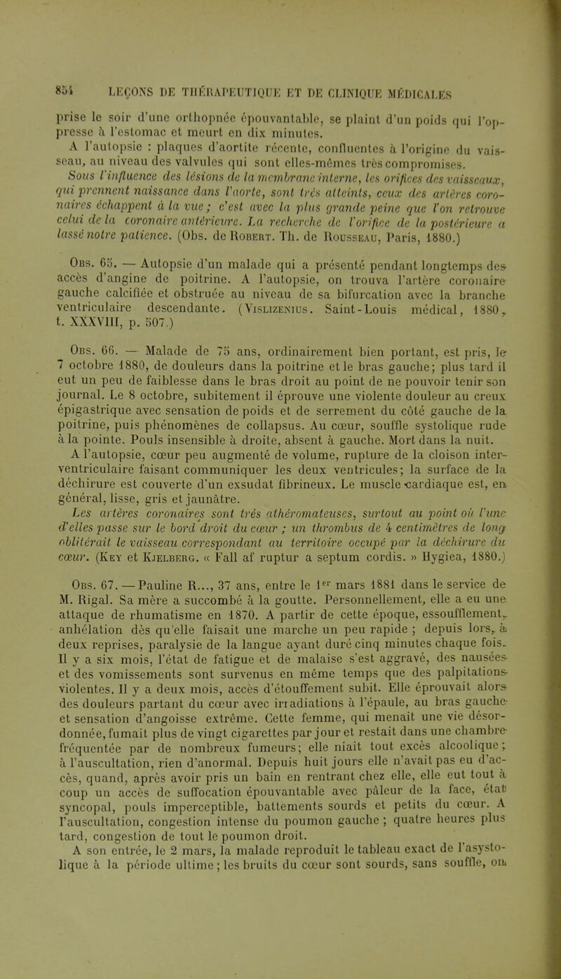 prise le soir d'une orthopnéc épouvantable, se plaint d'un poids qui l'op- presse à, l'estomac et meurt en dix minutes. A l'autopsie : plaques d'aortite récente, confluentes à l'origine du vais- seau, au niveau des valvules qui sont elles-mêmes très compromises. Sous l'influence des lésions de la membrane interne, les orifices des vaisseaux qui prennent naissance da7is Vaorte, sont très atteints, ceux des artères coro- naires échappent à la vue ; c'est avec la plus grande peine que l'on retrouve celui de la coronaire antérieure. La recherche de l'orifice de la postérieure a lassé notre patience. (Obs. de Robert. Th. de Rousseau, Paris, 1880.) Obs. 65. — Autopsie d'un malade qui a présenté pendant longtemps des- accès d'angine de poitrine. A l'autopsie, on trouva l'artère coronaire gauche calcifiée et obstruée au niveau de sa bifurcation avec la branche ventriculaire descendante. ( Vislizenius. Saint-Louis médical, 1880. t.. XXXVIII, p. 507.) Obs. 06. — Malade de 75 ans, ordinairement bien portant, est pris, le 7 octobre 1880, de douleurs dans la poitrine et le bras gauche; plus tard il eut un peu de faiblesse dans le bras droit au point de ne pouvoir tenir son journal. Le 8 octobre, subitement il éprouve une violente douleur au creux épigastrique avec sensation de poids et de serrement du côté gauche de la poitrine, puis phénomènes de collapsus. Au cœur, souffle systolique rude à la pointe. Pouls insensible à droite, absent à gauche. Mort dans la nuit. A l'autopsie, cœur peu augmenté de volume, rupture de la cloison inter- ventriculaire faisant communiquer les deux ventricules; la surface de la déchirure est couverte d'un exsudât fibrineux. Le muscle -cardiaque est, en, général, lisse, gris et jaunâtre. Les artères coronaires sont très athéromateuses, surtout au point où l'une d'elles passe sur le bord droit du cœur ; un thrombus de 4 centimètres de long/ oblitérait le vaisseau correspondant au territoire occupé par la déchirure du cœur. (Key et Kjelberg. « Fall af ruptur a septum cordis. » Hygiea, 1880.) Obs. 67. — Pauline R..., 37 ans, entre le 1er mars 1881 dans le service de M. Rigal. Sa mère a succombé à la goutte. Personnellement, elle a eu une attaque de rhumatisme en 1870. A partir de cette époque, essoufflement., anhélation dès qu'elle faisait une marche un peu rapide ; depuis lors,, à deux reprises, paralysie de la langue ayant duré cinq minutes chaque fois. Il y a six mois, l'état de fatigue et de malaise s'est aggravé, des nausées- et des vomissements sont survenus en même temps que des palpitations- violentes. Il y a deux mois, accès d'étouffement subit. Elle éprouvait alors- des douleurs partant du cœur avec irradiations à l'épaule, au bras gauche- et sensation d'angoisse extrême. Celte femme, qui menait une vie désor- donnée, fumait plus de vingt cigarettes par jour et restait dans une chambre fréquentée par de nombreux fumeurs; elle niait tout excès alcoolique; à l'auscultation, rien d'anormal. Depuis huit jours elle n'avait pas eu d'ac- cès, quand, après avoir pris un bain en rentrant chez elle, elle eut tout à coup un accès de suffocation épouvantable avec pâleur de la face, état syncopal, pouls imperceptible, battements sourds et petits du cœur. A l'auscultation, congestion intense du poumon gauche ; quatre heures plus tard, congestion de tout le poumon droit. A son entrée, le 2 mars, la malade reproduit le tableau exact de l'asyslo- lique à la période ultime ; les bruits du cœur sont sourds, sans souffle, on*