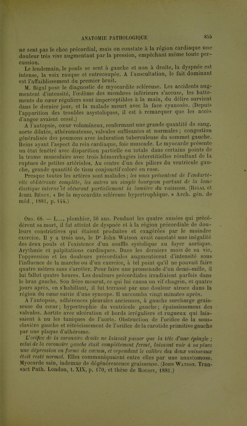 ne sent pas le choc précordial, mais on constate à la région cardiaque une douleur très vive augmentant par la pression, empêchant même toute per- cussion. Le lendemain, le pouls se sent à gauche et non à droite, la dyspnée est intense, la voix rauque et entrecoupée. A l'auscultation, le fait dominant est l'affaiblissement du premier bruit. M. Rigal pose le diagnostic de myocardite scléreuse. Les accidents aug- mentent d'intensité, l'œdème des membres inférieurs s'accuse, les batte- ments du cœur réguliers sont imperceptibles à la main, du délire survient dans le dernier jour, et la malade meurt avec la face cyanosée. (Depuis l'apparition des troubles asystoliques, il est à remarquer que les accès d'angor avaient cessé.) A l'autopsie, cœur volumineux, renfermant une grande quantité de sang, aorte dilatée, athéromateuse, valvules suffisantes et normales ; congestion généralisée des poumons avec induration tuberculeuse du sommet gauche. Reins ayant l'aspect du rein cardiaque, foie muscade. Le myocarde présente un état fenêtré avec disparition partielle ou totale dans certains points de la trame musculaire avec trois hémorrhagies interstitielles résultant de la rupture de petites artérioles. Au centre d'un des piliers du ventricule gau- che, grande quantité de tissu conjonctif coloré en rose. Presque toutes les artères sont malades ; les unes 'présentent de l'endarté- rite oblitérante complète, les autres un simple bourgeon partant de la lame élastique interne 'et obturant partiellement la lumière du vaisseau. (Rigal et Juhel Rénoy. « De la myocardite scléreuse hypertrophique. » Arch. gén. de méd., 1881, p. 144.) Obs. 68. — L..., plombier, 56 ans. Pendant les quatre années qui précé- dèrent sa mort, il fut atteint de dyspnée et à la région précordiale de dou- leurs constrictives qui étaient produites et exagérées par le moindre exercice. Il y a trois ans, le Dr John Watson avait constaté une inégalité des deux pouls et l'existence d'un souffle systolique au foyer aortique. Arythmie et palpitations cardiaques. Dans les derniers mois de sa vie, l'oppression et les douleurs précordiales augmentèrent d'intensité sous l'influence de la marche ou d'un exercice, à tel point qu'il ne pouvait faire quatre mètres sans s'arrêter. Pour faire une promenade d'un demi-mille, il lui fallut quatre heures. Les douleurs précordiales irradiaient parfois dans le bras gauche. Son frère mourut, ce qui lui causa un vif chagrin, et quatre jours après, en s'habillant, il fut terrassé par une douleur atroce dans la région du cœur suivie d'une syncope. 11 succomba vingt minutes après. A l'autopsie, adhérences pleurales anciennes, à gauche surcharge grais- seuse du cœur; hypertrophie du ventricule gauche; épaississement des valvules. Aortite avec ulcération et bords irréguliers et rugueux qui lais- saient à nu les tuniques de l'aorte. Obstruction de l'orifice de la sous- clavière gauche et rétrécissement de l'orifice de la carotide primitive gauche par une plaque d'athérome. L'orifice de la coronaire droite ne laissait passer que la tête d'une épingle ; celui de la coronaire gauche était complètement fermé, laissant voir à sa place une dépression en forme de cœcum, et cependant le calibre des deux vaisseaux était resté normal. Elles communiquaient entre elles par une anastomose. Myocarde sain, indemne de dégénérescence graisseuse. (John Watson. Tran- sact Path. London, t. XIX, p. 170, et thèse de Roussy, 1881.)