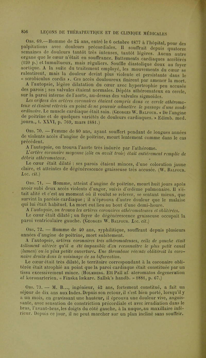 Obs. 69.—Homme de 2i ans, entre le 6 octobre 1877 ù l'hôpital, pour des palpitations avec douleurs précordialcs. 11 souffrait depuis quatorze semaines de douleurs tantôt très intenses, tantôt légères. Aucun autre organe que le cœur n'était en souffrance. Battements cardiaques accélérés (120 p.) et tumultueux, mais réguliers. Souffle diastolique doux au foyer aortique. A la suite du traitement employé, les mouvements du cœur se ralentirent, mais la douleur devint plus violente et persistante dans le « scrobiculus cordis ». Ces accès douloureux finirent par amener la mort. A l'autopsie, légère dilatation du cœur avec hypertrophie peu accusée des parois ; ses valvules étaient normales. Dépôts athéromateux en cercle, sur la paroi interne de l'aorte, au-dessus des valvules sigmoïdes. Les orifices des artères coronaires étaient compris dans ce cercle athéroma- teux et étaient rétrécis au point de ne pouvoir admettre le passage d'une sonde ordinaire. Le muscle cardiaque était sain. (Georges W. Balfour. « De l'angine de poitrine et de quelques variétés de douleurs cardiaques. » Edimb. med. journ., t. XXVI, p. 769, mars 1881.) Obs. 70. — Femme de 80 ans, ayant souffert pendant de longues années de violents accès d'angine de poitrine, meurt lentement comme dans le cas précédent. A l'autopsie, on trouva l'aorte très indurée par l'alhérome. L'artère coronaire moyenne (elle en avait trois) était entièrement remplie de débris athéromateux. Le cœur était dilaté : ses parois étaient minces, d'une coloration jaune claire, et atteintes de dégénérescence graisseuse très accusée. (W. Balfour. Loc. cit.) Obs. 71. — Homme, atteint d'angine de poitrine, meurt huit jours après avoir subi deux accès violents d'angor, suivis d'œdème pulmonaire. Il s'é- tait alité et c'est au moment où il voulut se relever, se sentant mieux, que survint la parésie cardiaque ; il n'éprouva d'autre douleur que le malaise qui lui était habituel. La mort eut lieu au bout d'une demi-heure. A l'autopsie, on trouva les artères coronaires athéromateuses et oblitérées. Le cœur était dilaté ; un foyer de dégénérescence graisseuse occupait la paroi ventriculaire gauche. (Georges W. Balfour. Loc. cit.) Obs. 72. — Homme de 40 ans, syphilitique, souffrant depuis plusieurs années d'angine de poitrine, mort subitement. A l'autopsie, artères coronaires très athéromateuses, celle de gauche était tellement altérée qu'il a été impossible d'en reconnaître le plus petit canal (lumen) ou la plus petite ouverture. Une thrombose récente oblitérait la coro- naire droite dans le voisinage de sa bifurcation. Le cœur était très dilaté, le territoire correspondant à la coronaire obli- térée était atrophié au point que la paroi cardiaque était constituée par un tissu excessivement mince. (Holmberg. Ett Pall af. ateromatos degeneration af koronarterien. « Finska lœkare. Sallsk's handb. » 1881, p. 67.) Obs. 73. — M. B..., ingénieur, 42 ans, fortement constitué, a fait un séjour de dix ans aux Indes. Depuis son retour, il s'est bien porté, lorsqu'il y a un mois, en gravissant une hauteur, il éprouva une douleur vive, angois- sante, avec sensation de constriction précordiale et avec irradiation dans le bras, Lavant-bras, les doigts du côté gauche, à la nuque, au maxillaire infé- rieur. Depuis ce jour, il ne peut marcher sur un plan incliné sans souffrir.