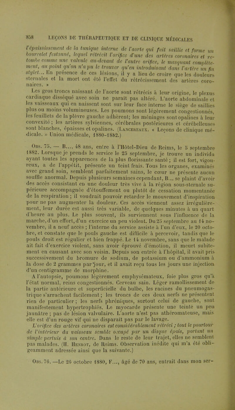 l'épaississemcnl de la tunique interne de l'aorte qui fait saillie et forme un bourrelet festonné, lequel rétrécit l'orifice d'une des artères coronaires et re- tombe comme une valvule au-devant de l'autre orifice, le masquant complète- ment, au point qu'on n'a pu le trouver qu'en introduisant dans l'artère un fin stylet... En présence de ces lésions, il y a lieu de croire que les douleurs sternales et la mort ont été l'effet du rétrécissement des artères coro- naires. » Les gros troncs naissant de l'aorte sont rétrécis à leur origine, le plexus cardiaque disséqué avec soin ne paraît pas altéré. L'aorte abdominale et les vaisseaux qui en naissent sont sur leur face interne le siège de saillies plus ou moins volumineuses. Les poumons sont légèrement congestionnés, les feuillets de la plèvre gauche adhèrent; les méninges sont opalines à leur convexité ; les artères sylviennes, cérébrales postérieures et cérébelleuses sont blanches, épaisses et opalines. (Lancebeaux. « Leçons de clinique mé- dicale. » Union médicale, 1880-1882.) Obs. 75. — B..., 48 ans, entre à l'Hôtel-Dieu de Reims, le 5 septembre 1882. Lorsque je prends le service le 25 septembre, je trouve un individu ayant toutes les apparences de la plus florissante santé ; il est fort, vigou- reux, a de l'appétit, présente un teint frais. Tous les organes, examinés avec grand soin, semblent parfaitement sains, le cœur ne présente aucun souffle anormal. Depuis plusieurs semaines cependant, B... se plaint d'avoir des accès consistant en une douleur très vive à la région sous-sternale su- périeure accompagnée d'étouffement ou plutôt de cessation momentanée de la respiration ; il voudrait pouvoir retarder le mouvement d'inspiration pour ne pas augmenter la douleur. Ces accès viennent assez irrégulière- ment, leur durée est aussi très variable, de quelques minutes à un quart d'heure au plus. Le plus souvent, ils surviennent sous l'influence de la marche, d'un effort, d'un exercice un peu violent. Du 25 septembre au 14 no- vembre, il a neuf accès ; l'interne du service assiste à l'un d'eux, le 20 octo- bre, et constate que le pouls gauche est difficile à percevoir, tandis que le pouls droit est régulier et bien frappé. Le 14 novembre, sans que le malade ait fait d'exercice violent, sans avoir éprouvé d'émotion, il meurt subite- ment en causant avec son voisin. Depuis son entrée à l'hôpital, il avait pris successivement du bromure de sodium, de potassium ou d'ammonium à la dose de 2 grammes par jour, et il avait reçu tous les jours une injection d'un centigramme de morphine. A l'autopsie, poumons légèrement emphysémateux, foie plus gros qu'à l'état normal, reins congestionnés. Cerveau sain. Léger ramollissement de la partie antérieure et superficielle du bulbe, les racines du pneumogas- trique s'arrachent facilement ; les troncs de ces deux nerfs ne présentent rien de particulier ; les nerfs phréniques, surtout celui de gauche, sont manifestement hypertrophiés. Le myocarde présente une teinte un peu jaunâtre ; pas de lésion valvulaire. L'aorte n'est pas athéromateuse, mais elle est d'un rouge vif qui ne disparaît pas par le lavage. L'orifice des artères coronaires est considérablement rétréci ; tout le pourtour de l'intérieur du vaisseau semble occupé par un disque épais, portant un simple pertuis à son centre. Dans le reste de leur trajet, elles ne semblent pas malades. (H. Henrot, de Reims. Observation inédite qui m'a été obli- geamment adressée ainsi que la suivante.) Obs. 76. —Le 20 octobre 1880, F..., âgé de 70 ans, entrait dans mon ser-