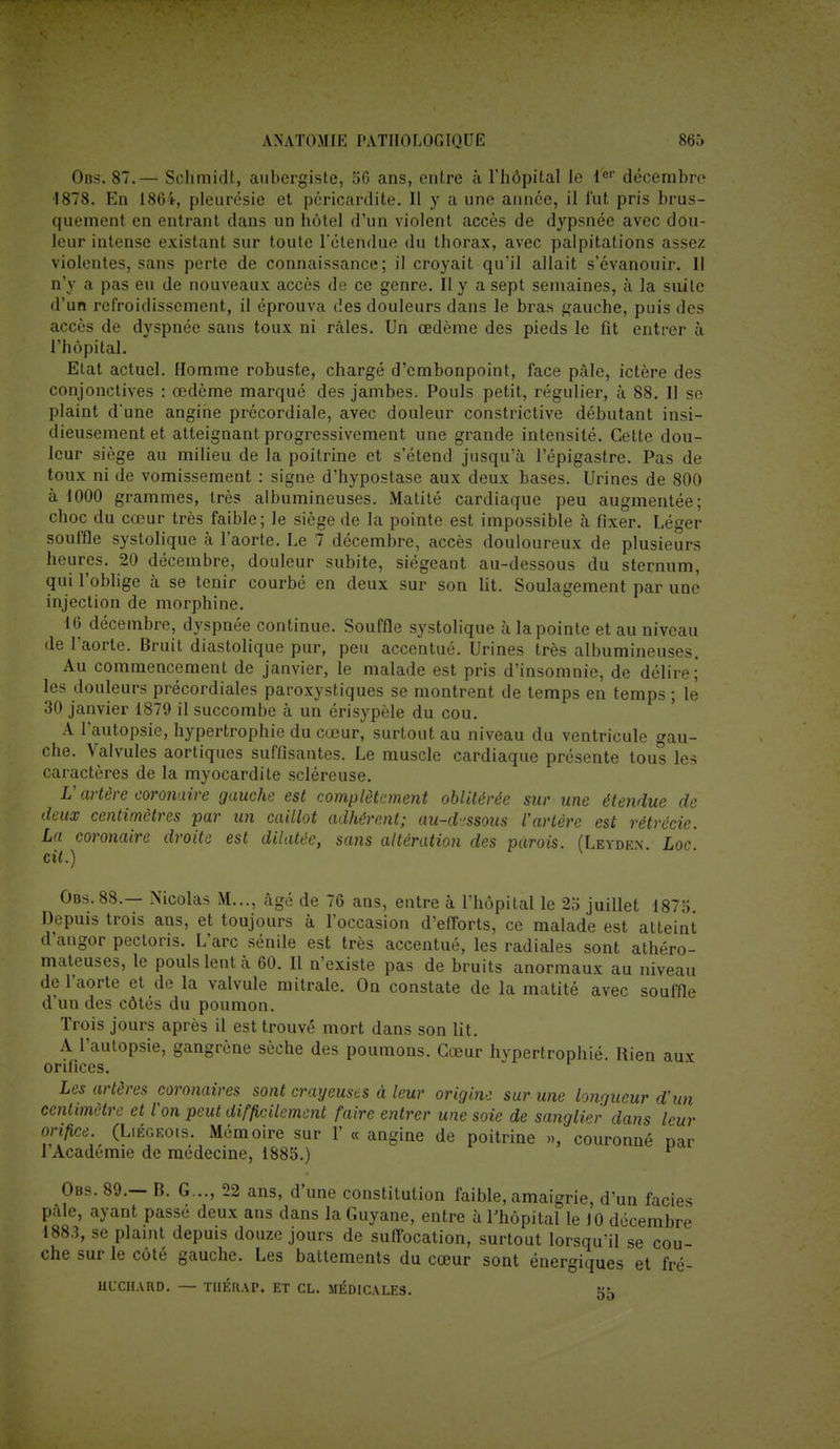 Obs. 87.— Sehmidt, aubergiste, 56 ans, entre à l'hôpital le 1er décembre 1878. En 1864, pleurésie et péricardite. Il y a une année, il fut pris brus- quement en entrant dans un hôtel d'un violent accès de dypsnée avec dou- leur intense existant sur toute rétendue du thorax, avec palpitations assez violentes, sans perte de connaissance; il croyait qu'il allait s'évanouir. 11 n'y a pas eu de nouveaux accès de ce genre. Il y a sept semaines, à la suite d'un refroidissement, il éprouva des douleurs dans le bras gauche, puis des accès de dyspnée sans toux ni râles. Un œdème des pieds le fît entrer à l'hôpital. Etat actuel. Homme robuste, chargé d'embonpoint, face pâle, ictère des conjonctives : œdème marqué des jambes. Pouls petit, régulier, à 88. 11 se plaint d'une angine précordiale, avec douleur constrictive débutant insi- dieusement et atteignant progressivement une grande intensité. Celte dou- leur siège au milieu de la poitrine et s'étend jusqu'à l'épigastre. Pas de toux ni de vomissement : signe d'hypostase aux deux bases. Urines de 800 à 1000 grammes, très albumineuses. Matité cardiaque peu augmentée; choc du cœur très faible; le siège de la pointe est impossible h fixer. Léger souffle systolique à l'aorte. Le 7 décembre, accès douloureux de plusieurs heures. 20 décembre, douleur subite, siégeant au-dessous du sternum, qui l'oblige à se tenir courbé en deux sur son lit. Soulagement par une injection de morphine. 16 décembre, dyspnée continue. Souffle systolique à la pointe et au niveau de l'aorte. Bruit diastolique pur, peu accentué. Urines très albumineuses. Au commencement de janvier, le malade est pris d'insomnie, de délire; les douleurs précordiales paroxystiques se montrent de temps en temps ; le 30 janvier 1879 il succombe à un érisypèle du cou. A l'autopsie, hypertrophie du cœur, surtout au niveau du ventricule gau- che. Valvules aortiques suffisantes. Le muscle cardiaque présente tous les caractères de la myocardite scléreuse. V artère coronaire gauche est complètement oblitérée sur une étendue de deux centimètres par un caillot adhérent; au-d-ssous l'artère est rétrécie. La coronaire droite est dilatée, sans altération des parois. (Leyden Loc cit.) Obs. 88.— Nicolas M..., âgé de 76 ans, entre à l'hôpital le 25 juillet 1875. Depuis trois ans, et toujours à l'occasion d'efforts, ce malade est atteint d'angor pectoris. L'arc sénile est très accentué, les radiales sont athéro- mateuses, le pouls lent à 60. Il n'existe pas de bruits anormaux au niveau de l'aorte et de la valvule mitrale. On constate de la matité avec souffle d'un des côtés du poumon. Trois jours après il est trouvé mort dans son lit. A l'autopsie, gangrène sèche des poumons. Cœur hypertrophié. Rien aux orifices. Les artères coronaires sont crayeuses à leur origine sur une longueur d'un centimètre et l'on peut difficilement faire entrer une soie de sanglier dans leur orifice. (Liégeois. Mémoire sur V « angine de poitrine », couronné nar l'Académie de médecine, 1885.) Obs. 89.— B. G..., 22 ans, d'une constitution faible, amaigrie, d'un faciès pâle, ayant passe deux ans dans la Guyane, entre à l'hôpital le 10 décembre 1883, se plaint depuis douze jours de suffocation, surtout lorsqu'il se cou che sur le côté gauche. Les battements du cœur sont énergiques et fré- UCCHARD. — TIlÉRAP. ET CL. MÉDICALES. 55