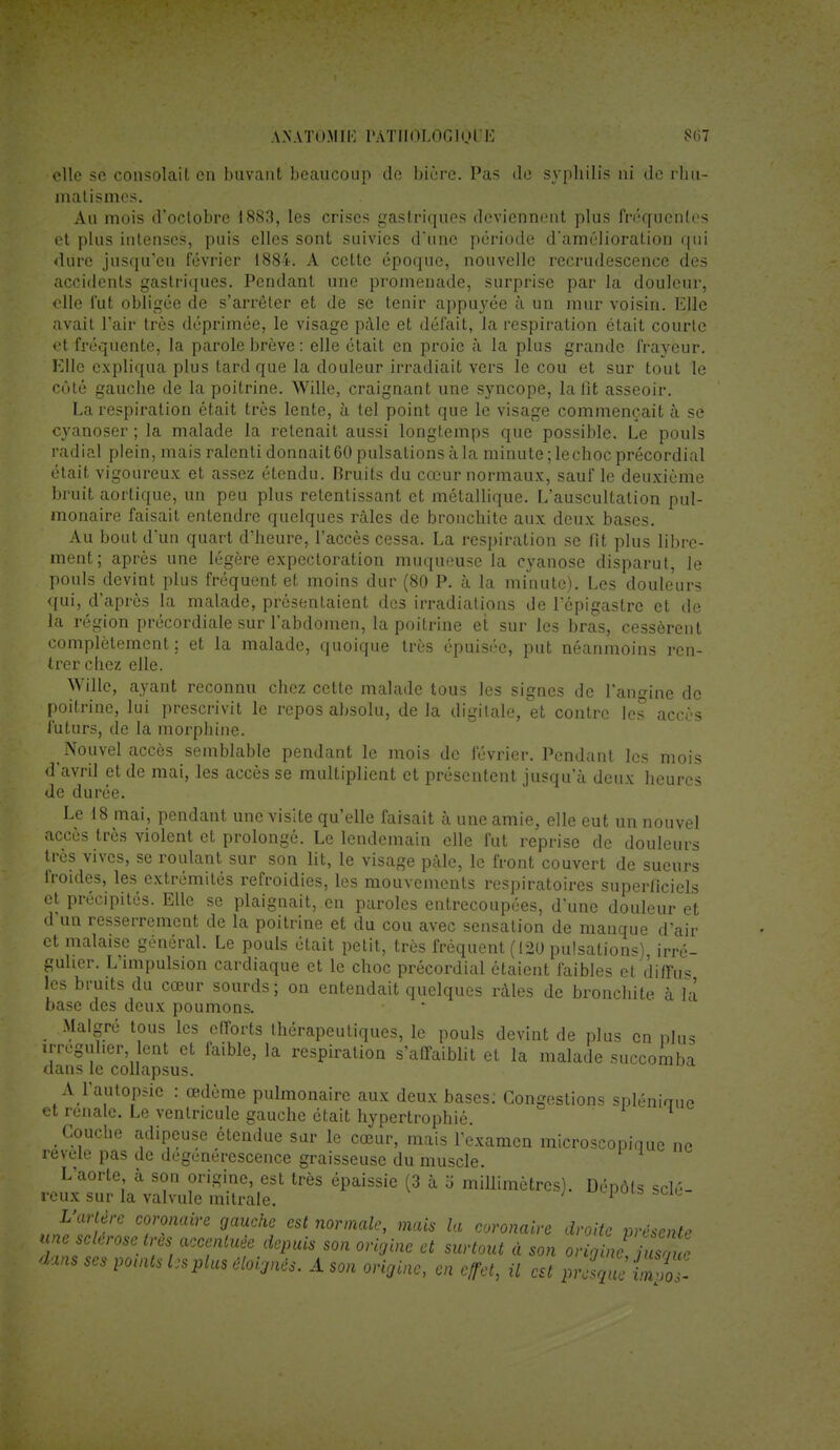 elle se consolait en buvant beaucoup de bière. Pas de syphilis ni de rlm- matismes. Au mois d'octobre 1883, les crises gastriques deviennent plus fréquentes et plus intenses, puis elles sont suivies d*une période d'amélioration qui dure jusqu'en février 1884. A cette époque, nouvelle recrudescence des accidents gastriques. Pendant une promenade, surprise par la douleur, elle fut obligée de s'arrêter et de se tenir appuyée à un mur voisin. Elle avait l'air très déprimée, le visage pâle et défait, la respiration était courte et fréquente, la parole brève : elle était en proie à la plus grande frayeur. Elle expliqua plus tard que la douleur irradiait vers le cou et sur tout le côté gauche de la poitrine. Wille, craignant une syncope, la fit asseoir. La respiration était très lente, à tel point que le visage commençait à se cyanoser ; la malade la retenait aussi longtemps que possible. Le pouls radial plein, mais ralenti donnait 60 pulsations à la minute ; lechoc précordial était vigoureux et assez étendu. Bruits du cœur normaux, sauf le deuxième bruit aortique, un peu plus retentissant et métallique. L'auscultation pul- monaire faisait entendre quelques râles de bronchite aux deux bases. Au bout d'un quart d'heure, l'accès cessa. La respiration se fit plus libre- ment; après une légère expectoration muqueuse la cyanose disparut, le pouls devint plus fréquent et moins dur (80 P. à la minute). Les douleurs qui, d'après la malade, présentaient des irradiations de l'épigastre et de la région précordiale sur l'abdomen, la poitrine et sur les bras, cessèrent complètement ; et la malade, quoique très épuisée, put néanmoins ren- trer chez elle. Wille, ayant reconnu chez cette malade tous les signes de l'angine de poitrine, lui prescrivit le repos absolu, de la digitale, et contre les accès futurs, de la morphine. Nouvel accès semblable pendant le mois de février. Pendant les mois d'avril et de mai, les accès se multiplient et présentent jusqu'à deux heures de durée. Le 18 mai, pendant une visite qu'elle faisait à une amie, elle eut un nouvel accès très violent et prolongé. Le lendemain elle fut reprise de douleurs très vives, se roulant sur son lit, le visage pâle, le front couvert de sueurs lroides, les extrémités refroidies, les mouvements respiratoires superficiels et précipités. Elle se plaignait, en paroles entrecoupées, d'une douleur et d'un resserrement de la poitrine et du cou avec sensation de manque d'air et malaise général. Le pouls était petit, très fréquent (120 pulsations), irré- guher. L'impulsion cardiaque et le choc précordial étaient faibles et diffus les bruits du cœur sourds; on entendait quelques râles de bronchite à là base des deux poumons. Malgré tous les efforts thérapeutiques, le pouls devint de plus en plus irreguher lent et faible, la respiration s'affaiblit et la malade succomba dans le collapsus. A l'autopsie : œdème pulmonaire aux deux bases: Congestions spléniaue et rénale. Le ventricule gauche était hypertrophié. Couche adipeuse étendue sur le cœur, mais l'examen microscopique ne révèle pas de dégénérescence graisseuse du muscle. L'aorte à son origine, est très épaissie (3 à o millimètres). Dépôts sclé- reux sur la valvule mitrale. 1 L'artère coronaire gauche est normale, mais la coronaire droite présente ™ accentué, depuis son origine et surtout à son ^jïïg dans se* points Us plu, éloignés. A son origine, en effet, il est piamSi