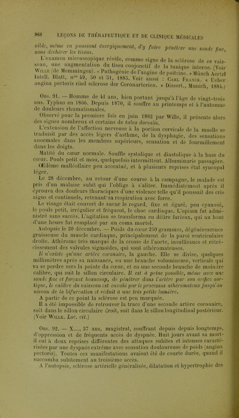 Sibte, même en poussant énergiqucment, d'y faire pénétrer une sonde fine sans déchirer les tissus. 1 T L'examen microscopique révèle, comme signe de la sclérose de ce vais- seau, une augmentation du tissu conjonctif de la tunique interne. (Voir W ma (de Memmingen). « Pathogénie de l'angine de poitrine. » Munch Aerl/Î Intell. Blatt, n<>s 49, 50 et 51, 1885. Voir aussi : Carl Fhanck. « Ueber angina pectons rind sclérose der Coronarterien. » Dissert., Munich, 1884.) Obs. 91. — Homme de 41 ans, bien portant jusqu'à l'âge de vingt-trois ans. Typhus en 1860. Depuis 1870, il souffre au printemps et à l'automne- de douleurs rhumatismales. Observé pour la première fois en juin 1882 par Wille, il présente alors des signes nombreux et certains de tubes dorsalis. L'extension de l'affection nerveuse ù la portion cervicale de la moelle si traduisit par des accès légers d'asthme, de la dysphagie, des sensations anormales dans les membres supérieurs, sensation et de fourmillement dans les doigts. Matité du cœur normale. Souffle systolique et diastolique à la base du cœur. Pouls petit et mou, quelquefois intermittent. Albuminurie passagère. Œdème malléollaire peu accentué, et à plusieurs reprises état syncopal léger. Le 28 décembre, au retour d'une course à la campagne, le malade est pris d'un malaise subit qui l'oblige à s'aliter. Immédiatement après il éprouva des douleurs thoraciques d'une violence telle qu'il poussait des cris aigus et continuels, retenant'sa respiration avec force. Le visage était couvert de sueur le regard, fixe et égaré, peu cyanose, le pouls petit, irrégulier et fréquent, le choc cardiaque. L'opium fut admi- nistré sans succès. L'agitation se transforma en délire furieux, qui au bout d'une heure fut remplacé par un coma mortel. Autopsie le 20 décembre. — Poids du cœur 260 grammes, dégénérescence graisseuse du muscle cardiaque, principalement de la paroi Yentriculaire droite. Athérome très marqué de la crosse de l'aorte, insuffisance et rétré- cissement des valvules sigmoïdes, qui sont athéromateuses. Il n'existe qu'une artère coronaire, la gauche. Elle se divise, quelques millimètres après sa naissance, en une branche volumineuse, verticale qui va se perdre vers la pointe du cœur, et en une seconde branche de moindre calibre, qui suit le sillon circulaire. Il est à peine possible, même avec une sonde fine et forçant beaucoup, de pénétrer dans l'artère par son orifice aor- tique, le calibre du vaisseau est envahi par le processus athéromaleux jusqu'au niveau de la bifurcation et réduit à une très petite lumière. A partir de ce point la sclérose est peu marquée. Il a été impossible de retrouver la trace d'une seconde artère coronaire,, soit dans le sillon circulaire droit, soit dans le sillon longitudinal postérieur. (Voir Wille. Loc. cit.) Obs. 92. — X..., 57 ans, magistrat, souffrant depuis depuis longtemps d'oppression et de fréquents accès de dyspnée. Huit jours avant sa mort- il eut à deux reprises différentes des attaques subites et intenses caracté- risées par une dyspnée extrême avec sensation douloureuse de poids (angina pectoris). Toutes ces manifestations avaient été de courte durée, quand il succomba subitement au troisième accès. A l'autopsie, sclérose artérielle généralisée, dilatation et hypertrophie des