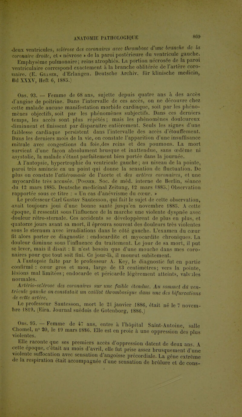 80» -deux ventricules, sclérose des coronaires avec thrombose d'une branche de la coronaire droite, et « névrose » de la paroi postérieure du ventricule gauche. Emphysème pulmonaire; reins atrophiés. La portion nécrosée de la paroi ventriculaire correspond exactement à la branche oblitérée de l'artère coro- naire. (E. G raser, d'Erlangen. Deutsche Archiv. fur klinische medicin, Bd XXXV, Heft 6, 1883.} Obs. 93. — Femme de 68 ans, sujette depuis quatre ans à des accès d'angine de poitrine. Dans l'intervalle de ces accès, on ne découvre chez cette malade aucune manifestation morbide cardiaque, soit par les phéno- mènes objectifs, soit par les phénomènes subjectifs. Dans ces derniers temps, les accès sont plus répétés ; mais les phénomènes douloureux diminuent et finissent par disparaître entièrement. Seuls les signes d'une faiblesse cardiaque persistent dans l'intervalle des accès d'étouffement. Dans les derniers mois de la vie, on constate l'apparition d'une insuffisance mifrale avec congestions du foie,des reins et des poumons. La mort survient d'une façon absolument brusque et inattendue, sans œdème ni asystolie, la malade s'étant parfaitement bien portée dans la journée. A l'autopsie, hypertrophie du ventricule gauche ; au niveau de la pointe, paroi très amincie en un point qui donne la sensation de fluctuation. De plus on constate Yathéromasie de l'aorte et des artères coronaires, et une myocardite très accusée. (Posner. Soc. de méd. interne de Berlin, séance ■du 12 mars 1885. Deutsche médicinal Zeitung, 12 mars 1885.) Observation rapportée sous ce titre : « Un cas d'anévrisme du cœur. » Le professeur Cari Gustav Sautesson, qui fait le sujet de cette observation, -avait toujours joui d'une bonne santé jusqu'en novembre 1885. A cette époque, il ressentit sous l'influence de la marche une violente dyspnée avec douleur rétro-sternale. Ces accidents se développèrent de plus en plus, et •quatorze jours avant sa mort, il éprouva souvent des douleurs très violentes sous le sternum avec irradiations dans le côté gauche. L'examen du cœur fit alors porter ce diagnostic : endocardite et myocardite chroniques. La douleur diminue sous l'influence du traitement. Le jour de sa mort, il put se lever, mais il disait : Il n'est besoin que d'une mouche dans mes coro- naires pour que tout soit fini. Ce jour-là, il mourut subitement. A l'autopsie faite par le professeur A. Key, le diagnostic fut en partie confirmé : cœur gros et mou, large de 13 centimètres; vers la pointe, lésions mal limitées ; endocarde et péricarde légèrement atteints, valv.iles normales. Artériosclérose des coronaires sur une faible étendue. Au sommet dû ven- tricule gauche on constatait un caillot thrombosique dans une des bifurcations de cette artère. Le professeur Sautesson, mort le 21 janvier 1886, était né le 7 novem- bre 1819. (Eira. Journal suédois de Gotenborg, 1886.) Obs. 95. — Femme de 47 ans, entre à l'hôpital Saint-Antoine, salle Chomel, n° 20, le 19 mars 1886. Elle est en proie à une oppression des plus violentes. r Elle raconte que ses premiers accès d'oppression datent de deux ans A cette époque, c'était au mois d'avril, elle fut prise assez brusquement d'une violente suffocation avec sensation d'angoisse précordiale. La gêne extrême de la respiration était accompagnée d'une sensation de brûlure et de cons-