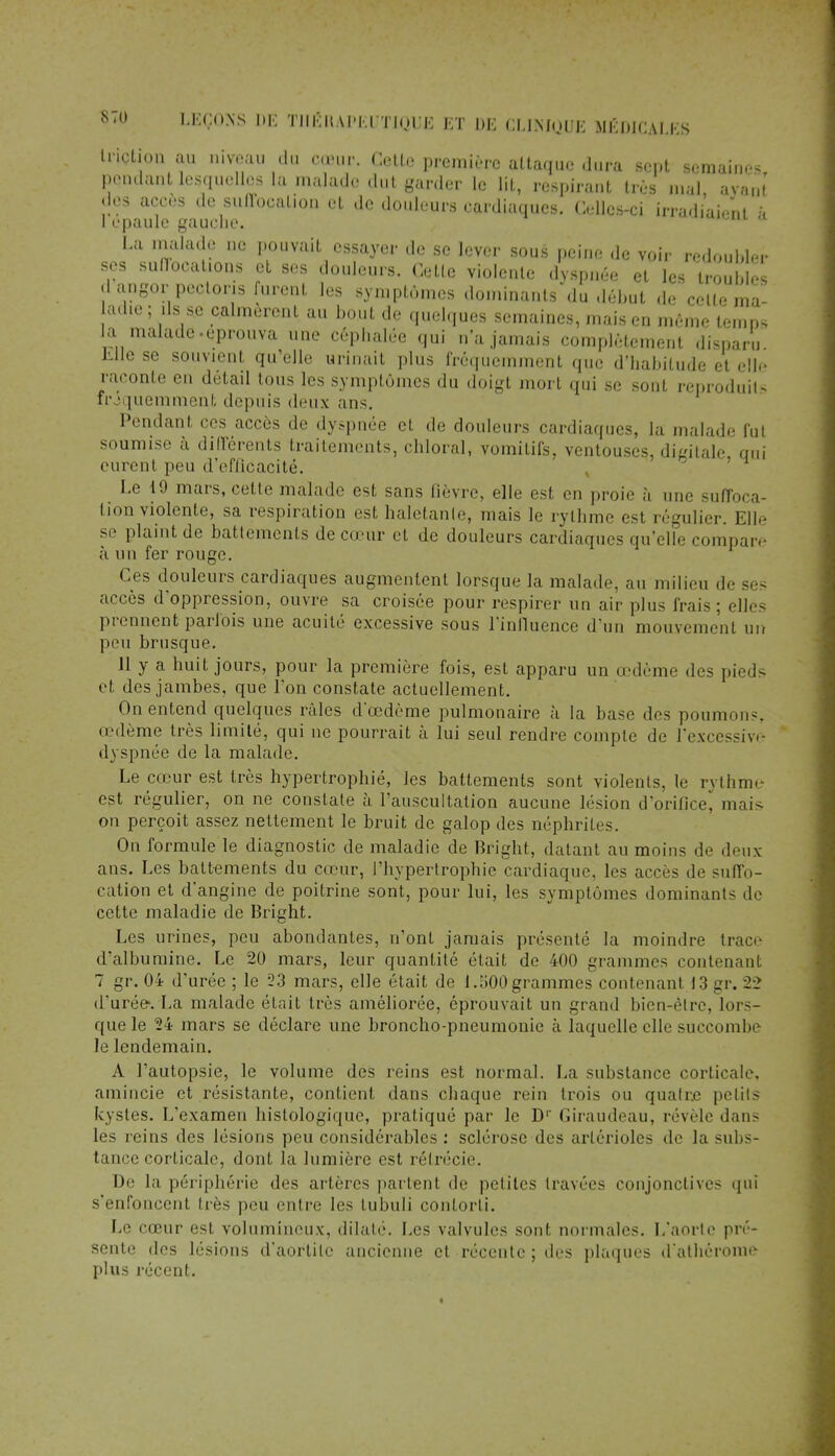 triction au niveau du cœur. Cette première attaque dura sept semaines pendant lesquelles la malade dut garder le lit, respirant très mal, avant des accès de suffopalion et de douleurs cardiaques. Celles-ci irradiaient à 1 épaule gauche. «««soi a La malade ne pouvait essayer de se lever sous peine de voir redoubler ses sunocal.ons et ses douleurs. Cette violente dyspnée et les trouble .1 angor pecloris furent les symptômes dominants du début de celle ma- aille; ils se calmèrent au bout de quelques semaines, mais en même temps la maladeéprouva une céphalée qui n'a jamais complètement disparu Elle se souvient qu'elle urinait plus fréquemment que d'habitude et elle raconte en détail tous les symptômes du doigt mort qui se sont reproduits ir iquemment depuis deux ans. Pendant ces accès de dyspnée et de douleurs cardiaques, la malade fut soumise à différents traitements, chloral, vomitifs, ventouses, digitale qui eurent peu d'eflicacité. Le 19 mars, cette malade est sans lièvre, elle est en proie à une suffoca- tion violente, sa respiration est haletante, mais le rythme est régulier. Elle s,' plaint de battements de cœur et de douleurs cardiaques qu'elle compare à un fer rouge. Ces douleurs cardiaques augmentent lorsque la malade, au milieu de accès d'oppression, ouvre sa croisée pour respirer un air plus frais; es- pionnent parfois une acuité excessive sous l'influence d'un mouvement m. peu brusque. 11 y a huit jours, pour la première fois, est apparu un unième des pieds et des jambes, que l'on constate actuellement. On entend quelques râles d'œdème pulmonaire à la base des poumons, œdème très limité, qui ne pourrait à lui seul rendre compte de l'excessive dyspnée de la malade. Le cœur est très hypertrophié, les battements sont violents, le rythme est régulier, on ne constate à l'auscultation aucune lésion d'orifice]! mais on perçoit assez nettement le bruit de galop des néphrites. On formule le diagnostic de maladie de Bright, datant au moins de deux ans. Les battements du cœur, l'hypertrophie cardiaque, les accès de suffo- cation et d'angine de poitrine sont, pour lui, les symptômes dominants de cette maladie de Bright. Les urines, peu abondantes, n'ont jamais présenté la moindre trace d'albumine. Le 20 mars, leur quantité était de 400 grammes contenant 7 gr. 04 d'urée ; le 23 mars, elle était de 1.500 grammes contenant 13 gr. 22 d'urée-. La malade était très améliorée, éprouvait un grand bien-être, lors- que le 24 mars se déclare une broncho-pneumonie à laquelle elle succombe le lendemain. A l'autopsie, le volume des reins est normal. La substance corticale, amincie et résistante, contient dans chaque rein trois ou qualr.e petits kystes. L'examen histologique, pratiqué par le D1' Giraudeau, révèle dans les reins des lésions peu considérables : sclérose des arlérioles de la subs- tance corticale, dont la lumière est rétrécie. De la périphérie des artères partent de pelites travées conjonctives qui s'enfoncent, liés peu entre les lubuli contorti. Le cœur est volumineux, dilaté. Les valvules sont normales. L'aorte pré- sente des lésions d'aorlile ancienne et récente ; des plaques d'alhérome plus récent.