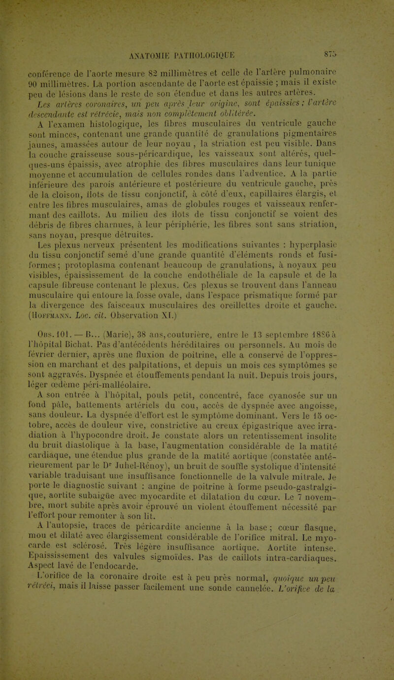 conférence de l'aorte mesure 82 millimètres et celle de l'artère pulmonaire 90 millimètres. La portion ascendante de l'aorte est épaissie ; mais il existe peu de lésions dans le reste de son étendue et dans les autres artères. Les artères coronaires, un peu après [leur origine, sont épaissies ; l'artère descendante est rétréàie, mais non complètement oblitérée. A l'examen hislologique, les fibres musculaires du ventricule gauche sont minces, contenant une grande quantité de granulations pigmentaires jaunes, amassées autour de leur noyau , la striation est peu visible. Dans la couche graisseuse sous-péricardique, les vaisseaux sont altérés, quel- ques-uns épaissis, avec atrophie des libres musculaires dans leur tunique moyenne et accumulation de cellules rondes dans l'adventice. A la partie intérieure des parois antérieure et postérieure du ventricule gauche, près de la cloison, îlots de tissu conjonctif, à côté d'eux, capillaires élargis, et entre les fibres musculaires, amas de globules rouges et vaisseaux renfer- mant des caillots. Au milieu des îlots de tissu conjonctif se voient des débris de fibres charnues, à leur périphérie, les fibres sont sans striation, sans noyau, presque détruites. Les plexus nerveux présentent les modifications suivantes : hyperplasie du tissu conjonctif semé d'une grande quantité d'éléments ronds et fusi- formes ; protoplasma contenant beaucoup de granulations, à noyaux peu visibles, épaississement de la couche endothéliale de la capsule et de la capsule fibreuse contenant le plexus. Ces plexus se trouvent dans l'anneau musculaire qui entoure la fosse ovale, dans l'espace prismatique formé par la divergence des faisceaux musculaires des oreillettes droite et gauche. (Hoffmann-. Loc. cit. Observation XL) Obs.101.— 13... (Marie), 38 ans,couturière, entre le 13 septembre 48SG à l'hôpital Bichat. Pas d'antécédents héréditaires ou personnels. Au mois de février dernier, après une fluxion de poitrine, elle a conservé de l'oppres- sion en marchant et des palpitations, et depuis un mois ces symptômes se sont aggravés. Dyspnée et étouffements pendant la nuit. Depuis trois jours, léger œdème péri-malléolaire. A son entrée à l'hôpital, pouls petit, concentré, face cyanosée sur un fond pâle, battements artériels du cou, accès de dyspnée avec angoisse, sans douleur. La dyspnée d'effort est le symptôme dominant. Vers le 15 oc- tobre, accès de douleur vive, constriclive au creux épigastrique avec irra- diation à l'hypocondre droit. Je constate alors un retentissement insolite du bruit diastolique à la base, l'augmentation considérable de la matité cardiaque, une étendue plus grande de la matité aortique (constatée anté- rieurement par le Dr Juhel-Rénoy), un bruit de souffle systolique d'intensité variable traduisant une insuffisance fonctionnelle de la valvule milrale. Je porte le diagnostic suivant : angine de poitrine à forme pseudo-gastralgi- que, aortite subaigiie avec myocardile et dilatation du cœur. Le 7 novem- bre, mort subite après avoir éprouvé un violent étouflement nécessité par l'effort pour remonter à son lit. A l'autopsie, traces de péricardite ancienne à la base ; cœur flasque, mou et dilaté avec élargissement considérable de l'orifice naîtrai. Le myo- carde est sclérosé. Très légère insuffisance aortique. Aortite intense. Epaississement des valvules sigmoïdes. Pas de caillots intra-cardiaques. Aspect lavé de l'endocarde. L'orifice de la coronaire droite est à peu près normal, quoique unpeu rétréci, mais il laisse passer facilement une sonde cannelée. L'orifice de la
