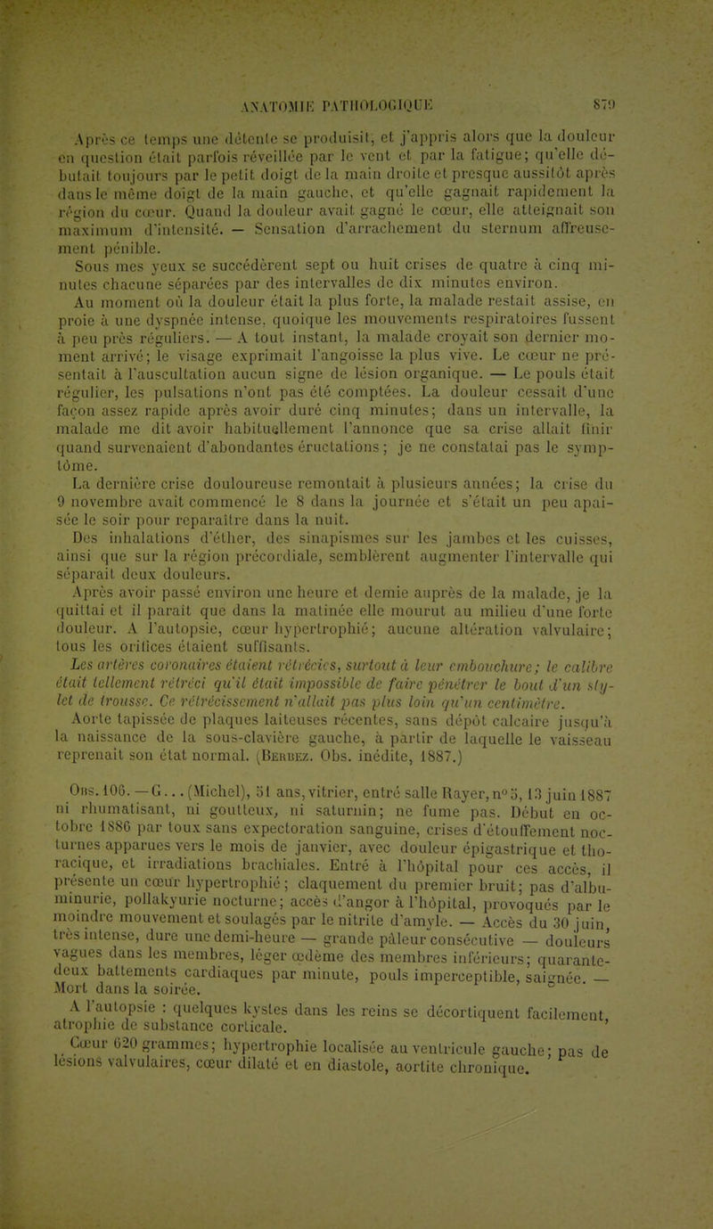 Après ce temps une détente se produisit, et j'appris alors que la douleur en question était parfois réveillée par le vent et par la fatigue; quelle dé- butait toujours par le petit doigt de la main droite et presque aussitôt après clans le même doigt de la main gauche, et qu'elle gagnait rapidement la région du cœur. Quand la douleur avait gagné le cœur, elle atteignait son maximum d'intensité. — Sensation d'arrachement du sternum affreuse- ment pénible. Sous mes yeux se succédèrent sept ou huit crises de quatre à cinq mi- nutes chacune séparées par des intervalles de dix minutes environ. Au moment où la douleur était la plus forte, la malade restait assise, en proie à une dyspnée intense, quoique les mouvements respiratoires fussent à peu près réguliers. — A tout instant, la malade croyait son dernier mo- ment arrivé; le visage exprimait l'angoisse la plus vive. Le cœur ne pré- sentait à l'auscultation aucun signe de lésion organique. — Le pouls était régulier, les pulsations n'ont pas été comptées. La douleur cessait d'une façon assez rapide après avoir duré cinq minutes; dans un intervalle, la malade me dit avoir habituellement l'annonce que sa crise allait finir quand survenaient d'abondantes éructations ; je ne constatai pas le symp- tôme. La dernière crise douloureuse remontait à plusieurs années; la crise du 9 novembre avait commencé le 8 dans la journée et s'était un peu apai- sée le soir pour reparaître dans la nuit. Des inhalations d'éther, des sinapismes sur les jambes et les cuisses, ainsi que sur la région précordiale, semblèrent augmenter l'intervalle qui séparait deux douleurs. Après avoir passé environ une heure et demie auprès de la malade, je la quittai et il parait que dans la matinée elle mourut au milieu d'une forte douleur. A l'autopsie, cœur hypertrophié ; aucune altération valvulaire; tous les orifices étaient suffisants. Les artères coronaires étaient rétrécits, surtout à leur embouchure; le calibre était tellement rétréci qu'il était impossible de faire pénétrer le bout d'un sty- let de trousse. Ce rétrécissement n'allait pas plus loin qu'un centimètre. Aorte tapissée de plaques laiteuses récentes, sans dépôt calcaire jusqu'à la naissance de la sous-clavière gauche, à partir de laquelle le vaisseau reprenait son état normal. (Berbez. Obs. inédite, 1887.) Obs. 106. — G... (Michel), 51 ans,vitrier, entré salle Rayer, n°o, 13 juin 1887 ni rhumatisant, ni goutteux, ni saturnin; ne fume pas. Début en oc- tobre 1S8G par toux sans expectoration sanguine, crises d'étouffement noc- turnes apparues vers le mois de janvier, avec douleur épigastrique et tho- racique, et irradiations brachiales. Entré à l'hôpital pour ces accès il présente un cœur hypertrophié; claquement du premier bruit; pas d'albu- minurie, pollakyurie nocturne; accès d'angor à l'hôpital, provoqués par le moindre mouvement et soulagés par le nitrile d'amyle. — Accès du 30 juin, très intense, dure une demi-heure — grande pâleur consécutive — douleurs vagues dans les membres, léger œdème des membres inférieurs; quarante- deux battements cardiaques par minute, pouls imperceptible, sai-méc — Mort dans la soirée. A l'autopsie : quelques kystes dans les reins se décortiquent facilement atrophie de substance corticale. Cœur 020 grammes; hypertrophie localisée au ventricule gauche - pas de lésions valvulaires, cœur dilaté et en diastole, aortite chronique.