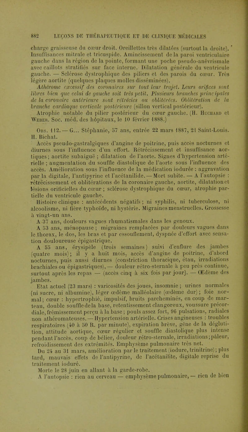 charge graisseuse du cœur droit. Oreillettes très dilatées (surtout la droite). ' Insuffisances mitralc et tricuspide. Amincissement de la paroi ventriculaire gauche dans la région de la pointe, formant une poche pseudo-anévrismale avec caillots stratifiés sur face interne. Dilatation générale du ventricule gauche. — Sclérose dystrophique des piliers et des parois du cœur. Très légère aortite (quelques plaques molles disséminées). Athérome excessif des coronaires sur tout leur trajet. Leurs orifices sont libres bien que celui de gauche soit très petit. Plusieurs branches princ ipalcs de la coronaire antérieure sont rélrécies ou oblitérées. Oblitération de la branche cardiaque verticale postérieure (sillon vertical postérieur). Atrophie notable du pilier postérieur du cœur gauche. (H. Hucuakd et Weuer. Soc. méd. des hôpitaux, le 10 février 1888.) Obs. 112. — G... Stéphanie, 57 ans, entrée 22 mars 1887, 21 Saint-Louis. II. Bichat. Accès pseudo-gastralgiques d'angine de poitrine, puis accès nocturnes et diurnes sous l'influence d'un effort. Rétrécissement et insuffisance aor- tiques; aortite subaiguë ; dilatation de l'aorte. Signes d'hypertension arté- rielle ; augmentation du souffle diastolique de l'aorte sous l'influence des accès. Amélioration sous l'influence de la médication iodurée : aggravation par la digitale, l'antipyrine et l'acétanilide. — Mort subite. — A l'autopsie : rétrécissement et oblitérations de la coronaire gauche, aortite, dilalationet lésions orificielles du cœur ; sclérose dystrophique du cœur, atrophie par- tielle du ventricule gauche. Histoire clinique : antécédents négatifs ; ni syphilis, ni tuberculose, ni alcoolisme, ni fière typhoïde, ni hystérie. Migraines menstruelles. Grossesse à vingt-un ans. A 37 ans, douleurs vagues rhumatismales dans les genoux. A 53 ans, ménopause ; migraines remplacées par douleurs vagues dans le thorax, le dos, les bras et par essouflement, dyspnée d'effort avec sensa- tion douloureuse épigastrique. A 55 ans, érysipèle (trois semaines) suivi d'enflure des jambes (quatre mois) ; il y a huit mois, accès d'angine de poitrine, d'abord nocturnes, puis aussi diurnes (constriction thoracique, étau, irradiations brachiales ou épigastriques),— douleur rétro-sternale à peu près continue, surtout après les repas — (accès cinq à six fois par jour). — Œdème des jambes. Etat actuel (23 mars) : varicosités des joues, insomnie ; urines normales (ni sucre, ni albumine), léger œdème malléolaire (œdème dur) ; foie nor- mal; cœur : hypertrophié, impulsif, bruits parcheminés, en coup de mar- teau, double souffle delà base, retentissement clangoreux, voussure précor- diale, frémissement perçu à la base ; pouls assez fort, 96 pulsations, radiales non athéromateuses. — Hypertension artérielle. Crises angineuses : troubles respiratoires (40 à 50 R. par minute), expiration brève, gêne de la dégluti- tion, attitude aortique, cœur régulier et souffle diastolique plus intense pendant l'accès, coup de bélier, douleur rétro-sternale, irradiations;pâleur, refroidissement des extrémités. Emphysème pulmonaire très net. Du 24 au 31 mars, amélioration par le traitement (iodure, trinitrine) ; plus tard, mauvais effets de l'antipyrine, de l'acétanilite, digitale reprise du traitement ioduré. Morte le 28 juin en allant à la garde-robe. A l'autopsie : rien au cerveau — emphysème pulmonaire, — rien de bien