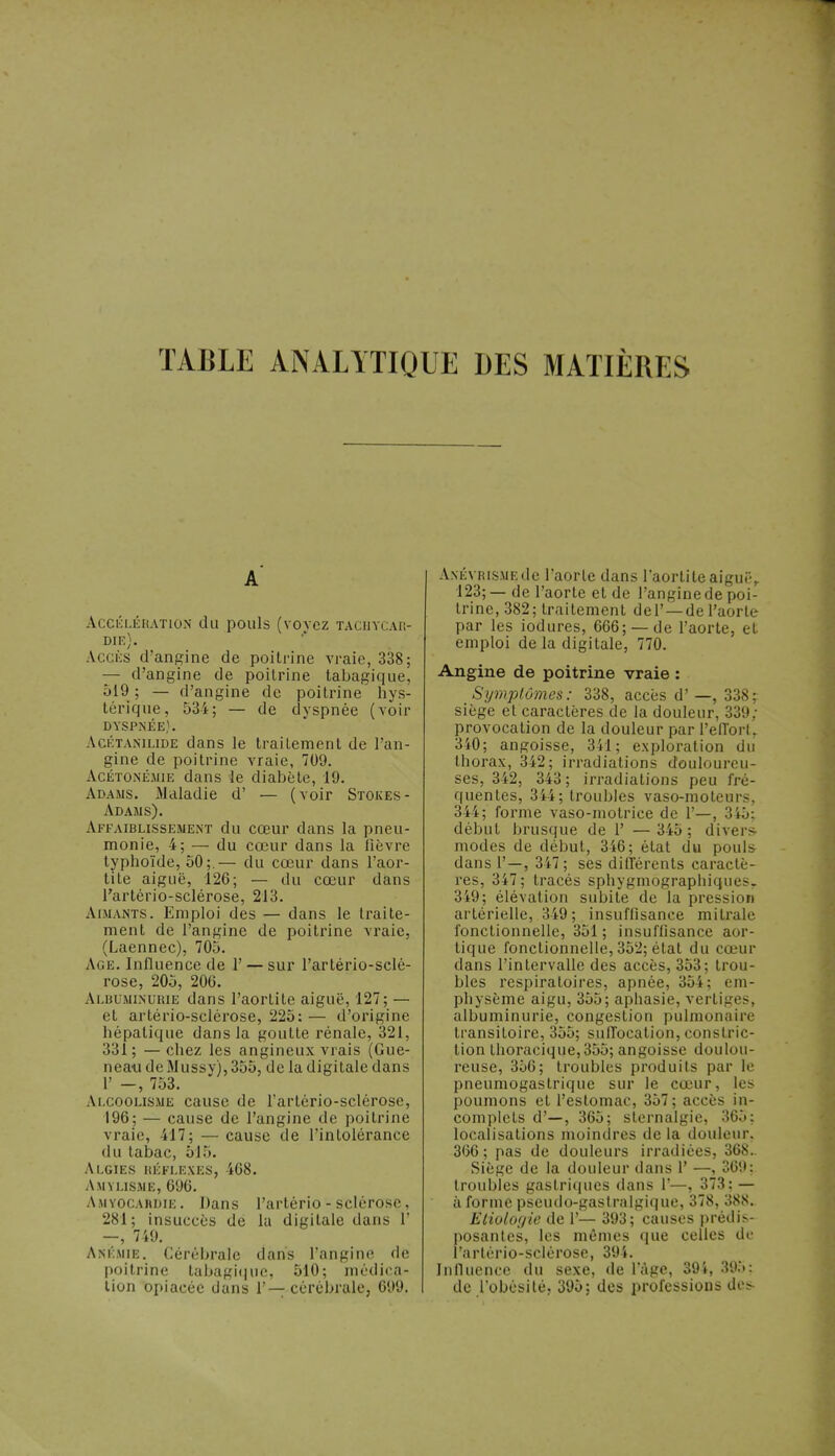 TABLE ANALYTIQUE DES MATIÈRES a' Accélération du pouls (voyez tachycar- die). Accès d'angine de poitrine vraie, 338; — d'angine de poitrine tabagique, 519; — d'angine de poitrine hys- térique, 534; — de dyspnée (voir DYSPNÉE). Acétanilide dans le traitement de l'an- gine de poitrine vraie, 709. Acétonémie dans le diabète, 19. Adams. Maladie d' — (voir Stokes- Adams). Affaiblissement du cœur dans la pneu- monie, 4; — du cœur dans la fièvre typhoïde, 50;.— du cœur dans l'aor- tite aiguë, 126; — du cœur dans l'artério-sclérose, 213. Aimants. Emploi des — dans le traite- ment de l'angine de poitrine vraie, (Laennec), 705. Age. Influence de 1' — sur l'artério-sclé- rose, 205, 20G. Albuminurie dans l'aortite aiguë, 127; — et artério-sclérose, 225: — d'origine hépatique dans la goutte rénale, 321, 331; —chez les angineux vrais (Gue- neau deMussy), 355, de la digitale dans 1' -, 753. Alcoolisme cause de l'artério-sclérose, 196; — cause de l'angine de poitrine vraie, 417; — cause de l'intolérance du tabac, 51.). Algies réflexes, 468. Amylisme, 696. Amyocahdie . Dans l'artério - sclérose, 281; insuccès de la digitale dans 1' —, 749. Anémie. Cérébrale dans l'angine de poitrine tabagique, 510; médica- tion opiacée dans 1'— cérébrale, 099. A.NÉVRisMEde l'aorte dans l'aortite aiguë, 123; — de l'aorte et de l'angine de poi- trine, 382; traitement del' —de l'aorte par les iodures, 666; — de l'aorte, et emploi de la digitale, 770. Angine de poitrine vraie : Symptômes: 338, accès d'—, 338; siège et caractères de la douleur, 339; provocation de la douleur par l'effort, 340; angoisse, 341; exploration du thorax, 342; irradiations douloureu- ses, 342, 343; irradiations peu fré- quentes, 344; troubles vaso-moteurs, 344; forme vaso-motrice de 1'—, 345; début brusque de 1' — 345; divers- modes de début, 346; état du pouls dans 1'—, 347; ses différents caractè- res, 347; tracés sphygmographiquesy 349; élévation subite de la pression artérielle, 349 ; insuffisance mi traie fonctionnelle, 351 ; insuffisance aor- tique fonctionnelle, 352; état du cœur dans l'intervalle des accès, 353; trou- bles respiratoires, apnée, 354; em- physème aigu, 355; aphasie, vertiges, albuminurie, congestion pulmonaire transitoire, 355; suffocation, constric- tion thoracique, 355; angoisse doulou- reuse, 356; troubles produits par le pneumogastrique sur le cœur, les poumons et l'estomac, 357; accès in- complets d'—, 365; sternalgie, 365; localisations moindres de la douleur, 366 ; pas de douleurs irradiées, 368.. Siège de la douleur dans 1' —, 369: troubles gastriques dans 1'—, 373; — à forme pseudo-gastralgique, 378, 388. Eliolof/ie de 1'— 393; causes prédis- posantes, les mêmes que celles de l'artério-sclérose, 394. Influence du sexe, de l'âge, 394, 395: de l'obésité, 395; des professions dos
