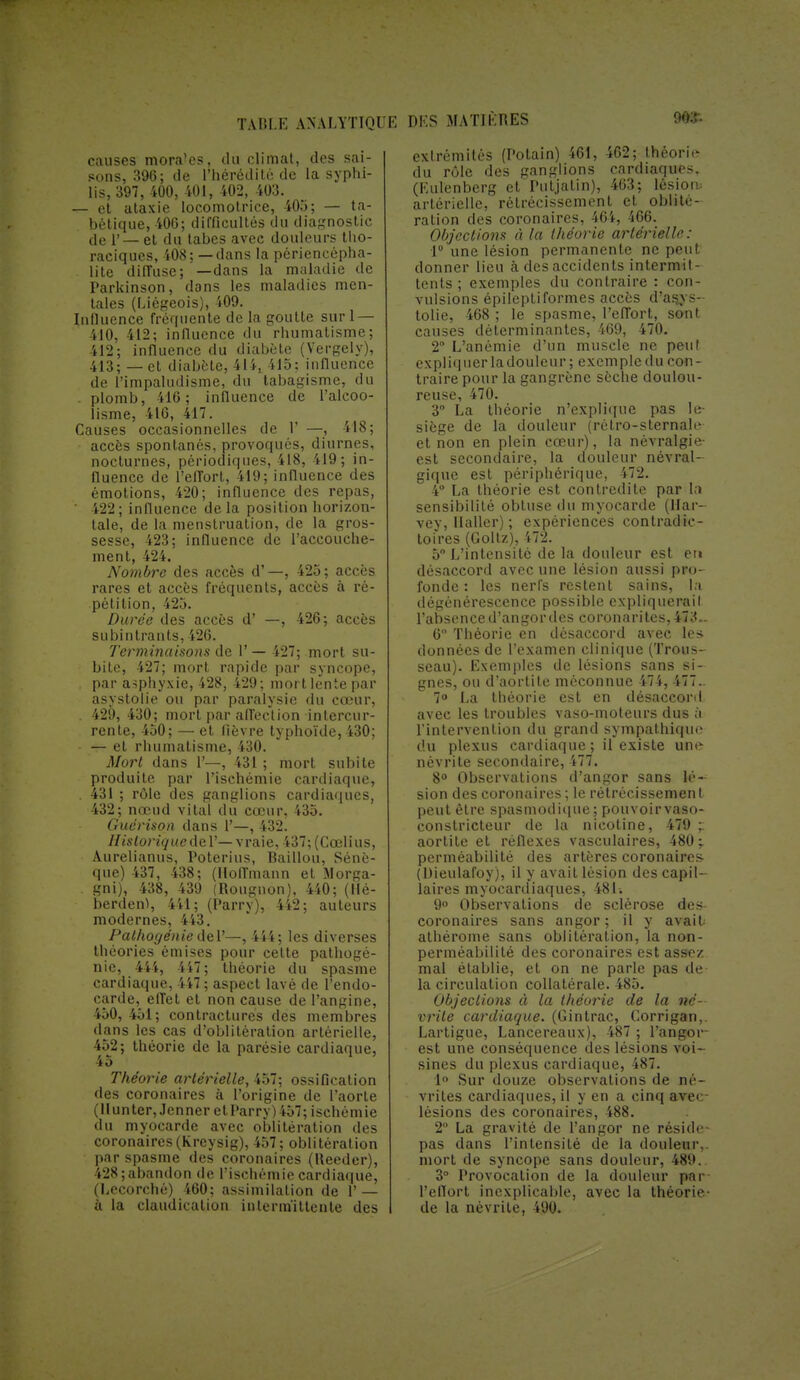 causes morales, du climat, des sai- sons, 396; de l'hérédité de la syphi- lis, 397, 400, 401, 402, 403. — et ataxie locomotrice, 405; — ta- bétique, 406; difficultés du diagnostic de 1'— et du tabès avec douleurs tho- raciques, 408 ; — clans la périencèpha- lite diffuse; —dans la maladie de Parkinson, dons les maladies men- tales (Liégeois), 409. Influence fréquente de la goutte suri — ilO, 412; influence du rhumatisme; 412; influence du diabète (Vergely), 413; —et diabète, 414, 415; influence de l'impaludisme, du tabagisme, du . plomb, 416; influence de l'alcoo- lisme, 416, 417. Causes occasionnelles de 1' —, 418; accès spontanés, provoqués, diurnes, nocturnes, périodiques, 418, 419; in- fluence de l'effort, 419; influence des émotions, 420; influence des repas, ' 422; influence de la position horizon- tale, de la menstruation, de la gros- sesse, 423; influence de l'accouche- ment, 424. Nombre des accès d'—, 425; accès rares et accès fréquents, accès à ré- pétition, 425. Durée des accès d' —, 426; accès subintrants,426. Terminaisons de 1' — 427; mort su- bite, 427; mort rapide par syncope, . par asphyxie, 428, 429; mort lente par asystolie ou par paralysie du cœur, . 429, 430; mort par affection intercur- rente, 450; — et fièvre typhoïde, 430; — et rhumatisme, 430. Mort dans 1'—, 431 ; mort subite produite par l'ischémie cardiaque, . 431 ; rôle des ganglions cardiaques, 432; nœud vital du cœur, 435. Guérison dans 1'—, 432. Historique de 1'— vraie, 437;(Cœlius, Aurelianus, Poterius, Bâillon, Sénè- que) 437, 438; (Hoffmann et Morga- gni), 438, 439 (Rougnon), 440; pé- berden), 441; (Parry), 442; auteurs modernes, 443. Pathogénie del'—, 444; les diverses théories émises pour celte pathogé- nie, 444, 447; théorie du spasme cardiaque, 447 ; aspect lavé de l'endo- carde, effet et non cause de l'angine, 450, 451; contractures des membres dans les cas d'oblitération artérielle, 452; théorie de la parésie cardiaque, 45 Théorie artérielle, 457; ossification des coronaires à l'origine de l'aorte (Hunter,.Ienner et l'arry) 457; ischémie du myocarde avec oblitération des coronaires(Krcysig), 457; oblitération par spasme des coronaires (tteeder), 428; abandon de l'ischémie cardiaque, (Lccorché) 460; assimilation de 1' — à la claudication intermittente des extrémités (Potain) 461, 462; théorie du rôle des ganglions cardiaques, (Kulenberg et'Putjatin), 463; lésion- artérielle, rétrécissement et oblité- ration des coronaires, 464, 466. Objections à la théorie artérielle: 1° une lésion permanente ne peut donner lieu à des accidents intermit- tents ; exemples du contraire : con- vulsions épilepti formes accès d'asjs- tolie, 468 ; le spasme, l'effort, sont causes déterminantes, 469, 470. 2° L'anémie d'un muscle ne peut expliquer ladouleur ; exemple du con- traire pour la gangrène sèche doulou- reuse, 470. 3° La théorie n'explique pas le- siège de la douleur (rétro-sternalr et non en plein cœur), la névralgie- est secondaire, la douleur névral- gique est périphérique, 472. 4° La théorie est contredite par \n sensibilité obtuse du myocarde (Har- vey, Haller) ; expériences contradic- toires (Goltz), 472. 5° L'intensité de la douleur est en désaccord avec une lésion aussi pro- fonde : les nerfs restent sains, la dégénérescence possible expliquerait l'absenced'angordes coronarites, 473.. 6 Théorie en désaccord avec les données de l'examen clinique (Trous- seau). Exemples de lésions sans si- gnes, ou d'aortite méconnue 474, 477.. 7° La théorie est en désaccord avec les troubles vaso-moteurs dus à l'intervention du grand sympathique du plexus cardiaque; il existe une névrite secondaire, 477. 8° Observations d'angor sans lé- sion des coronaires ; le rétrécissemen I peut être spasmodique; pouvoir vaso- constricteur de la nicotine, 479 aortile et réflexes vasculaires, 480;. perméabilité des artères coronaires (Dieulafoy), il y avait lésion des capil- laires myocardiaques, 481. 9° Observations de sclérose des coronaires sans angor; il y avait athérome sans oblitération, la non- perméabilité des coronaires est assez mal établie, et on ne parle pas de la circulation collatérale. 485. Objections à la théorie de la né- vrite cardiaque. (Gintrac, Corrigan,. Lartigue, Lancereaux), 487 ; l'angor- est une conséquence des lésions voi- sines du plexus cardiaque, 487. 1° Sur douze observations de né- vrites cardiaques, il y en a cinq ave lésions des coronaires, 488. 2 La gravité de l'angor ne réside- pas dans l'intensité de la douleur,, mort de syncope sans douleur, 489. 3° Provocation de la douleur par l'eflort inexplicable, avec la théorie- de la névrite, 490.