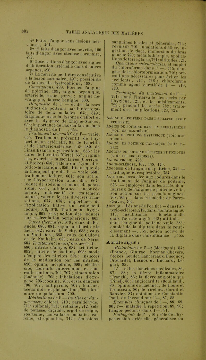 90l 4° Faits d'angor sans lésions ner- veuses, 491. 5» 12 faits d'angor avec névrite, 100 faits d'angor avec sténose coronaire. 492. ' 0° Observations d'angor avec signes d'oblitération artérielle dans d'autres organes,496. 7° La névrite peut être consécutive à la lésion coronaire, 497; possibilité de la névrite dystropliique, 498. Conclusions, 499. Formes d'angine de poitrine. i99; angine organique, artérielle, vraie, grave ; angine né- vralgique, fausse bénigne, 500. Diagnostic de 1' — et des fausses angines de poitrine par l'interroga- toire de deux malades, 645, 649; diagnostic avec la dyspnée d'efTort et avec La dyspnée de Cheyne-Stokes, 6j3; importancede l'auscultation dans le diagnostic de 1' —, 654. Traitement préventif de 1'— vraie, 655. Traitement préventif de l'hy- pertension artérielle, 81, de l'aortite et de Partério-sclérose, 145, 289, de l'insuffisance myocardique, 656 ; les cures de terrain d'Œrtel, 657 ; régime sec, exercices musculaires (Corrigan et Stokes) 658; valeur du régime dié- lético-mécanique, 659. Historique de la thérapeutique de 1' — vraie, 660 ; traitement ioduré, 661; son action sur l'hypertension artérielle, 667 ; iodure de sodium et iodure de potas- sium, 668 ; intolérance, inconvé- nients, inefficacité du traitement ioduré, valeur de ces diverses accu- sations, 674, 678 ; importance de l'explication hâtive du traitement ioduré, 678, 679. Traitement hygié- nique, 662, 663; action des iodùres sur la circulation périphérique, 665. Cures thermales, 679; eaux de Ba- gnols, 680, 681; séjour au bord delà mer, 682 ; eaux de Vichy, 683 ; eaux du Mont-Dore, 683 ; eaux de Gadova et de Nauheim, 683 ; eaux de Néris, 684. Traitement curalif des accès d' — 686; nitrite d'amyle, 687; trinitrine, 692.; nitrite de sodium, 693; mode d'emploi des nitriles, 694; insuccès de la médication par les nitrites, 696; opium, morphine, 699; électri- cité, courants interrompus et cou- rants continus, 702, 707 ; aimantation (Laënnec), 705; inhalations d'oxy- gène, 705;cocaïne, 705, etses dangers 706, 707 ; antipyrine, 707 ; kaïrine, acétanilide et phénacétine, 709 ; bro- mure de potassium, 70!). Médications de 1' — inutiles et dan- gereuses; chloral, 710; paraldéhyde, 711; sulfonal, 711 ; uréthane, 7 II'; sels de potasse, digitale, ergot de seigle, spartéine, convallaria maïalis, ca- féine, strophanlus, 712; émissions sanguines locales et générales, 71 i - révulsifs 716, inhalations d'éther, in- gestion de glace, immersion du bras gauche 720; métallotliérapie, applica- tions de terre glaise,721 ; altitudes,721. Opérations chirurgicales, et emploi du chloroforme dans l' —, 715; dan- gers de lachloroformisalion,716; pré- cautions nécessaires pour éviter les accidents, 717, 718; chloroforme comme agent curatif de l' — 719, Technique du traitement de V —, 721; dans l'intervalle des accès par l'hygiène, 721 ; et les médicaments, 722 ; pendant les accès 722 ; traite- ment des complications, 723, 724. Angine de poitrine dans l'épilepsie (voir épilepsie). Angine de poitrine dans la neurasthénie (voir neurasthénie). Angine de poitrine hystérique (voir hys- térie). Angine de poitrine tabagique (voir ta- bac). Angines de poitrine réflexes et toxiques (voir pseudo-angines). Anginophobie, 426. Angio-sclérose, 167, 178, 179. Angoisse de l'angine de poitrine, 341. — cardiaque et respiratoire, 784. Antipyrine associée aux iodures dans le traitement de l'angine de poitrine. 676;— employée dans les accès dou- loureux de l'angine de poitrine \ raie, son action sur les pseudo-angines, 708, 709;— dans la maladie de Parry- Graves, 792. Aortique. Lésions de l'orifice — dans l'ar- tério-sclérose,219; dans l'aortite aiguë, 113; insuffisance — fonctionnelle clans l'aortite aiguë 113; attitude — dans l'angine de poitrine vraie. 383; emploi de la digitale dans le rétré- cissement —, 754; action nocive de la digitale dans l'insuffisance —, 755. Aortite aiguë : Historique de 1'—; (Morgagni), 84; (Franck, Gintrac, Norman Chevers, Stokes, Leudet, Lancereaux. Bucquoj. Brouardel, Desnos et Huchard, Lé- ger), 85. L— et les doctrines médicales, 80, 87, 88 ; la fièvre inflammatoire (Franck), 86; la fièvre angioténique (Pinel), 86; l'angiocardite (Bouillaud), 86; opinions de Laënnec, de Louis et Trousseau, 86; de Virchow, Corn H et Uanvier, 87; opinions de Gonstantin Paul, de Jaccoud sur l'—, NT. 88. Exemples cliniques de 1'—, 88, 89, 90; V—, maladie à répétition, 89, 90, l'angor pectoris dans F ,91. Pathogénie de 1'—, 91 ; rôle de l'hy- pertension artérielle, généralisée ou