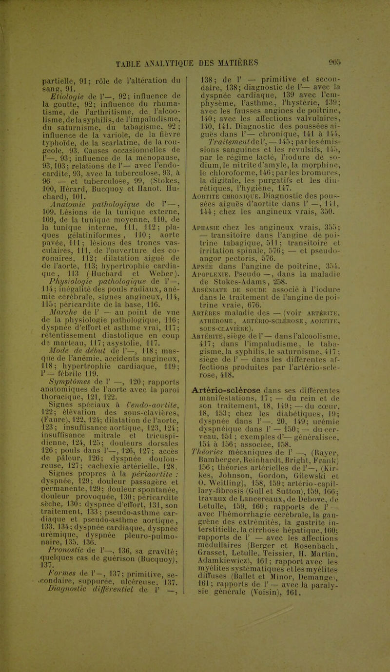 partielle, 91; rôle de l'altération du sans, 91. Etiologie de P—, 92; influence de la goutte, 92; influence du rhuma- tisme, de l'arthrilisme, de l'alcoo- lisme, de la syphilis, de l'impaludisme, du saturnisme, du tabagisme, 92 ; influence de la variole, de la fièvre typhoïde, de la scarlatine, de la rou- geole, 93. Causes occasionnelles de P—, 93; influence de la ménopause, 93,103; relations de 1'— avec l'endo- cardite, 93, avec la tuberculose, 93, a 96 — et tuberculose, 99, (Stokes, 100, Hérard, Bucquoy et Hanoi. Hu- chard), 101. Anatomie pathologique de Y—, 109. Lésions de la tunique externe, 109, de la tunique moyenne, 110, de la tunique interne, 111, 112; pla- ques gélatiniformes , 110; aorte pavée, 111; lésions des troncs vas- culaires, 111, de l'ouverture des co- ronaires, 112; dilatation aiguë de de l'aorte, 113; hypertrophie cardia- que, 113 ( Huchard et Weber). Physiologie pathologique de 1'—, 114; inégalité des pouls radiaux, ané- mie cérébrale, signes angineux, 114, 115; pèricardite de la base, 116. Marche de 1' — au point de vue de la physiologie pathologique, 116; dyspnée d'effort et asthme vrai, 117; retentissement diastolique en coup de marteau, 117 ; asystolie, 117. Mode de début de 1'—, 118; mas- que de l'anémie, accidents angineux, 118; hypertrophie cardiaque, 119; 1'— fébrile 119. Symptômes de 1' —, 120; rapports ■analomiques de l'aorte avec la paroi thoracique, 121, 122. Signes spéciaux à fendo-aorl'de, 122; élévation des sous-clavières, (Faure), 122, 124; dilatation de l'aorte, 123; insuffisance aortique, 123,124; insuffisance mitrale et tricuspi- dienne, 124, 125; douleurs dorsales 126; pouls clans 1'—, 126, 127; accès ■de pâleur, 126; dyspnée doulou- reuse, 127; cachexie artérielle, 128. Signes propres à la périaortite : dyspnée, 129; douleur passagère et permanente, 129; douleur spontanée, douleur provoquée, 130; pèricardite sèche, 130: dyspnée d'effort, 131, son traitement, 133; pseudo-asthme car- diaque et pseudo-asthme aortique, 133. 134; dyspnée cardiaque, dyspnée urémique, dyspnée pleuro-pulmo- naire, 135. 136. Pronostic de 1'—, 136, sa gravité; quelques cas de guérison (Bucquoy), Formes rie 1'-, 137; primitive, se- condaire, suppiirée, ulcéreuse. 137. Diagnostic différentiel de 1' —, 138; de 1' — primitive et secon- daire, 138; diagnostic de 1'— avec la dyspnée cardiaque, 139 avec l'em- physème, l'asthme, l'hystérie, 139; avec les fausses angines de poitrine, 140; avec les affections valvulaiivs, 140, 141. Diagnostic des poussées ai- guës dans 1'— chronique, 141 à 144, Traitement de 1', —145 ; par les ém i s- sions sanguines et les révulsifs, 155, par le régime lacté, l'iodure de so- dium,le nitritcd'amyle, la morphine, le chloroforme, 146; par les bromures, la digitale, les purgatifs et les diu- rétiques, l'hygiène, 147. Aortite chronique. Diagnostic des pous- sées aiguës d'aortite dans 1' —, 141, 144 ; chez les angineux vrais, 350. Aphasie chez les angineux vrais, 35.5; — transitoire dans l'angine de poi- trine tabagique, 511 ; transitoire et irritation spinale, 576; — et pseudo- angor pectoris, 576. Apnée dans l'angine de poitrine, 35k Apoplexie. Pseudo —, dans la maladie de Stokes-Adams, 258. AitsÉMATE de soude associé à l'iodure dans le traitement de l'angine de poi- trine vraie, 676. Artères maladie des — (voir artérite, ATIIÉROME, AUTÉRIO-SCLÉROSE, AOHT1TK, SOUS-CLAVIÈRE). Aktkiute, siège de P— dans l'alcoolisme, 417; dans l'impaludisme, le taba- gisme, la syphilis, le saturnisme, 417 ; siège de P — dans les différentes af- fections produites par Partério-sHi!- rose, 418. Artério-sclérose dans ses différentes manifestations, 17; — du rein et de son traitement, 18, 149;—du cœur, 18, 153; chez les diabétiques, 19; dyspnée dans P—. 20, 149; urémie dyspnéique dans P — 150; — du cer- veau, 151 ; exemples d'— généralisée, 154 à 156; associée, 158. Théories mécaniques de P —, (Raver, Bamberger.Reinhardt, Bright, Frank) 156; théories artérielles de P—, (Kir- kes, Johnson, Gordon, Gilevvski et O. Weitling), 158, 159; arlério-capil- lary-fibrosis (Gull et Sutton), 159, 166; travaux de Lancereaux, de Debove, de Letulle, 159, 160; rapports de Y — avec l'hémorrhagie cérébrale, la gan- grène des extrémités, la gastrite in- terstitielle, la cirrhose hépatique, 160; rapports de P — avec les affections médullaires (Berger et Rosenbach, Grasset, Letulle, Teissier, II. Martin, Adamkiewiczï, 161; rapport avec les myélites systématiques etles myélites diffuses (Hallet et Minor, Démangé), 161; rapports de P — avec la paraly- sie générale (Voisin), 161.