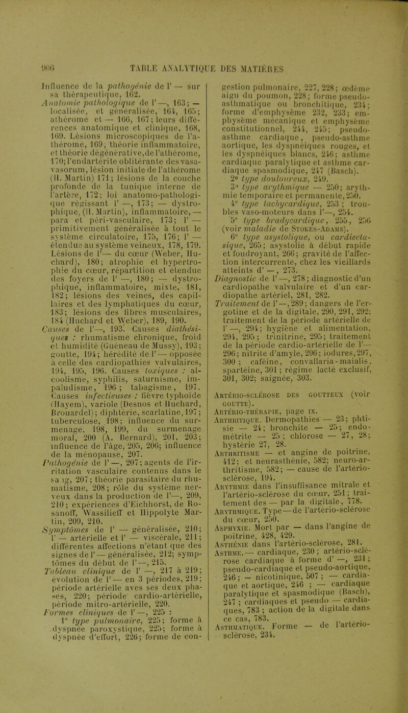 TABLE AN VLYTIQ1 JE DES MATIÈRES Influence de la pathogénie de 1'— sur sa thérapeutique. 182. Anatomie pathologique de 1'—, 163; — localisée, et généralisée, 104, 1(5*»; al héroïne et — 100, 107; leurs diffé- rences anatomique et clinique, 108, 109. Lésions microscopiques de l'a- thérome, 109; théorie inflammatoire, et théorie dégénèralivc,deralhèrome, 170; l'endartérite oblitérante desvasa- vasorum, lésion initiale de l'alhérome (IL Martin) 171; lésions de la couche profonde de la tunique interne île l'artère, 172; loi anatomo-pathologi- que régissant 1' —, 173; — dystro- phique, (IL Martin), inflammatoire, — para et péri-vasculaire, 173; 1' — primitivement généralisée à tout le système circulatoire, 175, 170; 1' — étendue au système veineux, 178, 17!). Lésions de P— du cœur (Weber, Ilu- chard), 180; atrophie cl hypertro- phie du cœur, répartition et étendue des foyers de 1' —, 180 ; — dystro- phique, inflammatoire, mixte, 181, 182; lésions des veines, des capil- laires et des lymphatiques du cœur, 183; lésions des libres musculaires, I84(lluchard et Weber), 189, 190. Causes de 1'—, 193. Causes diaihési- ques : rhumatisme chronique, froid et humidité (Guéneau de Mussy), 193; goutte, 194; hérédité de 1'—opposée à celle des cardiopathies valvulaires, 194, 195, 190. Causes toxiques : al- coolisme, syphilis, saturnisme, im- paludisme, 190; tabagisme, 197. Causes infectieuses : lièvre typhoïde (llayem), variole (Desnos et Huchard, Brouardel) ; diphtérie, scarlatine, 197 ; tuberculose, 198; influence du sur- menage. 198, 199, du surmenage moral, 200 (A. Bernard), 201, 203; influence de l'âge, 205, 206; influence de la ménopause, 207. Valhogênie de I'—, 207; agents de l'ir- ritation vasculaire contenus dans le sa ig, 207; théorie parasitaire du rhu- matisme, 208; rôle du système ner- veux dans la production de 1'—, 209, 210; expériences d'Eichhorst, de Ho- sanoff, NVassiliefl et llippolyte Mar- tin, 209, 210. Symptômes de 1' — généralisée, 210; 1' — artérielle et 1' — viscérale, 211 ; différentes affections n'étant que des signes del'—généralisée, 212; symp- tômes du début de 1'—,215. Tableau clinique de 1' —, 217 à 21!); évolutibn de 1'— en 3 périodes, 219; période artérielle aves ses deux pha- ses, 220; période' cardio-artérielle, période mitro-artérielle, 220. / ormes cliniques de 1'—, 225 : 1° hjpe pulmonaire, 225; forme à dyspnée paroxystique, 225; forme à dyspnée d'effort, 220; forme de con- gestion pulmonaire, 227,228; œdème aigu du poumon, 228; forme pseudo- asthmatique ou bronchitique, 23i; forme d'emphysème 232, 233; em- physème mécanique et emphysème constitutionnel, 244, 2i5; pseudo- asthme cardiaque, pseudo-asthme aortique, les dyspnéiques rouges, et les dyspnéiques blancs, 240; asthme cardiaque paralytique et asthme car- diaque spasmodique, 247 (Basch). 2° type douloureux, 249. 3 type arythmique — 250; aryth- mie temporaire et permanente,250. 4° type lac/iycardique, 253 ; trou- bles vaso-moteurs dans 1'—, 254. '5° type bradycardique, 255, 250 (voir maladie de Stokes-Adams). 6° type asystoiique, ou cardiecla- sique, 205; asystolie à début rapide et foudroyant, 200; gravité de l'alTec- tion intercurrente, chez les vieillards atteints d' — , 273. Diagnostic de 1'—, 278; diagnostic d'un carcliopathe valvulaire et d'un car- diopalhe artériel, 281, 282. Traitement de 1'—,289; dangers de l'er- gotine et de la digitale, 290, 291, 292; traitement de la période artérielle de 1'—, 294; hygiène et alimentation, 294, 295; trinitrine, 295; traitement de la période cardio-artérielle de 1'— 290; nilrite d'amyle, 290; iodures,297, 300 ; caféine, convallaria-maialis, spartéine, 301 ; régime lacté exclusif. 301, 302; saignée, 303. AllTÉRIO-SCLÉROSE DES GOUTTEUX (voir goutte). Artério-thérai-ie, page ix. Arthritique. Dermopathies — 23; phti- sie — 24; bronchite — 25; endo- métrite — 25; chlorose — 27, 28; hystérie 27, 28. Arthhitisme — et angine de poitrine, 412; et neurasthénie, 582; neuro-ar- thriUsine, 582; — cause de l'artério- sclérose, 19 i. Arythmie dans l'insuffisance milrale et l'artério-sclérose du cœur, 251 ^trai- tement des — par la digitale, 778. Arythmique. Type —de l'artério-sclérose du cœur, 250. Asphyxie. Mort par — dans l'angine de poitrine, 428, i29. Asthénie dans l'artério-sclérose, 281. Asthme.— cardiaque, 230; artériosclé- rose cardiaque à forme d' —, 231 ; pseudo-cardiaque et pseudo-aortique, 246; — nicotinique, 507 ; — cardia- que et aortique, 246 ; — cardiaque paralytique et spasmodique (IJascli), 247 ; cardiaques et pseudo — cardia- ques, 783 ; action de la digitale dans ce cas, 783. • Asthmatique. Forme — de 1 artério- sclérose, 234.