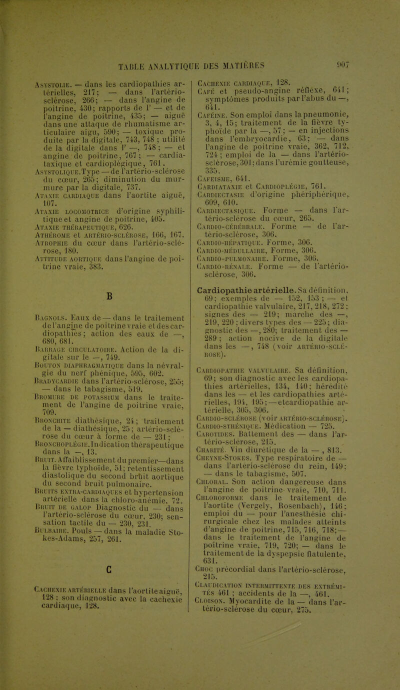 Asystoue. — dans les cardiopathies ar- térielles, 217; — clans l'arlério- sclèrose, 266; — dans l'angine de poitrine, -430; rapports de P — et de l'angine de poitrine, 435; — aiguë dans une attaque de rhumatisme ar- liculaire aigu, 590; — toxique pro- duite par la digitale, 743, 748 ; utilité de la digitale dans 1' —, 748 ; — et angine de poitrine, 767 ; — cardia- taxique et cardioplégique, 761. ASYSTOLiQUE.Type — de l'artério-sclérose du cœur, 265; diminution du mur- mure par la digitale, 737. Ataxie cardiaque dans l'aortite aiguë, 107. Ataxie locomotrice d'origine syphili- tique et angine de poitrine, 405. Ataxie thérapeutique, 626. Athérome et ARTÉRIO-SCLÉRO.SE, 166, 167. Atrophie du cœur dans l'artério-sclé- rose, 180. Attitude aortique dans l'angine de poi- trine vraie, 383. B Bagnols. Eaux de—dans le traitement del'angine de poitrine vraie etdes car- diopathies; action des eaux de — 680, 681. Barrage circulatoire. Action de la di- gitale sur le —, 749. Bouton diaphragmatique dans la névral- gie du nerf phénique, 595, 602. Bradycardie dans l'artério-sclérose, 255; — dans le tabagisme, 519. Bromure de potassium dans le traite- ment de l'angine de poitrine vraie, 709. Bronchite diathésique, 24; traitement de la —diathésique, 25; artériosclé- rose du cœur à forme de — 231 ; Bronchoplécii:.Indication thérapeutique dans la —, 13. Bruit. Affaiblissement du premier—dans la fièvre typhoïde, 51; retentissement diastolique du second bruit aortique du second bruit pulmonaire. Bruits extra-cardiaques et hypertension artérielle dans la chloro-anémie. 72. Bruit de <;alop Diagnostic du — dans l'artério-sclérose du cœur. 230; sen- sation tactile du — 230, 231. Bulbaire. Pouls —dans la maladie Sto- kes-Adams, 257, 261. C Cachexie artérielle dans l'aortite aiguë, 128: son diagnostic avec la cachexie cardiaque, 128. Cachexie cardiaque, 128. Café et pseudo-angine réflexe, 611; symptômes produits par l'abus du —. 641. Caféine. Son emploi dans la pneumonie, 3, 4, 15; traitement de la fièvre ty- phoïde par la —, 57; — en injections dans l'embryocardie, 63; — dans l'angine de poitrine vraie, 362, 712. 724 ; emploi de la — dans l'artério- sclérose, 301 ; dans l'urémie goutteuse, 335. Cafeisme, 641. C.ARDIATAXIE et CARDIOPLÉG1E, 761. Cardiectasie d'origine phériphérique. 609, 610. Cardiectasique. Forme — dans l'ar- tério-sclérose du cœur, 265. Cardio-céréhrale. Forme — de Par- tério-sclérose, 306. Cardio-hépatique. Forme, 306. Cardio-médullaire, Forme, 306. Cardio-pulmonaire. Forme, 306. Cardio-rénale. Forme — de l'artério- sclérose, 306. Cardiopathie artérielle. Sa définition, 69; exemples de — 152, 153 ; — et cardiopathie valvulaire, 217, 218, 272; signes des — 219; marche des —, 219, 220 ; divers types des — 225; dia- gnostic des —, 280; traitement des — 289 ; action nocive de la digitale dans les —, 748 (voir artériosclé- rose). Cardiopathie valvulaire. Sa définition, 69; son diagnostic avec les cardiopa- thies artérielles, 134, 140; hérédité dans les — et les cardiopathies arté- rielles, 194, 195; — elcardiopathie ar- térielle, 305, 306. Cardio-sclérose (voir artériosclérose).. Cahdio-stiiéniqi e. Médication — 725. Carotides. Battement des — dans l'ar- tério-sclérose, 215. Charité. Vin diurétique de la — , 813. Ciif.yne-Stokes. Type respiratoire de — dans l'artério-sclérose du rein, 149: — dans le tabagisme, 507. Chloral. Son action dangereuse dans l'angine de poitrine vraie, 710, 711. Chloroforme dans le traitement de l'aortite (Vergely, Bosenbach), 146: emploi du — pour Panesthésie chi- rurgicale chez les malades atteints d'angine de poitrine, 715, 716, 718; — dans le traitement de l'angine de poitrine vraie, 719, 720; — dans le traitement de la dyspepsie fiatulente, 631. Choc précordial dans l'artério-sclérose, 215. Claudication intermittente des extrémi- tés 461 ; accidents de la —, 461. Cloison. Myocardite de la — dans l'ar- tério-sclérose du cœur, 275.