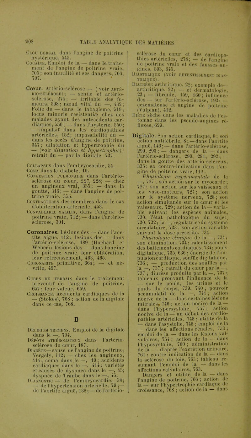 Cloo dorsal dans l'angine de poitrine hystérique, 545. Cocaïne. Emploi de la — dans le traite- ment de L'angine de poitrine vraie, 705; son inutilité et ses dangers, 700, 707. Cœur. Artério-selérose — ( voir arté- riosclérose) ; — sénile et artério- sclérose, 274; — irritable des fu- meurs, 508 ; nœud vital du —, 132 : Folie du — dans le tabagisme, 519; locus minoris resistentia; chez des malades ayant des antécédents car- diaques, 550; — dans l'hystérie, 550; — impulsif dans les cardiopathies artérielles, 152; impassibilité du dans les accès d'angine de poitrine, ♦147 ; dilatation et hypertrophie du — (voir dilatation et hypertrophie) ; retrait du — par la digitale, 737. Col lapsus dans l'embryocardie, 54. Coma dans le diabète, 1*9. Congestion pulmonaire dans l'artério- sclérose du cœur, 227, 228; — chez un angineux vrai, 35.*); — dans la goutte, 316; — dans l'angine de poi- trine vraie, 355. Contractures des membres dans le cas d'oblitération artérielle, 453. Convallaria MAiALis, dans l'angine de poitrine vraie, 712;— dans l'artério- sclérose, 301. Coronaires. Lésions des — dans l'aor- tite aiguë, 112; lésions des — dans l'artério-sclérose, 189 (Huchard et Weber); lésions des — dans l'angine de poitrine vraie, leur oblitération, leur rétrécissement, 463, 465. Coronarite primitive, 66i; — et né- vrite, 497. Ci res de terrain dans le traitement préventif de l'angine de poitrine, 657 ; leur valeur, 659. Croissance. Accidents cardiaques de la — (Stokes), 768 ; action de la digitale dans ce cas, 768. D Delirium tremens. Emploi de la digitale dans le —, 794. DÉPÔTS ATHÉROMATEUX dans l'artério- sclérose du cœur, 187. Diabète—cause de l'angine de poitrine, VerKely, 112; — chez les angineux, 414; coma dans le—, 19; accidents cardiaques dans le —, 414; variétés et causes de dyspnée dans le —, 45; dyspnée de Traube dans le —, 45. Diagnostic — de l'embryocardie, 58; — de l'hypertension artérielle, 79;— de l'aorlite aiguë, 138; —de l'artério- sclérose du cœur et des cardiopa- thies artérielles, 278; — de l'angine de poitrine vraie et des fausses an- gines, 593 , 645. Diastolique (voir retentissement dias- tolique). DlATHÊSE arthritique, 22; exemple de- arthritique, 22; — et dermatologie, 23; — libroïde, 159, 160 ; influence des— sur l'artério-sclérose, 193; — eczémateuse et angine de poitrine (Vulpian), 412. Diète sèche dans les maladies de l'es- tomac dans les pseudo-angines ré- flexes, 629. Digitale. Son action cardiaque, 8; son action antifébrile, 8; —dans l'aortite aiguë, 146;— dans l'artério-sclérose, 290, 293 ; — dangers de la — dans l'artério-sclérose, 290, 291, 292; — dans la goutte des artério-scléreux, 335; sa contre-indication dans l'an- gine de poitrine vraie, 112. Physiologie expérimentale de la —, 727 ; son action sur le myocarde ; 727 ; son action sur les vaisseaux et les vaso-moteurs, 727 ; son action sur le système nerveux, 728 ; son action simultanée sur le cœur el les vaisseaux, 729; action de la — varia- ble suivant les espèces animales, 730, l'état pathologique du sujet. 730, 732; la—, régulatrice du système circulatoire, 733 ; son action variable suivant la dose prescrite. 73 i. Physiologie clinique de la —, 73i; son élimination, 734; ralentissement des battements cardiaques, 734; pouls digitalique, 735, 636 ; énergie de l'im- pulsion cardiaque, souffle digitalique, 736 ; — production des souffles par la —, 737 ; retrait du cœur par la —, 737 ; diurèse produite parla—, 737 ; tableaux prouvant l'influence de la — sur le pouls, les urines et le poids du corps, 739, 740; pouvoir accumulatif de la —, 741; action nocive de la — dans certaines lésions m i traies» 746 ; action nocive de la- dans l'hypersystolié, 747 ; aclimi nocive de la— au début des cardio- pathies artérielles, 748 ; utilité de la — dans l'asystolie, 748 ; emploi de la — dans les affections rénales, 753 ; emploi de la — dans les lésions val- vulaires, 754 ; action de la — dans l'hyposystolie, 760 ; administration de la - d'après l'excrétion urinaire, 761 ; contre indication de la — dan- la sclérose du foie, 763 ; tableau ré- sumanl l'emploi de la ■ dans les alTecl ions valvulaires, 763. Dangers et utilité de la — dans l'angine de poitrine, 766 ; action de la — sur l'hypertrophie cardiaque de croissance, 768 ; action de la — dans
