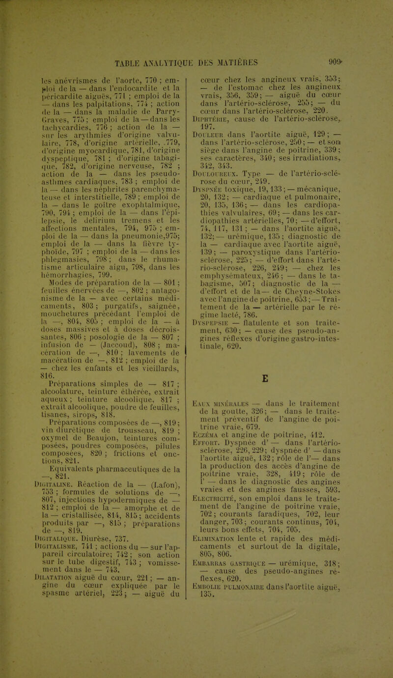 les anévrismes de l'aorte, 770 ; em- ploi <le la — dans l'endocardite et la péricardile aiguës, 771 ; emploi de la — dans les palpitations, 774 ; action de la — dans la maladie de Parry- ('■raves, 775; emploi de la — dans les tachycardies, 776 ; action de la — snr îes arythmies d'origine valvu- laire, 778, d'origine artérielle, .779, d'origine myocardiquc, 781, d'origine dyspeptique, 781 ; d'origine tabagi- qiie, 782, d'origine nerveuse, 782 ; action de la — dans les pseudo- asthmes cardiaques, 783 ; emploi de la — dans les néphrites parenchyma- teuse et interstitielle, 789 ; emploi de la — dans le goitre exophtalmique, 790, 794 ; emploi de la — dans l'épi- lepsie, le delirium tremens et les affections mentales, 794, 975 ; em- ploi de la — dans la pneumonie,975; emploi de la — dans la fièvre ty- phoïde, 797 ; emploi de la — dans les phlegmasies, 798 ; dans le rhuma- tisme articulaire aigu, 798, dans les hémorrhagies, 799. Modes de préparation de la — 801 ; feuilles énervées de —, 802 ; antago- nisme de la — avec certains médi- caments, 803 ; purgatifs, saignée, mouchetures précédant l'emploi de la —, 804, 805 ; emploi de la — à doses massives et à doses décrois- santes, 806 ; posologie de la — 807 ; infusion de — (Jaccoud), 808 ; ma- cération de —, 810 ; lavements de macération de —, 812 ; emploi de la — chez les enfants et les vieillards, 816. Préparations simples de — 817 ; alcoolalure, teinture éthérée, extrait aqueux ; teinture alcoolique, 817 ; extrait alcoolique, poudre de feuilles, tisanes, sirops, 818. Préparations composées de —, 819; vin diurétique de trousseau, 819 ; oxymel de Beaujon, teintures com- posées, poudres composées, pilules composées, 820 ; frictions et onc- tions, 821. Equivalents pharmaceutiques de la —, 821. Digitaline. Réaction de la — (Lafon), 753 ; formules de solutions de —, 807, injections hypodermiques de — 812 ; emploi de la — amorphe et de la — cristallisée, 814, 815; accidents produits par —, 815 ; préparations de —, 819. Digitalique. Diurèse, 737. Digitalisme, 741 ; actions du — sur l'ap- pareil circulatoire; 742 ; son action sur le tube digestif, 743 ; vomisse- ment dans le — 743. Dilatation aiguë du cœur, 221 ; — an- gine du cœur expliquée par le spasme artériel, 223 ; — aiguë du cœur chez les angineux vrais, 353; — de l'estomac chez les angineux vrais, 356, 359; — aiguë du cœur dans l'arlério-sclérose, 255; — du cœur dans l'artério-sclérose, 220. Diphtérie, cause de l'artério-sclérose,. 197. Doi leur dans l'aortite aiguë, 129; — dans l'artério-sclérose, 250;— et soit sii'ge dans l'angine de poitrine, 339; ses caractères, 340 ; ses irradiations^ 342, 343. Dolloi relx. Type — de l'artério-sclé- rose du cœur, 249. Dyspnée toxique, 19,133 ; — mécanique, 20, 132; — cardiaque et pulmonaire, 20,135,136;— dans les cardiopa- thies valvulaires, 69; — dans les car- diopathies artérielles, 70; —d'effort, 74, 117, 131 ; — dans l'aortite aiguë, 132;—urémique, 135 ; diagnostic de la — cardiaque avec l'aortite aiguë, 139; — paroxystique dans l'artério- sclérose, 225; — d'effort dans l'arté- rio-sclérose, 226, 249; — chez les emphysémateux, 246; — dans le ta- bagisme, 507; diagnostic de la — d'effort et de la— de Cheyne-StoUcs avec l'angine de poitrine, 653 ; — Trai- tement de la — artérielle par le ré- gime lacté, 786. Dyspepsie — flatulente et son traite- ment, 630; — cause des pseudo-an- gines réflexes d'origine gastro-intes- tinale, 620. E Eaux minérales — dans le traitement de la goutte, 326; — dans le traite- ment préventif de l'angine de poi- trine vraie, 679. Eczéma et angine de poitrine, 412. Effort. Dyspnée d' — dans l'artério- sclérose, 226,229; dyspnée d'— dans l'aortite aiguë, 132; rôle de 1'— dans la production des accès d'angine de poitrine vraie, 328, 419; rôle de V — dans le diagnostic des angines vraies et des angines fausses, 593. Electricité, son emploi dans le traite- ment de l'angine de poitrine vraie, 702 ; courants faradiques, 702, leur danger, 703; courants continus, 704, leurs bons effets, 704, 705. Elimination lente et rapide des médi- caments et surtout de la digitale, 805, 806. Embarras gastrkjie— urémique, 318; — cause des pseudo-angines ré- flexes, 620. Embolie pulmonaire dans l'aortite aiguë, 135.