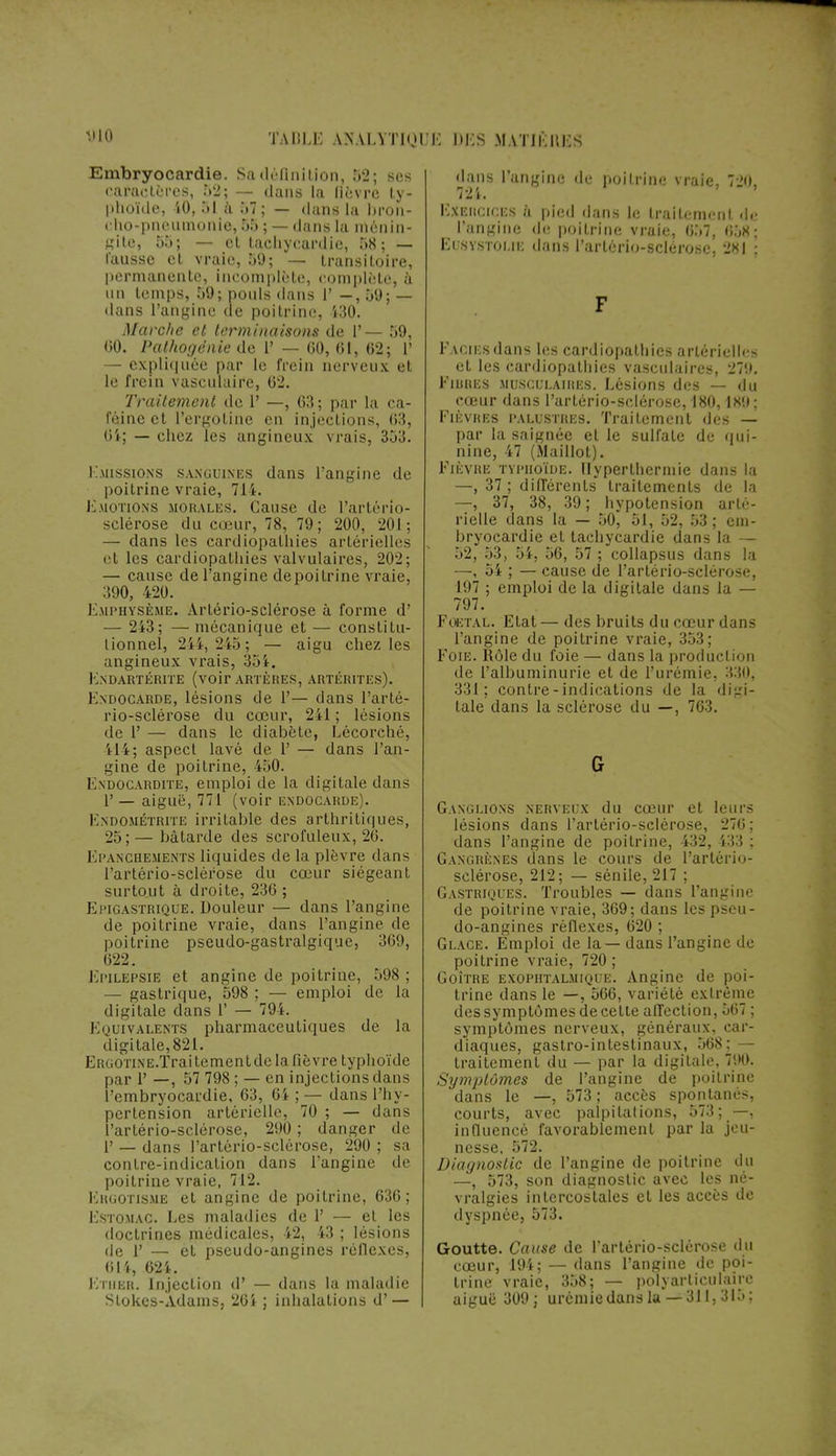 Embryocardie. Sa définition, 52; ses caractères, 52; — dans la lièvre ty- phoïde, 40, 51 à 57; — duns la bron- cho-pneumonie, 55 ; — dans la ménin- gite, 55; — et tachycardie, 58; — l'ausse et vraie, 59; — transitoire, permanente, incomplète, complète, à un temps, 59; pouls dans 1' —, 59; — dans l'angine de poitrine, 430. Marche et terminaisons de 1'— 59, 00. Palhogënie de 1' — 00, 01, 02; 1' — expliquée par le frein nen eux el le frein \ asculaife, 62. Traitement de 1' —, 63 ; par la ca- féine et l'ergoline en injections, 03, dans l'angine de poitrine vraie, 720, 124. 8i; chez les angineux vrais, 353. Emissions sanguines dans l'angine de poitrine vraie, 714. Emotions morales. Cause de l'artério- sclérose du cœur, 78, 79; 200, 201; — dans les cardiopathies artérielles et les cardiopathies valvulaires, 202; — cause de l'angine de poitrine vraie, 390, 420. Emphysème. Artério-sclérose à forme d' — 243; — mécanique et — constitu- tionnel, 241, 2i5; — aigu chez les angineux vrais, 354. ENDARTÉRITE (voir ARTÈRES, ARTÉRITES). Endocarde, lésions de V— dans l'arté- rio-sclérose du cœur, 241 ; lésions de 1' — dans le diabète, Lécorché, 414; aspect lavé de 1' — dans l'an- gine de poitrine, 450. Endocardite, emploi de la digitale dans 1' — aiguë, 771 (voir endocarde). Endométrite irritable des arthritiques, 25;— bâtarde des scrofuleux, 20. ëpanchements liquides de la plèvre dans l'artério-sclérose du cœur siégeant surtout à droite, 230 ; Epigastrique. Douleur — dans l'angine de poitrine vraie, dans l'angine de poitrine pseudo-gastralgique, 309, 022. Epilepsie et angine de poitriue, 598 ; — gastrique, 598 ; — emploi de la digitale dans 1* — 794. Equivalents pharmaceutiques de la digitale,82i. ERGOTiNE.Traitementde la fièvre typhoïde par 1' —, 57 798 ; — en injections dans Pembryocardie, 03, 04 ; — dans l'hy- pertension artérielle, 70 ; — dans l'artério-sclérose, 290 ; danger de 1' — dans l'artério-sclérose, 290 ; sa contre-indication dans l'angine de poitrine vraie, 712. Ergotisme et angine de poitrine, 030; Estomac. Les maladies de 1' — et les doctrines médicales, 42, 43 ; lésions de 1' — et pseudo-angines réflexes, (il4, 624. Etuer. Injection d' — dans la maladie Stokes-Adams, 204 ; inhalations d' — Exercices à pied dans le traitement de l'angine de poitrine vraie, 057, (i.'jS; Ei svstoi.ii; dans l'artério-sclérose. 281 : Faciès dans les cardiopathies artérielles et les cardiopathies vasculaires, 279. Fibres .musculaires. Lésions des — du cœur dans l'artério-sclérose, 180,189 ; Fièvres palustres. Traitement des — par la saignée et le sulfate de qui- nine, 47 (Maillot). Fièvre typhoïde. Hyperthermie dans la —, 37 ; différents traitements de la —, 37, 38, 39 ; hypotension arté- rielle dans la — 50, 51, 52, 53 ; em- bryocardie et tachycardie dans la — 52, 53, 54, 50, 57 ; collapsus dans la —, 54 ; — cause de l'artério-sclérose, 197 ; emploi de la digitale dans la — 797. Foetal. Etat — des bruits du cœur dans l'angine de poitrine vraie, 353; Foie. Rôle du foie — dans la production de l'albuminurie et de l'urémie, 331), 331; contre-indications de la digi- tale dans la sclérose du —, 703. Ganglions nerveux du cœur et leurs lésions dans l'artério-sclérose, 270; dans l'angine de poitrine, 432, 433 ; Gangrènes dans le cours de l'artério- sclérose, 212; — sénile, 217 ; Gastriques. Troubles — dans l'angine de poitrine vraie, 309; dans les pseu- do-angines réflexes, 020 ; Glace. Emploi de la — dans l'angine de poitrine vraie, 720 ; Goitre exophtalmique. Angine de poi- trine dans le —, 506, variété extrême des symptômes de cette affection, 567 ; symptômes nerveux, généraux, car- diaques, gastro-intestinaux, 568; — traitement du — par la digitale, 790. Symptômes de l'angine de poitrine dans le —, 573; accès spontanés, courts, avec palpitations, 573; —, influencé favorablement par la jeu- nesse. 572. Diagnostic de l'angine de poitrine du —, 573, son diagnostic avec les né- vralgies intercostales el les accès de dyspnée, 573. Goutte. Cause de l'artério-sclérose du cœur, 194; — dans l'angine de poi- trine vraie, 358; — polyarliculaiiv aiguë 309; urémie dans lu — 311,315;