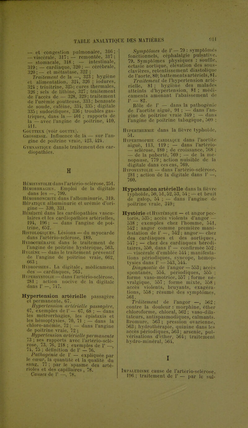 — et congestion pulmonaire, 310; — viscérale, 317;— remontée, 317; — stomacale, 318 ; — intestinale, 319; — cardiaque, 320; — cérébrale, 3-20 ; — et métastase, 322 ; Traitement de la —, 323 ; hygiène ët alimentation, 324, 326 ; iodures, 324 ; trinitrine, 325; cures thermales, 326; sels de lilhine, 327 ; traitement de l'accès de — 328, 329; traitement de l'urémie goutteuse, 333; benzoate de soude, caféine, 334, 335 ; digitale 335; sudorifiques, 336; troubles gas- triques, dans la — 401 ; rapports de la —avec l'angine de poitrine, 410, il!. Goutteux (voir goutte). Grossesse. Influence de là — sur l'an- gine de poitrine vraie, 423, 424. Gymnastique dansle traitement des car- diopathies. K Hémisystolie dans l'artério-sclérose, 251. Hémorrhagies. Emploi de la digitale dans les —, 799. IlihiouRONCHiTE dans l'albuminurie, 319. Hépatique albuminurie et urémie d'ori- gine — 330, 331. Hérédité dans les cardiopathies vascu- laires et les cardiopathies artérielles, 194, 196; — dans l'angine de poi- trine, 652. IIistologiques. Lésions — du myocarde dans l'artério-sclérose, 189. Hydrothérapie dans le traitement de l'angine de poitrine hystérique, 563. Hygiène — dans le traitement préventif de l'angine de poitrine vraie, 662, 663 ; IIydropisies. La digitale, médicament des — cardiaques, 763. Il yi'ersystolie — dans l'artério-sclérose, 281 ; action nocive de la digitale dans 1' —, 717. Hypertension artérielle passagère et permanente, 67. Hypertension artérielle passagère, 67, exemples de 1' — 67, 68 ; — dans les métrorrhagies, les épistaxis et les hémoptysies, 70, 71 ; — dans la chloro-anémie, 72 ; — dans l'angine de poitrine vraie, 72 ; Hypertension artérielle permanente 73 ; ses rapports avec l'artério-sclé- rose, 73, 76, 218 ; exemples de 1' —, 74, 75 ; définition de 1' — 76. Pathogénie de 1' — expliquée par le cœur, la quantité et la qualité du sans, 77 ; par le spasme des arté- rioles et dos capillaires, 78. Causes de 1' —, 78. Symptômes de 1' — 79 : symptômes fonctionnels, céphalalgie pulsalive. 79. Symptômes physiques : souffle, ectasie aortique, élévation des sou — clavières, retentissement diastoli<jih- de l'aorte, 80; battements artériels, 81. Traitement de l'hypertension arté- rielle, 81 ; hygiène des malades atteints d'hypertension, 81 ; médi- caments amenant l'abaissement de 1' — 82. Rôle de 1' — dans la pathogénie de l'aortite aiguë, 91 ; — dans l'an- gine de poitrine vraie 349 ; — dans l'angine de poitrine tabagique, 509 : Hyperthermie dans la fièvre typhoïde. 51. Hypertrophie cardiaque dans l'aortite aiguë, 113, 119; — dans l'artério- — sclérose, 180 ; de croissance, 768 ; — de la puberté, 769 ; — de la mé- nopause, 779 ; action nuisible de la digitale dans ces cas, 769. Hyposystolie — dans l'artério-sclérose. 281 ; action de la digitale dans 1' —, 760. Hypotension artérielle dans la lièvre typhoïde, 50, 51,52,53, 54; — et bru il de galop, 54 ; — dans l'angine de poitrine vraie, 349; Hystérie et 11 ystérique — et angor pec- toris, 535; accès violents d'angor — 538 ; exemples chez l'homme, 541. 542 ; angor comme première mani- festation de 1' —, 542; angor — chez des cardiaques et des aorliques, 547 ; — chez des cardiaques hérédi- taires, 550, dans 1' — confirmée 552: — viscérale d'emblée 544 ; manifesta- tions périodiques, syncope, hémop- tysies dans 1' —543, 544. Diagnostic de l'angor — 553; accès spontanés, 554, périodiques, 555 ; forme vaso-motrice, 557 ; forme né- vralgique, 557 ; forme mixte, 558 ; accès violents, bruyants, exagéra- tions, 558; résumé des symptômes, 561. Traitement de l'angor —, 562 : contre la douleur : morphine, éther chloroforme, chloral, 562; vaso-dila- tateurs, antispasmodiques, calmants. Bromure, 563 ; pression ovarienne. 563; hydrothérapie, quinine dans les accès périodiques, 563 ; arsenic, pul- vérisations d'èther, 564; traitement bydro-minéral, 564. I Impaludisme cause de l'artério-sclérose. 196; traitement de V— par le sul-