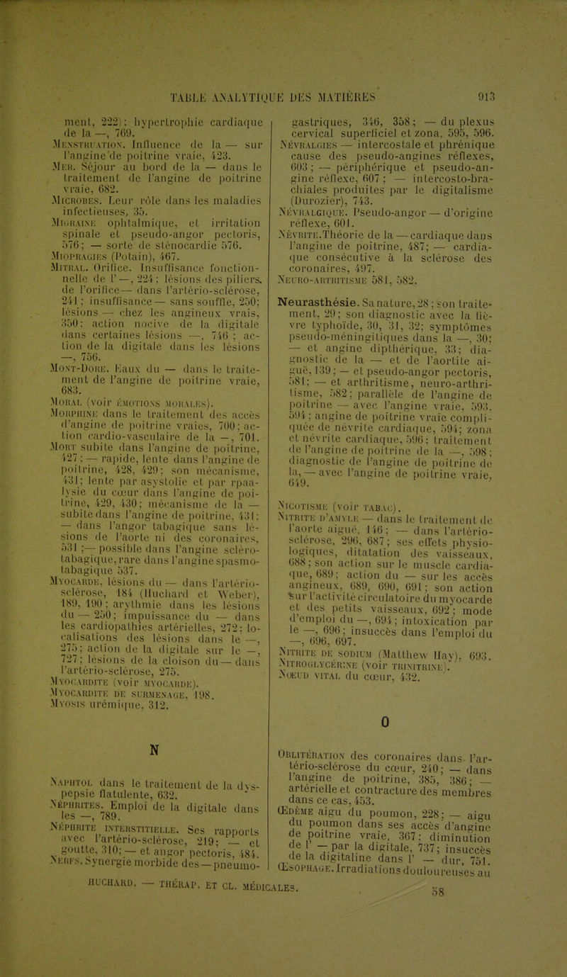 nient. 222 : hypertrophie cardiaque de la —, 769. Menstruation. Influence do la — sur l'angine'de poitrine vraie. 423. Mer. Séjour au bord de la — dans le traitement de l'angine de poitrine vraie, 682. MICROBES. Leur rôle dans les maladies infectieuses, 35. Migraine ophtalmique, el irritation spinale et pseudo-angor pectoris, 576; — sorte de sténocardie 576. Miopragies (Potain), 467. Mural. Orifice. Insuffisance fonction- nelle de 1'—, 224; lésions des piliers, de l'orifice— dans l'arlério-sclérosc, 241 ; insuffisance — sans souffle, 250; lésions — chez les angineux vrais, 350: action nocive de la digitale dans certaines lésions —. 746 ; ac- tion de la digitale dans les lésions —, 756. Mont-Dohe. Kaux du — dans le traite- ment de l'angine de poitrine vraie, us::. Moral (voir émotions morales). Morphine dans le traitement des accès d'angine de poitrine vraies, 700; ac- tion eardio-vasculaire de la — , 701. Mort subite dans l'angine de poitrine, 427 ; — rapide, lente dans l'angine de poitrine, 428, 429; son mécanisme, 431; lente par asyslolie et par rpaa- lysie du cœur dans l'angine de poi- trine, 429, 430; mécanisme de la — subite dans l'angine de poitrine. 431: — dans l'angor tabagique sans lé- sions de l'aorte ni des coronaires, 531 ;— possible dans l'angine scléro- tabagique,rare dans l'angine spasmo- tabagique 537. Myocarde, lésions du — dans l'artério- sclérose, 184 (Iluchard et Weber), 189, 190 ; arythmie dans les lésions du — 250; impuissance du — dans les cardiopathies artérielles, 272: lo- calisations des lésions clans le —, 27.»; action de la digitale sur le —. 727; lésions de la cloison du—dans Partério-selèrose, 275. MVOCARDITE (voir MYOCARDE). MyOGARDITE DE SURMENAGE, 198. Myosis urémique, 312. N NaphTûl dans le traitement de la dys- pepsie lïatulente, 632. Néphrites. Emploi de la digitale dans les —, 789. Néphrite interstitielle. Ses rapports avec l'artério-sclérose, 219; — et goutte, 310; — et ansor pectoris, 484 SERFS.Synergie morbide des —pneumo- gastriques, 346, 358; —du plexus cervical superficiel et zona, 595, 596. .Névralgies— intercostale et phrènique cause des pseudo-angines réflexes, 603 ; — périphérique et pseudo-an- gine réflexe, 607 ; — inlercosto-bra- chiales produites par le digitalisme (Durozier), 743. Névralgique. Pseudo-angor — d'origine réflexe, 601. .Névrite.Théorie de la — cardiaque dans l'angine de poitrine, 487; — cardia- que consécutive à la sclérose des coronaires, 497. .Neiro-artritisme 581. 582. Neurasthésie. Sa nature, 28 ; son traite- ment, 29; son diagnostic avec la liè- vre typhoïde, 30, 31, 32; symptômes pseudo-méningitiques dans la —. 30; — et angine dipthérique, 33; dia- gnostic de la — et de l'âortite ai- guë, 139; — el pseudo-angor pectoris, 581; — et arthritisme, neuro-arthri- lisme, 582; parallèle de l'angine de poitrine — avec l'angine vraie. 593, 591; angine de poitrine vraie compli- quée de névrite cardiaque, 594; zona et névrite cardiaque, 596; traitement de l'angine de poitrine de la —. 598; diagnostic de l'angine de poitrine de la,— avec l'angine de poitrine vraie, 6i9. Nicotisme (voir tabac). Nitrite d'amm.e — dans le traitement de 1 aorte aiguë, 146; — dans l'artério- sclérose, 296, 687 ; ses eflets physio- logiques, dilatation des vaisseaux, 688; son action sur le muscle cardia- que, 689; action du — sur les accès angineux, 689, 690, 691 ; son action ^ur l activité circulatoire du myocarde et des petils vaisseaux, 692; mode d'emploi du —, 694; intoxication par le —, 696; insuccès dans l'emploi du —, 696, 697. 1 Nitkite M souk m (Matlhew Ilay), 693. ^Nitroglycérine (voir trinitrine). Noeud vital du cœur. 432. HUCHÀRD. — THÉU.U. ET CL. MÉDICALES, Oblitération des coronaires dans- l'ar- tério-sclérose du cœur, 240; — dans 1 angine de poitrine, 385, 386; — artérielle el contracture des membres dans ce cas, 453. Œdème aigu du poumon, 228; — aigu du poumon clans ses accès d'angine de poitrine vraie, 367: diminution . T-P?/,1.* diPitale, 737; insuccès de la digitaline dans 1' - dur, 751. Œsophage.Irradiations douloureuses au 58