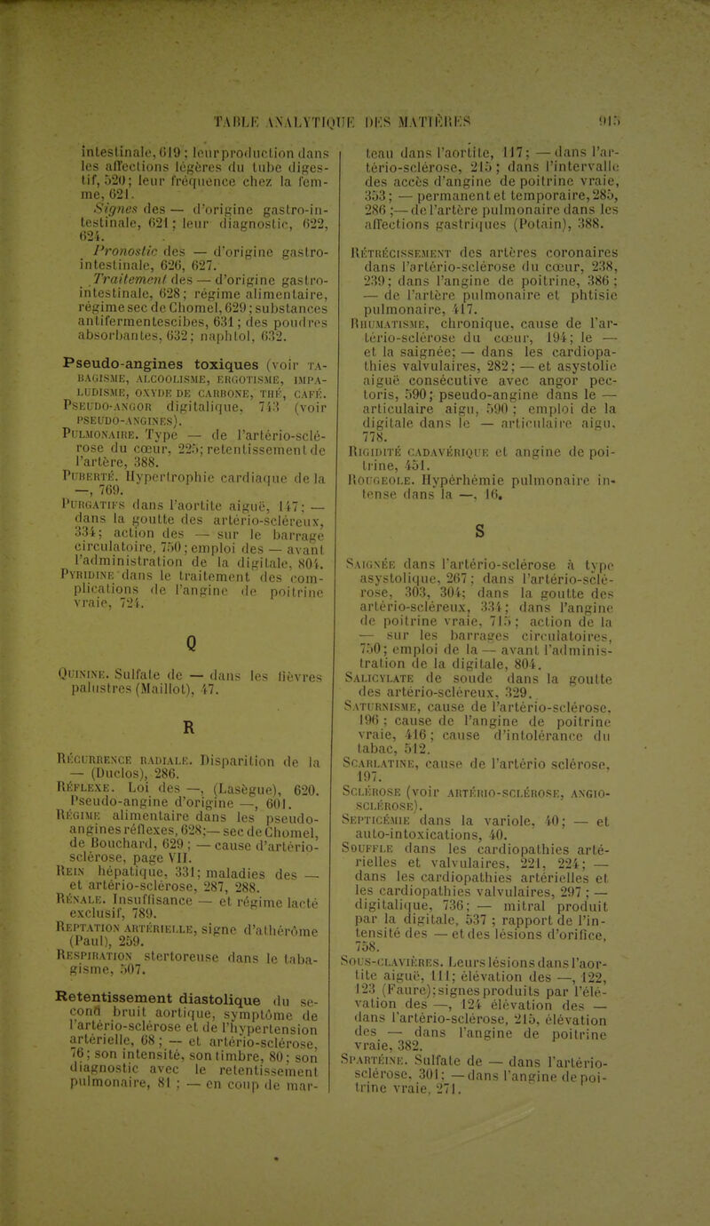 TAIII.K \\ALVTInlTK UKS MATIKI'.KS inlestinalc, 019 : loin-production dans les affections légères du tube diges- tif, 520; leur fréquence chez la fem- me, 021. Signes des — d'origine gastro-in- testinale, 621 ; leur diagnostic, 622, 024. Pronostic des — d'origine gastro- intestinale, 620, 027. Traitement des — d'origine gastro- intestinale, 028; régime alimentaire, régime sec de Chomel, 629 ; substances antifermentescibes, 631 ; des poudres absorbantes, 032; naphlol, 032. Pseudo-angines toxiques (voir i \- liAGISME, ALCOOLISME, ERGOTISME, IMPA- LUDISME, OXYDE DE CAKBONE, THÉ, CAFÉ. Pseudo-angor digitalique, 743 (voir PSEUDO-ANGINF.s). Pulmonaire. Type — de Partério-sclé- rose du cœur, 225; retentissement de l'artère, 388. Puberté. Ilyperlrophie cardiaque delà —, 769. Purgatifs dans l'aortite aiguë, 147; — dans la goutte des artério-scléreux, 334; action des — sur le barrage circulatoire, 750; emploi des — avant l'administration de la digitale, 804. Pyridine dans le traitement des com- plications de l'angine de poitrine vraie, 721. Q Quinine, Sulfate de — dans les lièvres palustres (Maillot), 17. R Récurrence radiale. Disparition de la — (Duclos), 286. Réflexe. Loi des —, (Lasègue), 620. Pseudo-angine d'origine —, 601. Régime alimentaire dans les pseudo- angines réflexes, 628;— sec de Chomel, de Bouchard, 629 ; — cause d'artério- sclérose, page Vil. Rein hépatique, 331; maladies des — et artério-sclérose, 287, 288. Rénale. Insuffisance — et régime lacté exclusif, 789. Reptation artérielle, signe d'athérôme (Paul), 259. Respiration stertoreuse dans le taba- gisme, 507. Retentissement diastolique du se- cond bruit aortique, symptôme de Partério-sclérose et de l'hypertension artérielle, 68 ; — et, artério-sclérose 76; son intensité, son timbre, 80; son diagnostic avec le retentissement pulmonaire, 81 : — en coup de mar- teau dans l'aortite, 117; — dans Par- tério-sclérose, 215 ; dans l'intervalle des accès d'angine de poitrine vraie, 353; — permanent et temporaire, 285, 286 ;—de l'artère pulmonaire dans les affections gastriques (Potain), 388. P.étrécissement des artères coronaires dans Partério-sclérose du cœur, 238, 239; dans l'angine de poitrine, 386; — de l'artère pulmonaire et phtisie pulmonaire, 417. Rhumatisme, chronique, cause de Par- tério-sclérose du cœur, 194; le — et la saignée; — dans les cardiopa- thies valvulaires, 282; — et asystolie aiguë consécutive avec angor pec- toris, 590; pseudo-angine dans le — articulaire aigu, 590 ; emploi de la digitale dans le — articulaire aigu. 778. Rigidité cadavérique et angine de poi- trine, 451. Rougeole. Hypèrhémie pulmonaire in- tense dans la —, 16. S Saignée dans Partério-sclérose à type asystolique, 267 ; dans Partério-sclé- rose, 303, 304; dans la goutte des artério-scléreux, 334; dans l'angine de poitrine vraie, 715; action de la — sur les barrages circulatoires, 750; emploi de la— avant l'adminis- tration de la digitale, 804. Salicylate de soude dans la goutte des artério-scléreux, 329. Saturnisme, cause de Partério-sclérose. 190; cause de l'angine de poitrine vraie, -410; cause d'intolérance du ^ tabac, 512. Scarlatine, cause de l'artério sclérose, . 107. Sclérose (voir artério-sclérose, angio- sclérose). Septicémie dans la variole, 40; — et auto-intoxications, 40. Souffle dans les cardiopathies arté- rielles et valvulaires, 221, 224; — dans les cardiopathies artérielles et les cardiopathies valvulaires, 297 ; — digitalique, 736; — mitral produit par la digitale, 537 ; rapport de l'in- tensité des — et des lésions d'orifice, 758. Sous-clavières. Leurs lésion s dans l'aor- tite aigue, NI; élévation des —, 122, 123 (Faure); signes produits par l'élé- vation des —, 124 élévation des — dans Partério-sclérose, 215, élévation des — dans l'angine de poitrine vraie, 382. Spartéine. Sulfate de — dans Partério- sclérose. 301; — dans l'angine depoi- tnne vraie, 271.