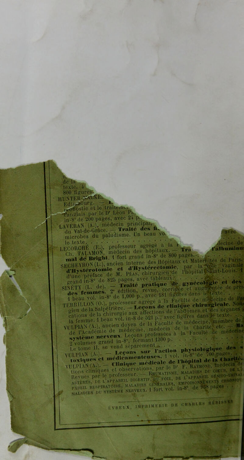 n. de La 800 m nti;i;o:alki Kdin.aourg. — ^ ' stic et le traiteur. Anglais par le IV Léon Pt. fn=8°de 200 pages, avec 2* p. LAVERAS (A.), médecin Pncipaj, du Val-de-Grâce. - Traite des microbes du paludisme. Un beau vo. ^ le texte i. . LECORGflÉ (EU, professeur agrège a la i .tftaMita- i i, TAl \MON. médecin des hôpitaux. *l4 m^l dé^Iîr ght. 1 fort grand in-8° de 800 pages. .. . . . • • • sfTÎeYRo (L.), ancien interne des Hôpitaux et.Ma eijntes de Iaiis. bfcd^Vtérotomie et d'Hystçrectomie, par la^v wfc noie ffi préface de M. Péan, chirurgien*? 1 hôp.talfgpt-Lou... 1 Fn 8° de 825 pages, avec lableaux : • • Qïffiîî ML de). - Traité pratique de *v„érolO|e et de* *5F! S dP la chirurg e aux aWtions de l'abdomen et^es organes f cations delà cniruibic au figures dansée texte. . • la femme. 1 beau vol in-8 de 521 p., avec t, vmembre de VULP1AN (A.), ancien do^en de ^cnUe de ^ ^ ^ ds%œè^ *ia FacuUé e m:dec:n: Volumes grand in-8», formant 1300 p • • • Le tome II, se vend séparément . . . . • de8 a VULPIAN A.). - ^Sa^s par le IV F. Raymond, hiedecinjç MALADIES DU SYSTEME N V H E U X , IMI'HIMl'.IUK DK CHA