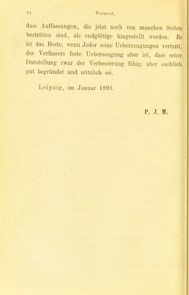 dass Auffassungen, die jetzt noch von manchen Seiten bestritten sind, als endgültige hingestellt werden. Es ist das Beste, wenn Jeder seine Ueberzeugungen vertritt, des Verfassers feste Ueberzeugung aber ist, dass seine Darstellung zwar der Verbesserung fähig, aber sachlich gut begründet und nützlich sei. Leipzig, im Januar 1898. P. J. M.