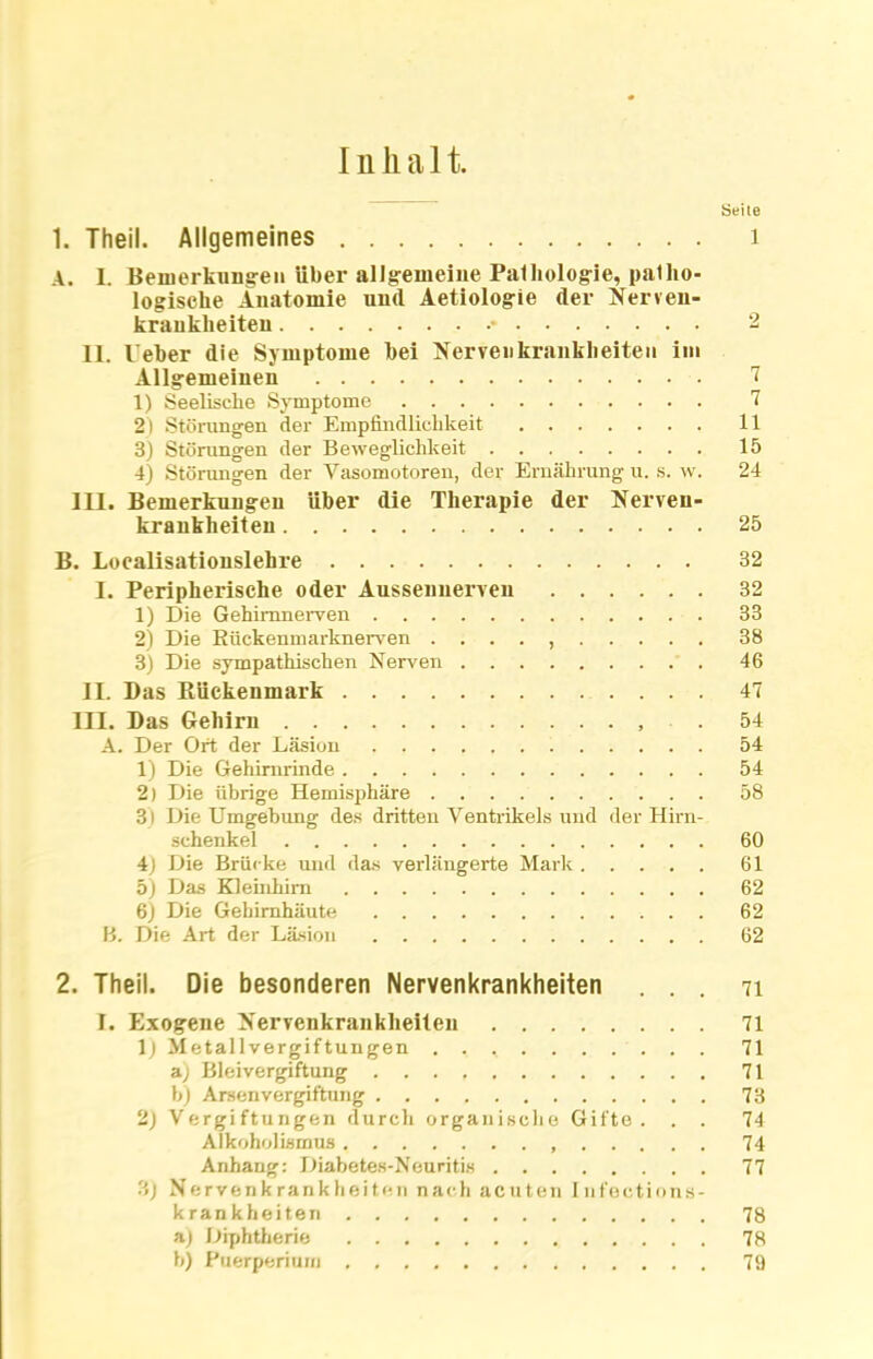 Inhalt. Seile 1. Theil. Allgemeines 1 A. L Bemerkungen über allgemeine Pathologie, patho- logische Anatomie und Aetiologie der Nerven- krankheiten • 2 11. leber die Symptome hei Nervenkrankheiten im Allgemeinen 7 1) Seelische Symptome 7 2) Störungen der Empfindlichkeit 11 3) Störungen der Beweglichkeit 15 4) Störungen der Vasomotoren, der Ernährung u. s. w. 24 111. Bemerkungen über die Therapie der Nerven- krankheiten 25 B. Loealisationslehre 32 I. Peripherische oder Aussenuerven ...... 32 1) Die Gehimnerven 33 2) Die Kückenmarknerven . ... , 38 3) Die sympathischen Nerven 46 II. Das Rückenmark 47 III. Das Gehirn . 54 A. Der Ort der Läsion 54 1) Die Gehirnrinde 54 2) Die übrige Hemisphäre 58 3) Die Umgehung des dritten Ventrikels und der Hirn- schenkel 60 4) Die Brücke und das verlängerte Mark 61 5) Das Kleinhirn 62 6) Die Gehirnhäute 62 B. Die Art der Läsion 62 2. Theil. Die besonderen Nervenkrankheiten ... 71 I. Exogene Nervenkrankheiten 71 lj Metallvergiftungen 71 a) Bleivergiftung 71 b) Arsenvergiftung 73 2) Vergiftungen durch organische Gifte. . . 74 Alkoholismus 74 Anhang: Diabetes-Neuritis 77 3) Nervenkrankheiten nach acuten Infections- krankheiten 78 a) Diphtherie 78 b) Puerperium 79