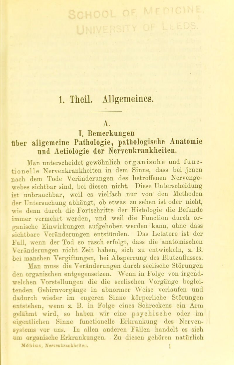 A. I. Bemerkungen über allgemeine Pathologie, pathologische Anatomie und Aetiologie der Nervenkrankheiten. Man unterscheidet gewöhnlich organische und func- tionelle Nervenkrankheiten in dem Sinne, dass bei jenen nach dem Tode Veränderungen des betroffenen Nervenge- webes sichtbar sind, bei diesen nicht. Diese Unterscheidung ist unbrauchbar, weil es vielfach nur von den Methoden der Untersuchung abhängt, ob etwas zu sehen ist oder nicht, wie denn durch die Fortschritte der Histologie die Befunde immer vermehrt werden, und weil die Function durch or- ganische Einwirkungen aufgehoben werden kann, ohne dass sichtbare Veränderungen entstünden. Das Letztere ist der Fall, wenn der Tod so rasch erfolgt, dass die anatomischen Veränderungen nicht Zeit haben, sich zu entwickeln, z. B. bei manchen Vergiftungen, bei Absperrung des Blutzuflusses. Man muss die Veränderungen durch seelische Störungen den organischen entgegensetzen. Wenn in Folge von irgend- welchen Vorstellungen die die seelischen Vorgänge beglei- tenden Gehirnvorgänge in abnormer Weise verlaufen und dadurch wieder im engeren Sinne körperliche Störungen entstehen, wenn z. B. in Folge eines Schreckens ein Arm gelähmt wird, so haben wir eine psychische oder im eigentlichen Sinne functioneile Erkrankung des Nerven- systems vor uns. In allen anderen Fällen handelt es sich um organische Erkrankungen. Zu diesen gehören natürlich MSblns, NertenkraDkheitea. 1