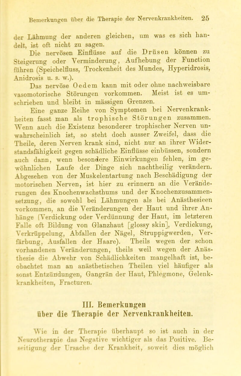 der Lähmung der anderen gleichen, um was es sich han- delt, ist oft nicht zu sagen. Die nervösen Einflüsse auf die Drüsen können zu Steigerung oder Verminderung, Aufhebung der Function führen (Speichelfluss, Trockenheit des Mundes, Hyperidrosis, Anidrosis u. s. w.). Das nervöse Oedem kann mit oder ohne nachweisbare vasomotoriscbe Störungen Vorkommen. Meist ist es um- schrieben und bleibt in massigen Grenzen. Eine ganze Reihe von Symptomen bei Nervenkrank- heiten fasst man als trophische Störungen zusammen. Wenn auch die Existenz besonderer trophischer Nerven un- wahrscheinlich ist, so steht doch ausser Zweifel, dass die Theile, deren Nerven krank sind, nicht nur an ihrer Wider- standsfähigkeit gegen schädliche Einflüsse einbüssen, sondern auch dann, wenn besondere Einwirkungen fehlen, im ge- wöhnlichen Laufe der Dinge sich nachtheilig verändern. Abgesehen von der Muskelentartung nach Beschädigung der motorischen Nerven, ist hier zu erinnern an die Verände- rungen des Knochenwachsthums und der Knochenzusammen- setzung, die sowohl bei Lähmungen als bei Anästhesieen Vorkommen, an die Veränderungen der Haut und ihrer An- hänge (Verdickung oder Verdünnung der Haut, im letzteren Falle oft Bildung von Glanzhaut [glossy skin], Verdickung, Verkrüppelung, Abfallen der Nägel, Struppigwerden, Ver- färbung, Ausfallen der Haare). Theils wegen der schon vorhandenen Veränderungen, theils weil wegen der Anäs- thesie die Abwehr von Schädlichkeiten mangelhaft ist, be- obachtet man an anästhetischen Theilen viel häufiger als sonst Entzündungen, Gangrän der Haut, Phlegmone, Gelenk- krankheiten, Fracturen. III. Bemerkungen über die Therapie der Nervenkrankheiten. Wie in der Therapie überhaupt so ist auch in der Neurotherapic das Negative wichtiger als das Positive. Be- seitigung der Lrsache der Krankheit, soweit dies möglich