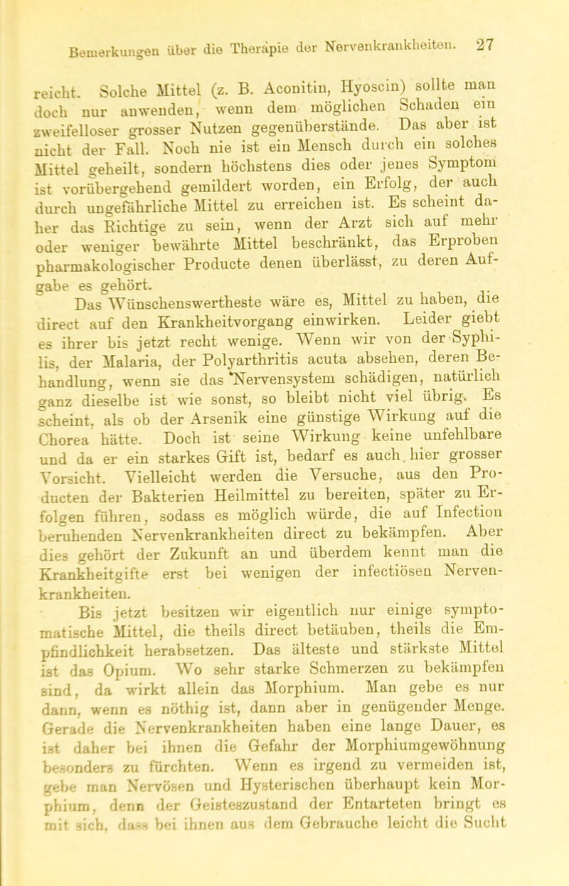 reicht. Solche Mittel (z. B. Aconitin, Hyoscin) sollte man doch nur an wenden, wenn dem möglichen Schaden ein zweifelloser grosser Nutzen gegenüberstände. Das aber ist nicht der Fall. Noch nie ist ein Mensch durch ein solches Mittel geheilt, sondern höchstens dies oder jenes Symptom ist vorübergehend gemildert worden, ein Erfolg, der auch durch ungefährliche Mittel zu erreichen ist. Es scheint da- her das Richtige zu sein, wenn der Arzt sich auf mehr oder weniger bewährte Mittel beschränkt, das Erproben pharmakologischer Producte denen überlässt, zu deien Aul- gabe es gehört. Das Wünschens wertheste wäre es, Mittel zu haben, die direct auf den Krankheitvorgang einwirken. Leider giebt es ihrer bis jetzt recht wenige. Wenn wir von der Syphi- lis, der Malaria, der Polyarthritis acuta absehen, deren Be- handlung, wenn sie das ‘Nervensystem schädigen, natürlich ganz dieselbe ist wie sonst, so bleibt nicht viel übrig. Es scheint, als ob der Arsenik eine günstige Wirkung auf die Chorea hätte. Doch ist seine Wirkung keine unfehlbare und da er ein starkes Gift ist, bedarf es auch hier grosser Vorsicht. Vielleicht werden die Versuche, aus den Pio- ducten der Bakterien Heilmittel zu bereiten, später zu Er- folgen führen, sodass es möglich würde, die auf Infection beruhenden Nervenkrankheiten direct zu bekämpfen. Aber dies gehört der Zukunft an und überdem kennt man die Krankheitgifte erst bei wenigen der infectiösen Nerven- krankheiten. Bis jetzt besitzen wir eigentlich nur einige sympto- matische Mittel, die theils direct betäuben, theils die Em- pfindlichkeit herabsetzen. Das älteste und stärkste Mittel ist da3 Opium. Wo sehr starke Schmerzen zu bekämpfen sind, da wirkt allein das Morphium. Man gebe es nur dann, wenn es nöthig ist, dann aber in genügender Menge. Gerade die Nervenkrankheiten haben eine lange Dauer, es ist daher bei ihnen die Gefahr der Morphiumgewöhnung besonders zu fürchten. Wenn es irgend zu vermeiden ist, gebe man Nervösen und Hysterischen überhaupt kein Mor- phium, denn der Geisteszustand der Entarteten bringt es mit sich, dass bei ihnen aus dem Gebrauche leicht die Sucht