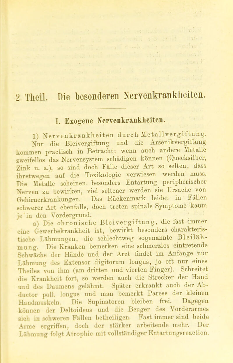 I. Exogene Nervenkrankheiten. 1) Nervenkrankheiten durch Metallvergiftung. Nur die Bleivergiftung und die Arsenikvergiftung kommen practisch in Betracht; wenn auch andere Metalle zweifellos das Nervensystem schädigen können (Quecksilber, Zink u. a.), so sind doch Fälle dieser Art so selten, dass ihretwegen auf die Toxikologie verwiesen werden muss. Die Metalle scheinen besonders Entartung peripherischer Nerven zu bewirken, viel seltener werden sie Ursache von Gehimerkrankungen. Das Rückenmark leidet in Fällen schwerer Art ebenfalls, doch treten spinale Symptome kaum je in den Vordergrund. a) Die chronische Bleivergiftung, die fast immer eine Gewerbekrankheit ist, bewirkt besonders charakteris- tische Lähmungen, die schlechtweg sogenannte Bleiläli- mung. Die Kranken bemerken eine schmerzlos eintretende Schwäche der Hände und der Arzt findet im Anfänge nur Lähmung des Extensor digitorum longus, ja oft nur eines Theiles von ihm (am dritten und vierten Finger). Schreitet die Krankheit fort, so werden auch die Strecker der Hand und des Daumens gelähmt. Später erkrankt auch der Ab- ductor poll. longus und man bemerkt Parese der kleinen Handmuskeln. Die Supinatoren bleiben frei. Dagegen können der Deltoideus und die Beuger des Vorderarmes sich in schweren Fällen betheiligen. Fast immer sind beide Arme ergriffen, doch der stärker arbeitende mehr. Der Lähmung folgt Atrophie mit vollständiger Entartungsreaction.