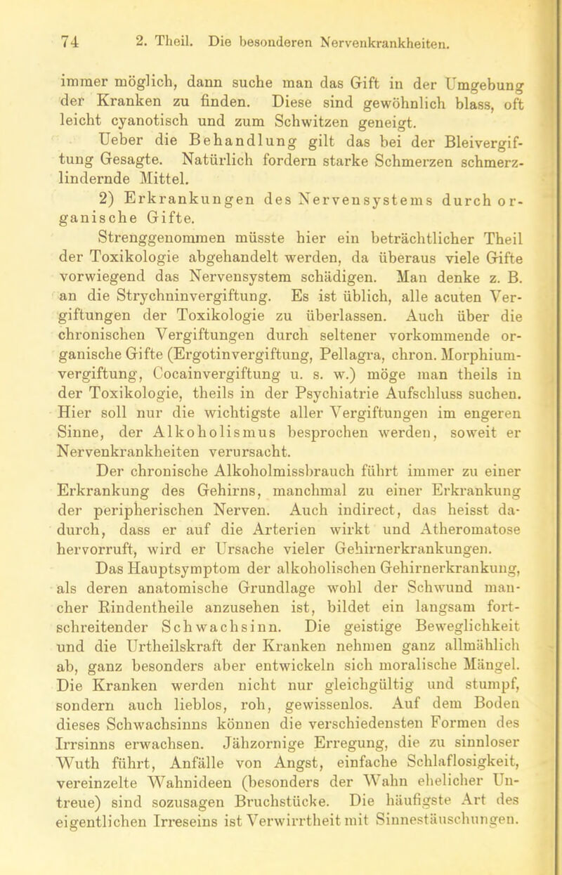 immer möglich, dann suche man das Gift in der Umgebung der Kranken zu finden. Diese sind gewöhnlich blass, oft leicht cyanotisch und zum Schwitzen geneigt. Ueber die Behandlung gilt das bei der Bleivergif- tung Gesagte. Natürlich fordern starke Schmerzen schmerz- lindernde Mittel. 2) Erkrankungen des Nervensystems durch or- ganische Gifte. Strenggenommen müsste hier ein beträchtlicher Theil der Toxikologie abgehandelt werden, da überaus viele Gifte vorwiegend das Nervensystem schädigen. Man denke z. B. an die Strychninvergiftung. Es ist üblich, alle acuten Ver- giftungen der Toxikologie zu überlassen. Auch über die chronischen Vergiftungen durch seltener vorkommende or- ganische Gifte (Ergotinvergiftung, Pellagra, chron. Morphium- vergiftung, Cocainvergiftung u. s. w.) möge man theils in der Toxikologie, theils in der Psychiatrie Aufschluss suchen. Hier soll nur die wichtigste aller Vergiftungen im engeren Sinne, der Alkoholismus besprochen werden, soweit er Nervenkrankheiten verursacht. Der chronische Alkoholmissbrauch führt immer zu einer Erkrankung des Gehirns, manchmal zu einer Erkrankung der peripherischen Nerven. Auch indirect, das heisst da- durch, dass er auf die Arterien wirkt und Atheromatose hervorruft, wird er Ursache vieler Gehirnerkrankungen. Das Hauptsymptom der alkoholischen Gehirnerkrankung, als deren anatomische Grundlage wohl der Schwund man- cher Rindentheile anzusehen ist, bildet ein langsam fort- schreitender Schwachsinn. Die geistige Beweglichkeit und die Urtheilskraft der Kranken nehmen ganz allmählich ab, ganz besonders aber entwickeln sich moralische Mängel. Die Kranken werden nicht nur gleichgültig und stumpf, sondern auch lieblos, roh, gewissenlos. Auf dem Boden dieses Schwachsinns können die verschiedensten Formen des Irrsinns erwachsen. Jähzornige Erregung, die zu sinnloser Wuth führt, Anfälle von Angst, einfache Schlaflosigkeit, vereinzelte Wahnideen (besonders der Wahn ehelicher Un- treue) sind sozusagen Bruchstücke. Die häufigste Art des eigentlichen Irreseins ist Verwirrtheit mit Sinnestäuschungen.