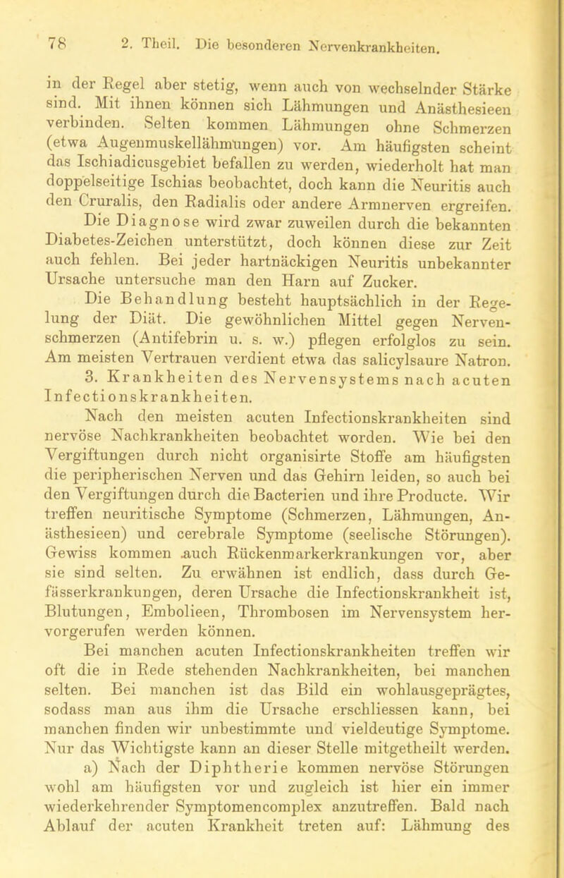 in dei Kegel aber stetig, wenn auch von wechselnder Stärke sind. Mit ihnen können sich Lähmungen und Anästhesieen veibinden. Selten kommen Lähmungen ohne Schmerzen (etwa Augenmuskellähmungen) vor. Am häufigsten scheint das Ischiadicusgebiet befallen zu werden, wiederholt hat man doppelseitige Ischias beobachtet, doch kann die Neuritis auch den Cruralis, den Radialis oder andere Armnerven ergreifen. Die Diagnose wird zwar zuweilen durch die bekannten Diabetes-Zeichen unterstützt, doch können diese zur Zeit auch fehlen. Bei jeder hartnäckigen Neuritis unbekannter Ursache untersuche man den Harn auf Zucker. Die Behandlung besteht hauptsächlich in der Rege- lung der Diät. Die gewöhnlichen Mittel gegen Nerven- schmerzen (Antifebrin u. s. w.) pflegen erfolglos zu sein. Am meisten Vertrauen verdient etwa das salicylsaure Natron. 3. Krankheiten des Nervensystems nach acuten Infectionskrankheiten. Nach den meisten acuten Infectionskrankheiten sind nervöse Nachkrankheiten beobachtet worden. Wie bei den Vergiftungen durch nicht organisirte Stoffe am häufigsten die peripherischen Nerven und das Gehirn leiden, so auch bei den Vergiftungen durch die Bacterien und ihre Producte. Wir treffen neuritische Symptome (Schmerzen, Lähmungen, An- ästhesieen) und cerebrale Symptome (seelische Störungen). Gewiss kommen .auch Rückenmarkerkrankungen vor, aber sie sind selten. Zu erwähnen ist endlich, dass durch Ge- fässerkrankungen, deren Ursache die Infectionskrankheit ist, Blutungen, Embolieen, Thrombosen im Nervensystem her- vorgerufen werden können. Bei manchen acuten Infectionskrankheiten treffen wir oft die in Rede stehenden Nachkrankheiten, bei manchen selten. Bei manchen ist das Bild ein wohlausgeprägtes, sodass man aus ihm die Ursache erschliessen kann, bei manchen finden wir unbestimmte und vieldeutige Symptome. Nur das Wichtigste kann an dieser Stelle mitgetheilt werden. a) Nach der Diphtherie kommen nervöse Störungen wohl am häufigsten vor und zugleich ist hier ein immer wiederkehrender Symptomencomplex anzutreffen. Bald nach Ablauf der acuten Krankheit treten auf: Lähmung des