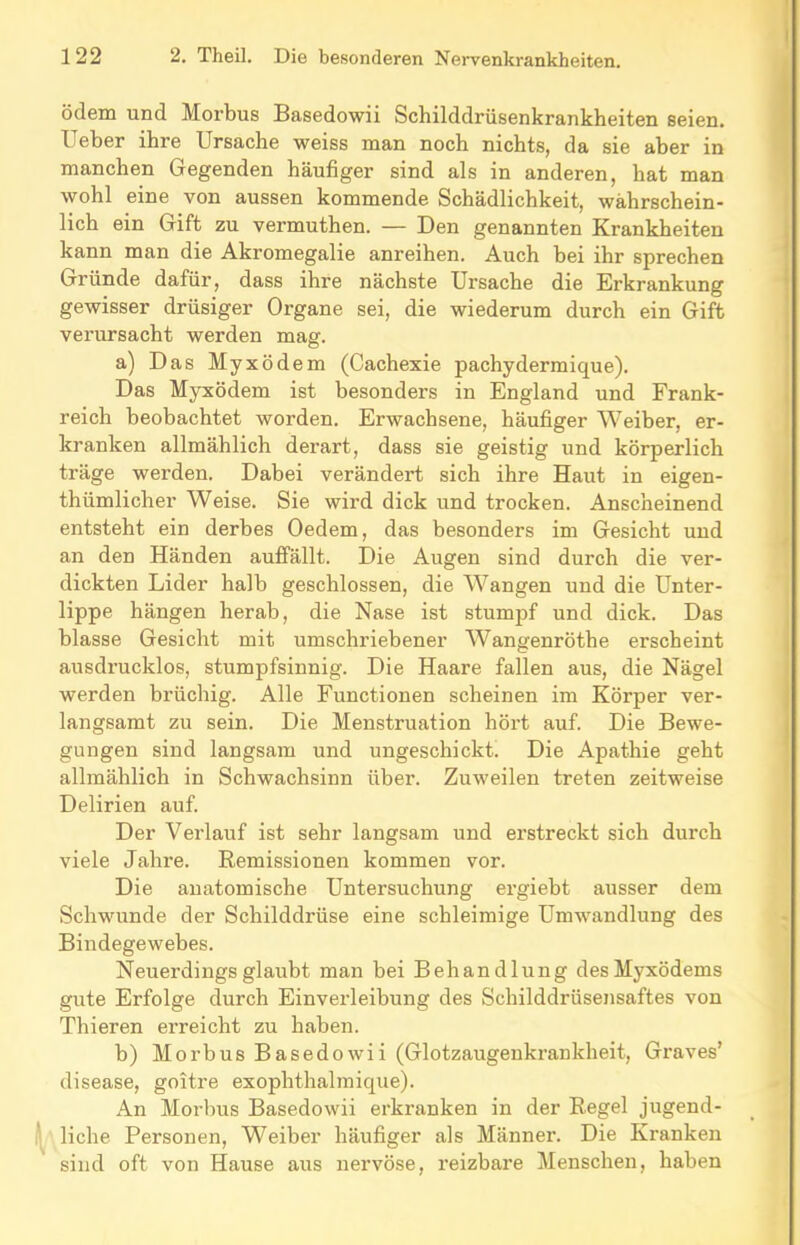 ödem und Morbus Basedowii Schilddrüsenkrankheiten seien. Ueher ihre Ursache weiss man noch nichts, da sie aber in manchen Gegenden häufiger sind als in anderen, hat man wohl eine von aussen kommende Schädlichkeit, wahrschein- lich ein Gift zu vermuthen. — Den genannten Krankheiten kann man die Akromegalie anreihen. Auch bei ihr sprechen Gründe dafür, dass ihre nächste Ursache die Erkrankung gewisser drüsiger Organe sei, die wiederum durch ein Gift vei’ursacht werden mag. a) Das Myxödem (Cachexie pachydermique). Das Myxödem ist besonders in England und Frank- reich beobachtet worden. Erwachsene, häufiger Weiber, er- kranken allmählich derart, dass sie geistig und körperlich träge werden. Dabei verändert sich ihre Haut in eigen- thümlicher Weise. Sie wird dick und trocken. Anscheinend entsteht ein derbes Oedem, das besonders im Gesicht und an den Händen auffällt. Die Augen sind durch die ver- dickten Lider halb geschlossen, die Wangen und die Unter- lippe hängen herab, die Nase ist stumpf und dick. Das blasse Gesicht mit umschriebener Wangenröthe erscheint ausdrucklos, stumpfsinnig. Die Haare fallen aus, die Nägel werden brüchig. Alle Functionen scheinen im Körper ver- langsamt zu sein. Die Menstruation hört auf. Die Bewe- gungen sind langsam und ungeschickt. Die Apathie geht allmählich in Schwachsinn über. Zuweilen treten zeitweise Delirien auf. Der Verlauf ist sehr langsam und erstreckt sich durch viele Jahre. Remissionen kommen vor. Die anatomische Untersuchung ergiebt ausser dem Schwunde der Schilddrüse eine schleimige Umwandlung des Bindegewebes. Neuerdings glaubt man bei Behandlung desMyxödems gute Erfolge durch Einverleibung des Schilddrüsensaftes von Thieren erreicht zu haben. b) Morbus Basedowii (Glotzaugenkrankheit, Graves’ disease, goitre exophthalmique). An Morbus Basedowii erkranken in der Regel jugend- liche Personen, Weiber häufiger als Männer. Die Kranken sind oft von Hause aus nervöse, reizbare Menschen, haben