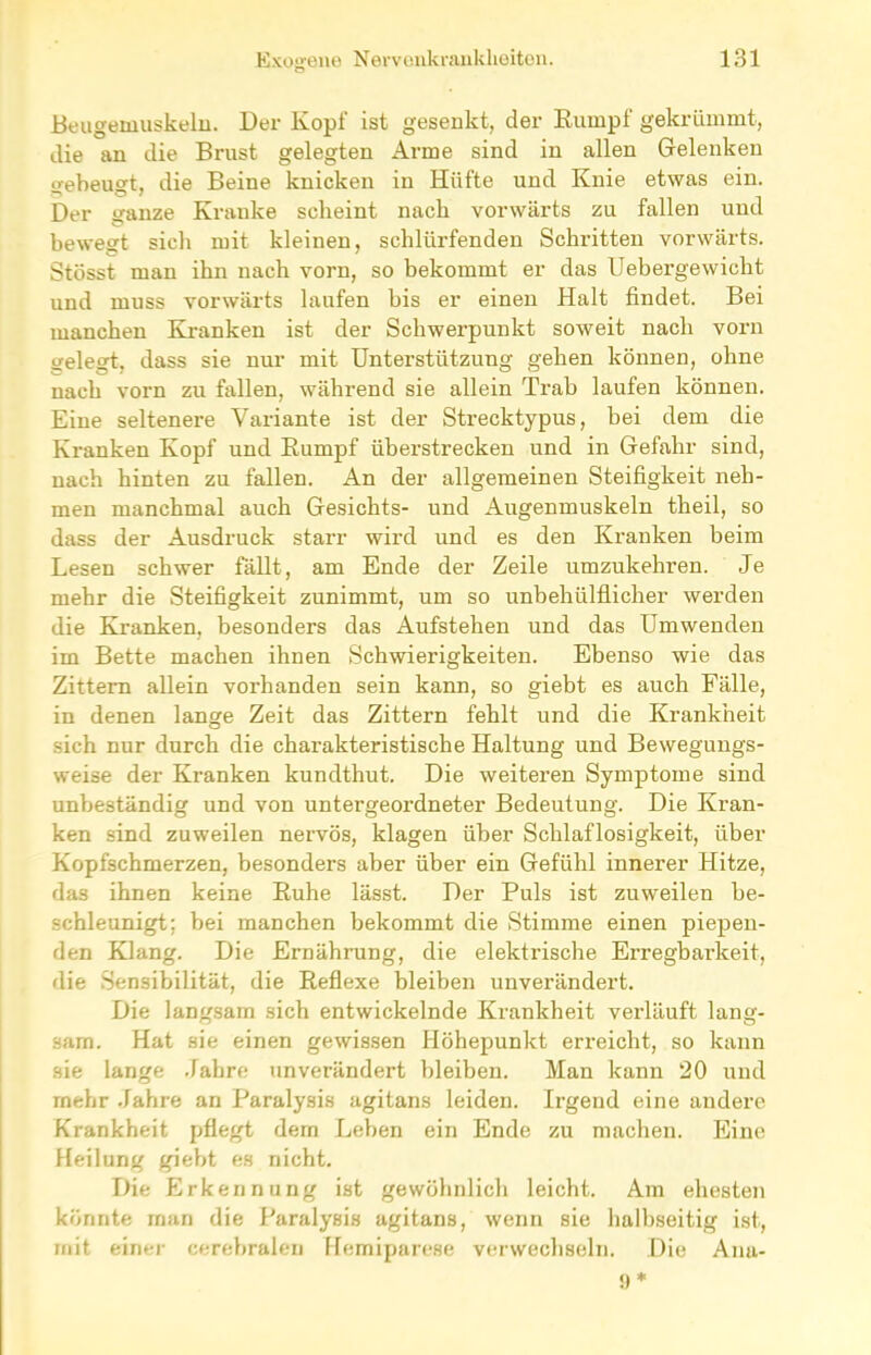 Beugemuskeln. Der Kopf ist gesenkt, der Rumpf gekrümmt, die an die Brust gelegten Arme sind in allen Gelenken gebeugt, die Beine knicken in Hüfte und Knie etwas ein. Der ganze Kranke scheint nach vorwärts zu fallen und bewegt sich mit kleinen, schlürfenden Schritten vorwärts. Stösst man ihn nach vorn, so bekommt er das Uebergewicht und muss vorwärts laufen bis er einen Halt findet. Bei manchen Kranken ist der Schwerpunkt soweit nach vorn gelegt, dass sie nur mit Unterstützung gehen können, ohne nach vorn zu fallen, während sie allein Trab laufen können. Eine seltenere Variante ist der Strecktypus, bei dem die Kranken Kopf und Rumpf überstrecken und in Gefahr sind, nach hinten zu fallen. An der allgemeinen Steifigkeit neh- men manchmal auch Gesichts- und Augenmuskeln theil, so dass der Ausdruck starr wird und es den Kranken beim Lesen schwer fällt, am Ende der Zeile umzukehren. Je mehr die Steifigkeit zunimmt, um so unbehülflicher werden die Kranken, besonders das Aufstehen und das Umwenden im Bette machen ihnen Schwierigkeiten. Ebenso wie das Zittern allein vorhanden sein kann, so giebt es auch Fälle, in denen lange Zeit das Zittern fehlt und die Krankheit sich nur durch die charakteristische Haltung und Bewegungs- weise der Kranken kundthut. Die weiteren Symptome sind unbeständig und von untergeordneter Bedeutung. Die Kran- ken sind zuweilen nervös, klagen über Schlaflosigkeit, über Kopfschmerzen, besonders aber über ein Gefühl innerer Hitze, das ihnen keine Ruhe lässt. Der Puls ist zuweilen be- schleunigt; bei manchen bekommt die Stimme einen piepen- den Klang. Die Ernährung, die elektrische Erregbarkeit, die Sensibilität, die Reflexe bleiben unverändert. Die langsam sich entwickelnde Krankheit verläuft lang- sam. Hat sie einen gewissen Höhepunkt erreicht, so kann sie lange Jahre unverändert bleiben. Man kann 20 und mehr Jahre an Paralysis agitans leiden. Irgend eine andere Krankheit pflegt dem Leben ein Ende zu machen. Eine Heilung giebt es nicht. Die Erkennung ist gewöhnlich leicht. Am ehesten könnte man die Paralysis agitans, wenn sie halbseitig ist, mit einer cerebralen Hemiparese verwechseln. Die Ana-