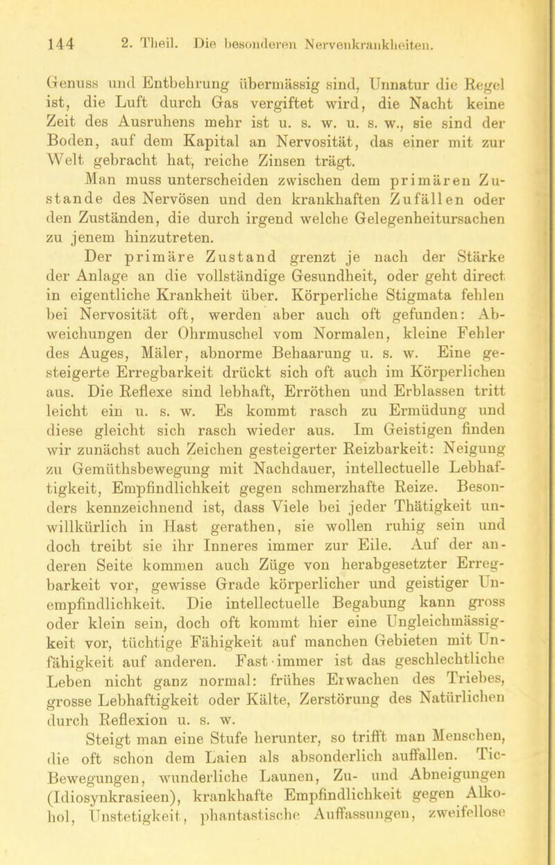 Genuss und Entbehrung übermässig sind, Unnatur die Regel ist, die Luft durch Gas vergiftet wird, die Nacht keine Zeit des Ausruhens mehr ist u. s. w. u. s. w., sie sind der Boden, auf dem Kapital an Nervosität, das einer mit zur Welt gebracht hat, reiche Zinsen trägt. Man muss unterscheiden zwischen dem primären Zu- stande des Nervösen und den krankhaften Zufällen oder den Zuständen, die durch irgend welche Gelegenheitursachen zu jenem hinzutreten. Der primäre Zustand grenzt je nach der Stärke der Anlage an die vollständige Gesundheit, oder geht direct in eigentliche Krankheit über. Körperliche Stigmata fehlen bei Nervosität oft, werden aber auch oft gefunden: Ab- weichungen der Ohrmuschel vom Normalen, kleine Fehler des Auges, Mäler, abnorme Behaarung u. s. w. Eine ge- steigerte Erregbarkeit drückt sich oft auch im Körperlichen aus. Die Reflexe sind lebhaft, Erröthen und Erblassen tritt leicht ein u. s. w. Es kommt rasch zu Ermüdung und diese gleicht sich rasch wieder aus. Im Geistigen finden wir zunächst auch Zeichen gesteigerter Reizbarkeit: Neigung zu Gemiithsbewegung mit Nachdauer, intellectuelle Lebhaf- tigkeit, Empfindlichkeit gegen schmerzhafte Reize. Beson- ders kennzeichnend ist, dass Viele bei jeder Thätigkeit un- willkürlich in Hast gerathen, sie wollen ruhig sein und doch treibt sie ihr Inneres immer zur Eile. Auf der an- deren Seite kommen auch Züge von herabgesetzter Erreg- barkeit vor, gewisse Grade körperlicher und geistiger I n- empfindlichkeit. Die intellectuelle Begabung kann gross oder klein sein, doch oft kommt hier eine Ungleichmässig- keit vor, tüchtige Fähigkeit auf manchen Gebieten mit Un- fähigkeit auf anderen. Fast immer ist das geschlechtliche Leben nicht ganz normal: frühes Erwachen des Triebes, grosse Lebhaftigkeit oder Kälte, Zerstörung des Natürlichen durch Reflexion u. s. w. Steigt man eine Stufe herunter, so trifft man Menschen, die oft schon dem Laien als absonderlich auffallen. Tic- Bewegungen, wunderliche Launen, Zu- und Abneigungen (Idiosynkrasieen), krankhafte Empfindlichkeit gegen Alko- hol, Unstetigkeit, phantastische Auffassungen, zweifellose