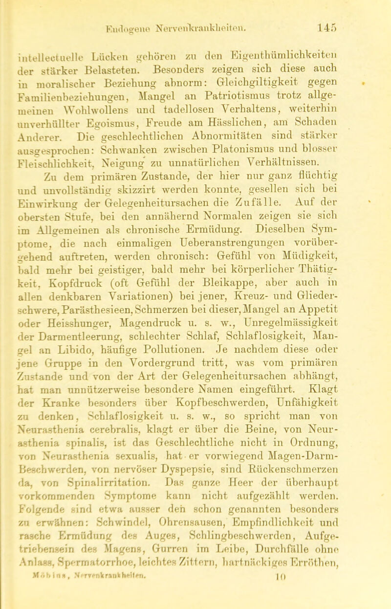 intelleotuelle Lücken gehören zu den Eigenfchümlichkeiten der stärker Belasteten. Besonders zeigen sich diese auch in moralischer Beziehung abnorm: Gleichgiltigkeit gegen Familienbeziehungen, Mangel an Patriotismus trotz allge- meinen Wohlwollens und tadellosen Verhaltens, weiterhin unverhüllter Egoismus, Freude am Hässlichen, am Schaden Anderer. Die geschlechtlichen Abnormitäten sind stärker ausgesprochen: Schwanken zwischen Platonismus und blosser Fleischlichkeit, Neigung zu unnatürlichen Verhältnissen. Zu dem primären Zustande, der hier nur ganz flüchtig und unvollständig skizzirt werden konnte, gesellen sich bei Einwirkung der Gelegenheitursachen die Zufälle. Auf der obersten Stufe, bei den annähernd Normalen zeigen sie sich im Allgemeinen als chronische Ermüdung. Dieselben Sym- ptome, die nach einmaligen Ueberanstrengungen vorüber- gehend auftreten, werden chronisch: Gefühl von Müdigkeit, bald mehr bei geistiger, bald mehr bei körperlicher Thätig- keit. Kopfdruck (oft Gefühl der Bleikappe, aber auch in allen denkbaren Variationen) bei jener, Kreuz- und Glieder- schwere, Parästhesieen, Schmerzen bei dieser, Mangel an Appetit oder Heisshunger, Magendruck u. s. w., Unregelmässigkeit der Darmentleerung, schlechter Schlaf, Schlaflosigkeit, Man- gel an Libido, häufige Pollutionen. Je nachdem diese oder jene Gruppe in den Vordergrund tritt, was vom primären Zustande und von der Art der Gelegenheitursachen abhängt, hat man unnützerweise besondere Namen eingeführt. Klagt der Kranke besonders über Kopfbeschwerden, Unfähigkeit zu denken, Schlaflosigkeit u. s. w., so spricht man von Neurasthenia cerebralis, klagt er über die Beine, von Neur- asthenia spinalis, ist das Geschlechtliche nicht in Ordnung, von Neurasthenia sexualis, hat er vorwiegend Magen-Darm- Beschwerden, von nervöser Dyspepsie, sind Rückenschmerzen da, von Spinalirritation. Das ganze Heer der überhaupt vorkommenden Symptome kann nicht aufgezählt werden. Folgende sind etwa ausser den schon genannten besonders zu erwähnen: Schwindel, Ohrensausen, Empfindlichkeit und rasche Ermüdung des Auges, Schlingbeschwerden, Aufge- triebensein des Magens, Gurren im Leibe, Durchfälle ohne Anlass, Spermatorrhoe, leichtes Zittern, hartnäckiges Erröthen, Mob i na, Nervenkrank heilen. |0