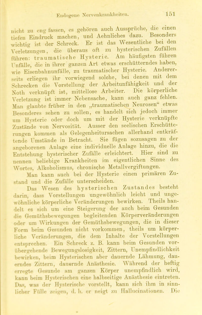 nicht zu eng fassen, es gehören auch Aussprüche, die einen tiefen Eindruck machen, und Aehnliches dazu. Besonders wichtig ist der Schreck. Er ist das Wesentliche bei den Verletzungen, die überaus oft zu hysterischen Zufällen führen: traumatische Hysterie. Am häufigsten führen Unfälle, die in ihrer ganzen Art etwas erschütterndes haben, wie Eisenbahnunfälle, zu traumatischer Hysterie. Anderer- seits erliegen ihr vorwiegend solche, bei denen mit dem Schrecken die Vorstellung der Arbeitunfähigkeit und der Noth verknüpft ist, mittellose Arbeiter. Die körperliche Verletzung ist immer Nebensache, kann auch ganz fehlen. Han glaubte früher in den „traumatischen Neurosen“ etwas Besonderes sehen zu sollen, es handelt sich jedoch immer um Hysterie oder doch um mit der Hysterie verknüpfte Zustände von Nervosität. Ausser den seelischen Erschütte- rungen kommen als Gelegenheitursachen allerhand entkräf- tende Umstände in Betracht, Sie fügen sozusagen zu der angeborenen Anlage eine individuelle Anlage hinzu, die die Entstehung hysterischer Zufälle erleichtert. Hier sind zu nennen beliebige Krankheiten im eigentlichen Sinne des Wortes, Alkoholismus, chronische Metallvergiftungen. Man kann auch bei der Hysterie einen primären Zu- stand und die Zufälle unterscheiden. Das Wesen des hysterischen Zustandes besteht darin, dass Vorstellungen ungewöhnlich leicht und unge- wöhnliche körperliche Veränderungen bewirken. Theils han- delt es sich um eine Steigerung der auch beim Gesunden die Gemütbsbewegungen begleitenden Körperveränderungen oder um Wirkungen der Gemüthsbewegungen, die in dieser Form beim Gesunden nicht Vorkommen, theils um körper- liche Veränderungen, die dem Inhalte der Vorstellungen entsprechen. Ein Schreck z. B. kann beim Gesunden vor- übergehende Bewegungslosigkeit, Zittern, Unempfindlichkeit bewirken, beim Hysterischen aber dauernde Lähmung, dau- erndes Zittern, dauernde Anästhesie. Während der heftig erregte Gesunde am ganzen Körper unempfindlich wird, kann beim Hysterischen eine halbseitige Anästhesie eintreten. Das, was der Hysterische vorstellt, kann sich ihm in sinn- licher Fülle zeigen, d. h. er neigt zu Hallucinationen. Die