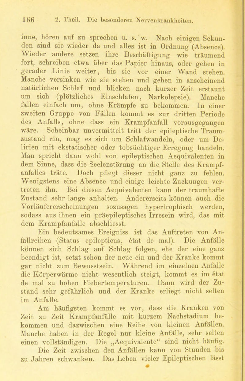 inne, hören auf zu sprechen u. s. w. Nach einigen Sekun- den sind sie wieder da und alles ist in Ordnung (Absence). Wieder andere setzen ihre Beschäftigung wie träumend fort, schreiben etwa über das Papier hinaus, oder gehen in gerader Linie weiter, bis sie vor einer Wand stehen. Manche versinken wie sie stehen und gehen in anscheinend natürlichen Schlaf und blicken nach kurzer Zeit erstaunt um sich (plötzliches Einschlafen, Narkolepsie). Manche fallen einfach um, ohne Krämpfe zu bekommen. In einer zweiten Gruppe von Fällen kommt es zur dritten Periode des Anfalls, ohne dass ein Krampfanfall vorausgegangen wäre. Scheinbar unvermittelt tritt der epileptische Traum- zustand ein, mag es sich um Schlafwandeln, oder um De- lirien mit ekstatischer oder tobsüchtiger Erregung handeln. Man spricht dann wohl von ejoileptischen Aequivalenten in dem Sinne, dass die Seelenstörung an die Stelle des Krampf- anfalles träte. Doch pflegt dieser nicht ganz zu fehlen. Wenigstens eine Absence und einige leichte Zuckungen ver- treten ihn. Bei diesen Aequivalenten kann der traumhafte Zustand sehr lange anhalten. Andererseits können auch die Vorläufererscheinungen sozusagen hypertrophisch werden, sodass aus ihnen ein präepileptisches Irresein wird, das mit dem Krampfanfalle abschliesst. Ein bedeutsames Ereigniss ist das Auftreten von An- fallreihen (Status epilepticus, etat de mal). Die Anfälle können sich Schlag auf Schlag folgen, ehe der eine ganz beendigt ist, setzt schon der neue ein und der Kranke kommt gar nicht zum Bewusstsein. Während im einzelnen Anfalle die Körperwärme nicht wesentlich steigt, kommt es im etat de mal zu hohen Fiebertemperaturen. Dann wird der Zu- stand sehr gefährlich und der Kranke erliegt nicht selten im Anfalle. Am häufigsten kommt es vor, dass die Kranken von Zeit zu Zeit Krampfanfälle mit kurzem Nachstadium be- kommen und dazwischen eine Reihe von kleinen Anfällen. Manche haben in der Regel nur kleine Anfälle, sehr selten einen vollständigen. Die „Aequivalente“ sind nicht häufig. Die Zeit zwischen den Anfällen kann von Stunden bis zu Jahren schwanken. Das Leben vieler Epileptischen lässt