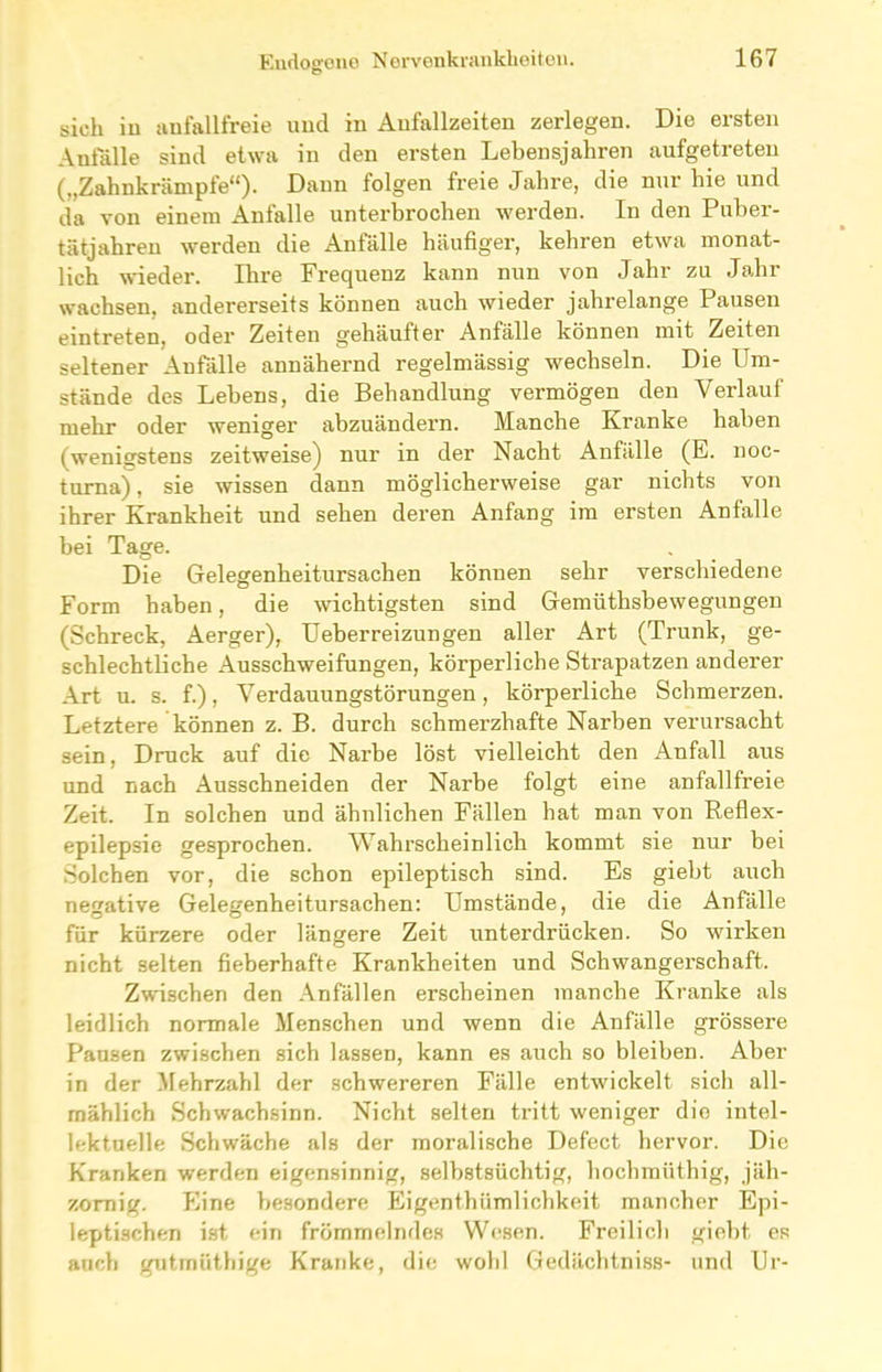 sieh in aufallfreie und in Aufallzeiten zerlegen. Die ersten Anfälle sind etwa in den ersten Lebensjahren aufgetreteu („Zahnkrämpfe“). Dann folgen freie Jahre, die nur hie und da von einem Anfalle unterbrochen werden. In den Puber- tätjahreu werden die Anfälle häufiger, kehren etwa monat- lich wieder. Ihre Frequenz kann nun von Jahr zu Jahr wachsen, andererseits können auch wieder jahrelange Pausen eintreten, oder Zeiten gehäufter Anfälle können mit Zeiten seltener Anfälle annähernd regelmässig wechseln. Die Um- stände des Lebens, die Behandlung vermögen den Verlauf mehr oder weniger abzuändern. Manche Kranke haben (wenigstens zeitweise) nur in der Nacht Anfälle (E. noc- turna) , sie wissen dann möglicherweise gar nichts von ihrer Krankheit und sehen deren Anfang im ersten Antalle bei Tage. Die Gelegenheitursachen können sehr verschiedene Form haben, die wichtigsten sind Gemüthsbewegungen (Schreck, Aerger), Ueberreizungen aller Art (Trunk, ge- schlechtliche Ausschweifungen, körperliche Strapatzen anderer Art u. s. f.), Verdauungstörungen, körperliche Schmerzen. Letztere können z. B. durch schmerzhafte Narben verursacht sein, Druck auf die Narbe löst vielleicht den Anfall aus und nach Ausschneiden der Narbe folgt eine anfallfreie Zeit. In solchen und ähnlichen Fällen hat man von Reflex- epilepsie gesprochen. Wahrscheinlich kommt sie nur bei Solchen vor, die schon epileptisch sind. Es giebt auch negative Gelegenheitursachen: Umstände, die die Anfälle für kürzere oder längere Zeit unterdrücken. So wirken nicht selten fieberhafte Krankheiten und Schwangerschaft. Zwischen den Anfällen erscheinen manche Kranke als leidlich normale Menschen und wenn die Anfälle grössere Pausen zwischen sich lassen, kann es auch so bleiben. Aber in der Mehrzahl der schwereren Fälle entwickelt sich all- mählich Schwachsinn. Nicht selten tritt weniger dio intel- lektuelle Schwäche als der moralische Defect hervor. Die Kranken werden eigensinnig, selbstsüchtig, hochmüthig, jäh- zornig. Eine besondere Eigentümlichkeit mancher Epi- leptischen ist ein frömmelndes Wesen. Freilich giebt es auch gutmütige Kranke, die wohl Gedächtniss- und Ur-