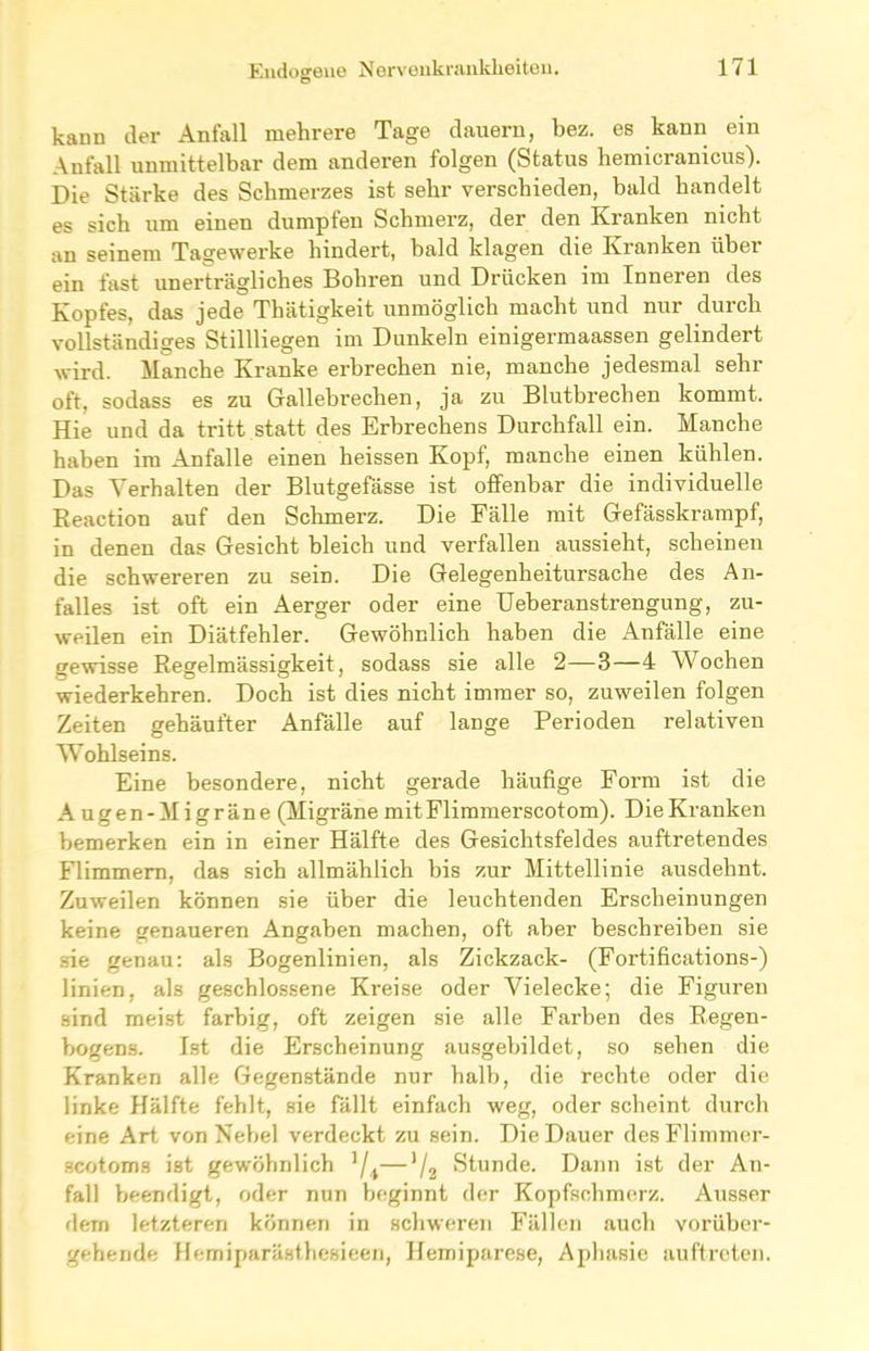 kann der Anfall mehrere Tage dauern, bez. es kann ein Anfall unmittelbar dem anderen folgen (Status hemicranicus). Die Stärke des Schmerzes ist sehr verschieden, bald handelt es sich um einen dumpfen Schmerz, der den Kranken nicht an seinem Tagewerke hindert, bald klagen die Kranken über ein fast unerträgliches Bohren und Drücken im Inneren des Kopfes, das jede Thätigkeit unmöglich macht und nur durch vollständiges Stillliegen im Dunkeln einigermaassen gelindert wird. Manche Kranke erbrechen nie, manche jedesmal sehr oft, sodass es zu Gallebrechen, ja zu Blutbrechen kommt. Hie und da tritt statt des Erbrechens Durchfall ein. Manche haben im Anfalle einen heissen Kopf, manche einen kühlen. Das Verhalten der Blutgefässe ist offenbar die individuelle Reaction auf den Schmerz. Die Fälle mit Gefässkrampf, in denen das Gesicht bleich und verfallen aussieht, scheinen die schwereren zu sein. Die Gelegenheitursache des An- falles ist oft ein Aerger oder eine Ueberanstrengung, zu- weilen ein Diätfehler. Gewöhnlich haben die Anfälle eine gewisse Regelmässigkeit, sodass sie alle 2—3—4 Wochen wiederkehren. Doch ist dies nicht immer so, zuweilen folgen Zeiten gehäufter Anfälle auf lange Perioden relativen Wohlseins. Eine besondere, nicht gerade häufige Form ist die Augen-Migräne (Migräne mit Flimmerscotom). Die Kranken bemerken ein in einer Hälfte des Gesichtsfeldes auftretendes Flimmern, das sich allmählich bis zur Mittellinie ausdehnt. Zuweilen können sie über die leuchtenden Erscheinungen keine genaueren Angaben machen, oft aber beschreiben sie sie genau: als Bogenlinien, als Zickzack- (Fortifications-) linien, als geschlossene Kreise oder Vielecke; die Figuren sind meist farbig, oft zeigen sie alle Farben des Regen- bogens. Ist die Erscheinung ausgebildet, so sehen die Kranken alle Gegenstände nur halb, die rechte oder die linke Hälfte fehlt, sie fällt einfach weg, oder scheint durch eine Art von Nebel verdeckt zu sein. Die Dauer des Flimmer- scotoms ist gewöhnlich 1 /1—J/2 Stunde. Dann ist der An- fall beendigt, oder nun beginnt der Kopfschmerz. Ausser dem letzteren können in schweren Fällen auch vorüber- gehende Hemiparästhesieen, Hemiparese, Aphasie auftreten.