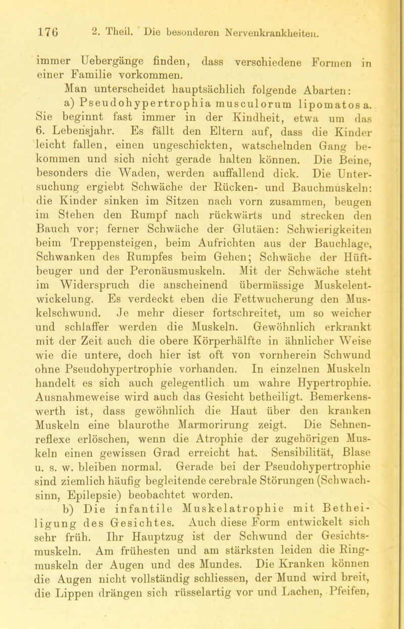 immer Uebergänge finden, dass verschiedene Formen in einer Familie Vorkommen. Man unterscheidet hauptsächlich folgende Abarten: a) Pseudohypertrophia musculorum lipomatosa. Sie beginnt fast immer in der Kindheit, etwa um das 6. Lebensjahr. Es fällt den Eltern auf, dass die Kinder leicht fallen, einen ungeschickten, watschelnden Gang be- kommen und sich nicht gerade halten können. Die Beine, besonders die Waden, werden auffallend dick. Die Unter- suchung ergiebt Schwäche der Rücken- und Bauchmuskeln: die Kinder sinken im Sitzen nach vorn zusammen, beugen im Stehen den Rumpf nach rückwärts und strecken den Bauch vor; ferner Schwäche der Glutäen: Schwierigkeiten beim Treppensteigen, beim Aufrichten aus der Bauchlage, Schwanken des Rumpfes beim Gehen; Schwäche der Hüft- beuger und der Peronäusmuskeln. Mit der Schwäche steht im Widerspruch die anscheinend übermässige Muskelent- wickelung. Es verdeckt eben die Fettwucherung den Mus- kelschwund. Je mehr dieser fortschreitet, um so weicher und schlaffer werden die Muskeln. Gewöhnlich erkrankt mit der Zeit auch die obere Körperhälfte in ähnlicher Weise wie die untere, doch hier ist oft von vornherein Schwund ohne Pseudohypertrophie vorhanden. In einzelnen Muskeln handelt es sich auch gelegentlich um wahre Hypertrophie. Ausnahmeweise wird auch das Gesicht betheiligt. Bemerkens- werth ist, dass gewöhnlich die Haut über den kranken Muskeln eine blaurothe Marmorirung zeigt. Die Sehnen- reflexe erlöschen, wenn die Atrophie der zugehörigen Mus- keln einen gewissen Grad erreicht hat. Sensibilität, Blase u. s. w. bleiben normal. Gerade bei der Pseudohypertropbie sind ziemlich häufig begleitende cerebrale Störungen (Schwach- sinn, Epilepsie) beobachtet worden. b) Die infantile Muskelatrophie mit Bethei- ligung des Gesichtes. Auch diese Form entwickelt sich sehr früh. Ihr Hauptzug ist der Schwund der Gesichts- muskeln. Am frühesten und am stärksten leiden die Ring- muskeln der Augen und des Mundes. Die Kranken können die Augen nicht vollständig schliessen, der Mund wird breit, die Lippen drängen sich rüsselartig vor und Lachen, Pfeifen,